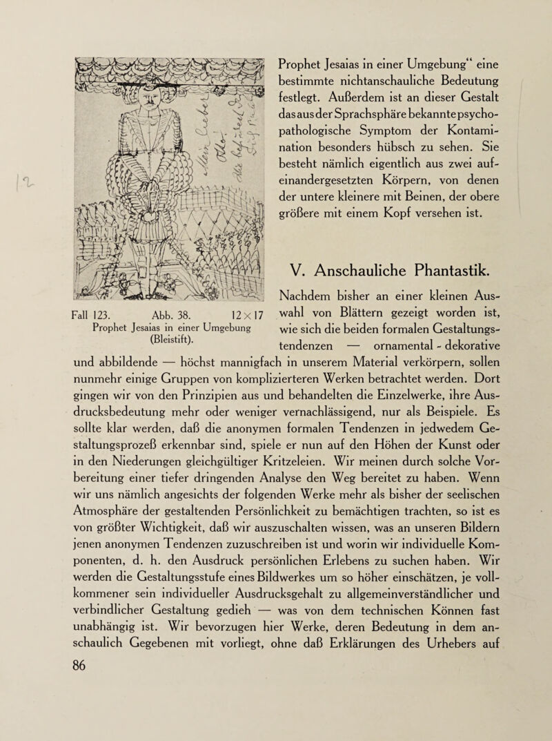 % Fall 123. Abb. 38. 12x17 Prophet Jesaias in einer Umgebung (Bleistift). Prophet Jesaias in einer Umgebung“ eine bestimmte nichtanschauliche Bedeutung festlegt. Außerdem ist an dieser Gestalt das aus der Sprachsphäre bekannte psycho- pathologische Symptom der Kontami¬ nation besonders hübsch zu sehen. Sie besteht nämlich eigentlich aus zwei auf- einandergesetzten Körpern, von denen der untere kleinere mit Beinen, der obere größere mit einem Kopf versehen ist. V. Anschauliche Phantastik. Nachdem bisher an einer kleinen Aus¬ wahl von Blättern gezeigt worden ist, wie sich die beiden formalen Gestaltungs¬ tendenzen — ornamental - dekorative und abbildende — höchst mannigfach in unserem Material verkörpern, sollen nunmehr einige Gruppen von komplizierteren Werken betrachtet werden. Dort gingen wir von den Prinzipien aus und behandelten die Einzelwerke, ihre Aus¬ drucksbedeutung mehr oder weniger vernachlässigend, nur als Beispiele. Es sollte klar werden, daß die anonymen formalen Tendenzen in jedwedem Ge¬ staltungsprozeß erkennbar sind, spiele er nun auf den Höhen der Kunst oder in den Niederungen gleichgültiger Kritzeleien. Wir meinen durch solche Vor¬ bereitung einer tiefer dringenden Analyse den Weg bereitet zu haben. Wenn wir uns nämlich angesichts der folgenden Werke mehr als bisher der seelischen Atmosphäre der gestaltenden Persönlichkeit zu bemächtigen trachten, so ist es von größter Wichtigkeit, daß wir auszuschalten wissen, was an unseren Bildern jenen anonymen Tendenzen zuzuschreiben ist und worin wir individuelle Kom¬ ponenten, d. h. den Ausdruck persönlichen Erlebens zu suchen haben. Wir werden die Gestaltungsstufe eines Bildwerkes um so höher einschätzen, je voll¬ kommener sein individueller Ausdrucksgehalt zu allgemeinverständhcher und verbindlicher Gestaltung gedieh — was von dem technischen Können fast unabhängig ist. Wir bevorzugen hier Werke, deren Bedeutung in dem an¬ schaulich Gegebenen mit vorhegt, ohne daß Erklärungen des Urhebers auf