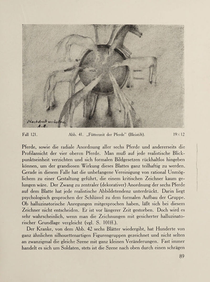 Fall 121. Abb. 41. „Fütterzeit der Pferde (Bleistift). 19x12 Pferde, sowie die radiale Anordnung aller sechs Pferde und andererseits die Profilansicht der vier oberen Pferde. Man muß auf jede realistische Blick¬ punktseinheit verzichten und sich formalen Bildgesetzen rückhaltlos hingeben können, um der grandiosen Wirkung dieses Blattes ganz teilhaftig zu werden. Gerade in diesem Falle hat die unbefangene Vereinigung von rational Unmög¬ lichem zu einer Gestaltung geführt, die einem kritischen Zeichner kaum ge¬ lungen wäre. Der Zwang zu zentraler (dekorativer) Anordnung der sechs Pferde auf dem Blatte hat jede realistische Abbildetendenz unterdrückt. Darm hegt psychologisch gesprochen der Schlüssel zu dem formalen Aufbau der Gruppe. Ob halluzinatorische Anregungen mitgesprochen haben, läßt sich bei diesem Zeichner nicht entscheiden. Er ist vor längerer Zeit gestorben. Doch wird es sehr wahrscheinlich, wenn man die Zeichnungen mit gesicherter halluzinato¬ rischer Grundlage vergleicht (vgl. S. 101 ff.). Der Kranke, von dem Abb. 42 sechs Blätter wiedergibt, hat Hunderte von ganz ähnlichen silhouettenartigen Figurengruppen gezeichnet und nicht selten an zwanzigmal die gleiche Szene mit ganz kleinen Veränderungen. Fast immer handelt es sich um Soldaten, stets ist die Szene nach oben durch einen schrägen jSfrtiJfrJtt/h A*S.