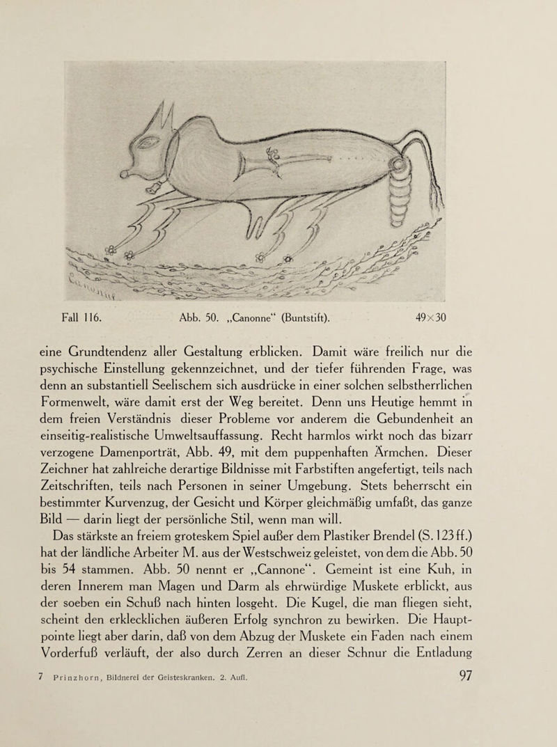 eine Grundtendenz aller Gestaltung erblicken. Damit wäre freilich nur die psychische Einstellung gekennzeichnet, und der tiefer führenden Frage, was denn an substantiell Seelischem sich ausdrücke in einer solchen selbstherrlichen Formenwelt, wäre damit erst der Weg bereitet. Denn uns Heutige hemmt in dem freien Verständnis dieser Probleme vor anderem die Gebundenheit an einseitig-realistische Umweltsauffassung. Recht harmlos wirkt noch das bizarr verzogene Damenporträt, Abb. 49, mit dem puppenhaften Ärmchen. Dieser Zeichner hat zahlreiche derartige Bildnisse mit Farbstiften angefertigt, teils nach Zeitschriften, teils nach Personen in seiner Umgebung. Stets beherrscht ein bestimmter Kurvenzug, der Gesicht und Körper gleichmäßig umfaßt, das ganze Bild — darin hegt der persönliche Stil, wenn man will. Das stärkste an freiem groteskem Spiel außer dem Plastiker Brendel (S. 123 ff.) hat der ländliche Arbeiter M. aus der Westscbweiz geleistet, von dem die Abb. 30 bis 54 stammen. Abb. 50 nennt er „Cannoneb Gemeint ist eine Kuh, in deren Innerem man Magen und Darm als ehrwürdige Muskete erblickt, aus der soeben ein Schuß nach hinten losgeht. Die Kugel, die man fliegen sieht, scheint den erklecklichen äußeren Erfolg synchron zu bewirken. Die Haupt- pointe hegt aber darin, daß von dem Abzug der Muskete ein Faden nach einem Vorderfuß verläuft, der also durch Zerren an dieser Schnur die Entladung