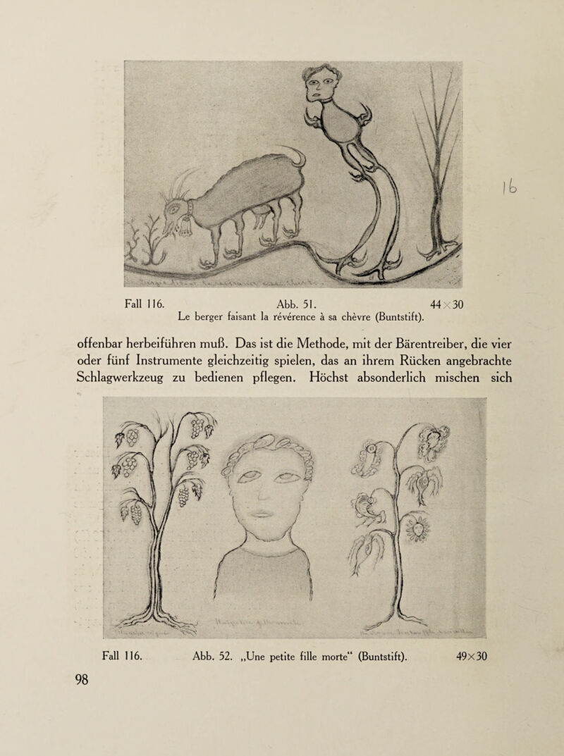 Fall 116. Abb. 51. 44x30 Le berger faisant la reverence ä sa chevre (Buntstift). offenbar herbeiführen muß. Das ist die Methode, mit der Bärentreiber, die vier oder fünf Instrumente gleichzeitig spielen, das an ihrem Rücken angebrachte Schlagwerkzeug zu bedienen pflegen. Höchst absonderlich mischen sich Abb. 52. „Une petite fille morte“ (Buntstift). 49x30 Fall 116.