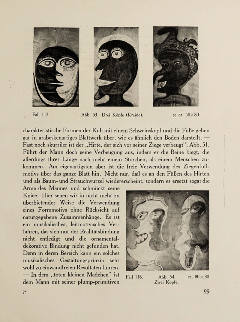 '/ Fall 112. Abb. 53. Drei Köpfe (Kreide). je ca. 50x80 charakteristische Formen der Kuh mit einem Schweinskopf und die Füße gehen gar in arabeskenartiges Blattwerk über, wie es ähnlich den Boden darstellt. — Fast noch skurriler ist der „Hirte, der sich vor seiner Ziege verbeugt“, Abb. 51. Führt der Mann doch seine Verbeugung aus, indem er die Beine biegt, die allerdings ihrer Länge nach mehr einem Storchen, als einem Menschen zu¬ kommen. Am eigenartigsten aber ist die freie Verwendung des Ziegenfuß¬ motivs über das ganze Blatt hin. Nicht nur, daß es an den Füßen des Hirten und als Baum- und Strauchwurzel wiedererscheint, sondern es ersetzt sogar die Arme des Mannes und schmückt seine Kniee. Hier sehen wir in nicht mehr zu überbietender Weise die Verwendung eines Formmotivs ohne Rücksicht auf naturgegebene Zusammenhänge. Es ist ein musikalisches, leitmotivisches Ver¬ fahren, das sich nur der Reahtätsbmdung nicht entledigt und die ornamental¬ dekorative Bindung nicht gefunden hat. Denn in deren Bereich kann ein solches musikalisches Gestaltungsprinzip sehr wohl zu einwandfreien Resultaten führen. — In dem „toten kleinen Mädchen“ ist Fall ,,6 Abb. 54 ca 80x80 dem Mann mit seiner plump-primitiven Zwei Köpfe.