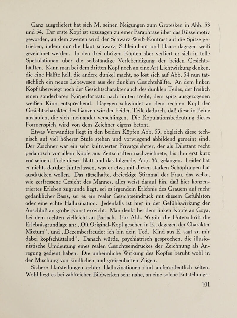 Ganz ausgeliefert hat sich M. seinen Neigungen zum Grotesken in Abb. 53 und 54. Der erste Kopf ist sozusagen zu einer Paraphrase über das Rüsselmotiv geworden, an dem zweiten wird der Schwarz-Weiß-Kontrast auf die Spitze ge¬ trieben, indem nur die Haut schwarz, Schleimhaut und Haare dagegen weiß gezeichnet werden. In den drei übrigen Köpfen aber verliert er sich in tolle Spekulationen über die selbständige Verlebendigung der beiden Gesichts¬ hälften. Kann man bei dem dritten Kopf noch an eine Art Lichtwirkung denken, die eine Hälfte hell, die andere dunkel macht, so löst sich auf Abb. 54 nun tat¬ sächlich ein neues Lebewesen aus der dunklen Gesichtshälfte. An dem linken Kopf überwiegt noch der Gesichtscharakter auch des dunklen Teiles, der freilich einen sonderbaren Körperfortsatz nach hinten treibt, dem spitz ausgezogenen weißen Kinn entsprechend. Dagegen schwindet an dem rechten Kopf der Gesichtscharakter des Ganzen wie der beiden Teile dadurch, daß diese in Beine auslaufen, die sich ineinander verschlingen. Die Kopulationsbedeutung dieses Formenspiels wird von dem Zeichner eigens betont. Etwas Verwandtes hegt in den beiden Köpfen Abb. 55, obgleich diese tech¬ nisch auf viel höherer Stufe stehen und vorwiegend abbildend gemeint sind. Der Zeichner war ein sehr kultivierter Privatgelehrter, der als Dilettant recht pedantisch vor allem Köpfe aus Zeitschriften nachzeichnete, bis ihm erst kurz vor seinem Tode dieses Blatt und das folgende, Abb. 56, gelangen. Leider hat er nichts darüber hinterlassen, was er etwa mit diesen starken Schöpfungen hat ausdrücken wollen. Das rätselhafte, dreieckige Stirnmal der Frau, das welke,, wie zerfressene Gesicht des Mannes, alles weist darauf hm, daß hier konzen¬ triertes Erleben zugrunde liegt, sei es irgendein Erlebnis des Grauens auf mehr gedanklicher Basis, sei es ein realer Gesichtsemdruck mit diesem Gefühlston oder eine echte Halluzination. Jedenfalls ist hier in der Gefühlswirkung der Anschluß an große Kunst erreicht. Man denkt bei dem linken Kopfe an Goya, bei dem rechten vielleicht an Barlach. Für Abb. 56 gibt die Unterschrift die Erlebnisgrundlage an: „Oft Original-Kopf gesehen in E., dagegen der Charakter Mixtum“, und „Dezemberfreude: ich bin dein Tod. Kind aus E. sagt zu mir dabei kopfschüttelnd“. Danach würde, psychiatrisch gesprochen, die illusio¬ nistische Umdeutung eines realen Gesichtsemdruckes der Zeichnung als An¬ regung gedient haben. Die unheimliche Wirkung des Kopfes beruht wohl in der Mischung von kindlichen und greisenhaften Zügen. Sichere Darstellungen echter Halluzinationen sind außerordentlich selten. Wohl hegt es bei zahlreichen Bildwerken sehr nahe, an eine solche Entstehungs-