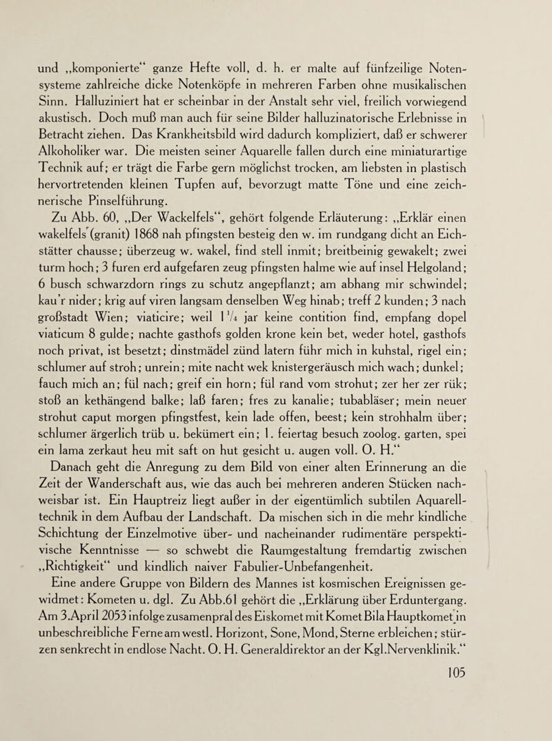 und „komponierte“ ganze Hefte voll, d. h. er malte auf fünfzeilige Noten¬ systeme zahlreiche dicke Notenköpfe in mehreren Farben ohne musikalischen Sinn. Halluziniert hat er scheinbar in der Anstalt sehr viel, freilich vorwiegend akustisch. Doch muß man auch für seine Bilder halluzinatorische Erlebnisse in Betracht ziehen. Das Krankheitsbild wird dadurch kompliziert, daß er schwerer Alkoholiker war. Die meisten seiner Aquarelle fallen durch eine mmiaturartige Technik auf; er trägt die Farbe gern möglichst trocken, am liebsten in plastisch hervortretenden kleinen Tupfen auf, bevorzugt matte Töne und eine zeich¬ nerische Pinselführung. Zu Abb. 60, „Der Wackelfels“, gehört folgende Erläuterung: „Erklär einen wakelfels (grämt) 1868 nah pfingsten besteig den w. im rundgang dicht an Eich- stätter chausse; überzeug w. wakel, find stell mmit; breitbeinig gewakelt; zwei türm hoch; 3 furen erd aufgefaren zeug pfingsten halme wie auf msel Helgoland; 6 busch schwarzdorn rings zu schütz angepflanzt; am abhang mir Schwindel; kau’r nider; krig auf viren langsam denselben Weg hinab; treff 2 künden; 3 nach großstadt Wien; viaticire; weil Vh jar keine contition find, empfang dopel viaticum 8 gulde; nachte gasthofs golden kröne kein bet, weder hotel, gasthofs noch privat, ist besetzt; dinstmädel zünd latern führ mich in kuhstal, rigel ein; schlumer auf stroh; unrein; mite nacht wek kmstergeräusch mich wach; dunkel; fauch mich an; fül nach; greif ein horn; fül rand vom strohut; zer her zer rük; stoß an kethängend balke; laß faren; fres zu kanalie; tubabläser; mein neuer strohut caput morgen pfingstfest, kein lade offen, beest; kein Strohhalm über; schlumer ärgerlich trüb u. bekümert ein; 1. feiertag besuch zoolog. garten, spei ein lama zerkaut heu mit saft on hut gesicht u. äugen voll. 0. H.“ Danach geht die Anregung zu dem Bild von einer alten Erinnerung an die Zeit der Wanderschaft aus, wie das auch bei mehreren anderen Stücken nach¬ weisbar ist. Ein Hauptreiz liegt außer in der eigentümlich subtilen Aquarell¬ technik in dem Aufbau der Landschaft. Da mischen sich in die mehr kindliche Schichtung der Einzelmotive über- und nacheinander rudimentäre perspekti¬ vische Kenntnisse — so schwebt die Raumgestaltung fremdartig zwischen „Richtigkeit“ und kindlich naiver Fabulier-Unbefangenheit. Eine andere Gruppe von Bildern des Mannes ist kosmischen Ereignissen ge¬ widmet : Kometen u. dgl. Zu Abb.61 gehört die „Erklärung über Erduntergang. Am 3.April 2053 infolge zusamenpral des Eiskomet mit Komet Bila Hauptkomet in unbeschreibliche Ferne am westl. Horizont, Sone, Mond, Sterne erbleichen; stür¬ zen senkrecht in endlose Nacht. 0. H. Generaldirektor an der Kgl.Nervenkhnik.“