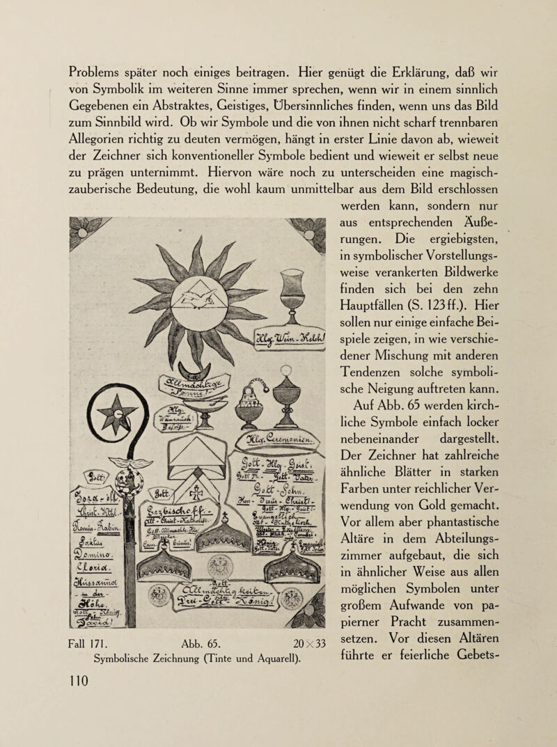 Problems später noch einiges beitragen. Hier genügt die Erklärung, daß wir von Symbolik im weiteren Sinne immer sprechen, wenn wir in einem sinnlich Gegebenen ein Abstraktes, Geistiges, Übersinnliches finden, wenn uns das Bild zum Sinnbild wird. Ob wir Symbole und die von ihnen nicht scharf trennbaren Allegorien richtig zu deuten vermögen, hängt in erster Linie davon ab, wieweit der Zeichner sich konventioneller Symbole bedient und wieweit er selbst neue zu prägen unternimmt. Hiervon wäre noch zu unterscheiden eine magisch¬ zauberische Bedeutung, die wohl kaum unmittelbar aus dem Bild erschlossen werden kann, sondern nur aus entsprechenden Äuße¬ rungen. Die ergiebigsten, in symbolischer Vorstellungs¬ weise verankerten Bildwerke finden sich bei den zehn Hauptfällen (S. 123 ff.). Hier sollen nur einige einfache Bei¬ spiele zeigen, in wie verschie¬ dener Mischung mit anderen Tendenzen solche symboli¬ sche Neigung auftreten kann. Auf Abb. 65 werden kirch¬ liche Symbole einfach locker nebeneinander dargestellt. Der Zeichner hat zahlreiche ähnliche Blätter in starken Farben unter reichlicher Ver¬ wendung von Gold gemacht. Vor allem aber phantastische Altäre in dem Abteilungs- zimmer aufgebaut, die sich in ähnlicher Weise aus allen möglichen Symbolen unter großem Aufwande von pa- pierner Pracht zusammen- Fall 171. Abb. 65 . 20 x 33 setzen* Vor diesen Altären Symbolische Zeichnung (Tinte und Aquarell). führte er feierliche Gebets-