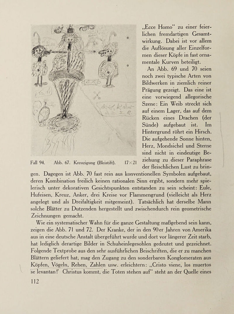 ,,Ecce Homo“ zu einer feier¬ lichen fremdartigen Gesamt¬ wirkung. Dabei ist vor allem die Auflösung aller Einzelfor- men dieser Köpfe in fast orna¬ mentale Kurven beteiligt. An Abb. 69 und 70 seien noch zwei typische Arten von Bildwerken in ziemlich reiner Prägung gezeigt. Das eine ist eine vorwiegend allegorische Szene: Ein Weib streckt sich auf einem Lager, das auf dem Rücken eines Drachen (der Sünde) aufgebaut ist. Im Hintergrund röhrt ein Hirsch. Die aufgehende Sonne hinten, Herz, Mondsichel und Sterne sind nicht in eindeutige Be¬ ziehung zu dieser Paraphrase der fleischlichen Lust zu brin¬ gen. Dagegen ist Abb. 70 fast rem aus konventionellen Symbolen aufgebaut, deren Kombination freilich keinen rationalen Sinn ergibt, sondern mehr spie¬ lerisch unter dekorativen Gesichtspunkten entstanden zu sein scheint: Eule, Hufeisen, Kreuz, Anker, drei Kreise vor Flammengrund (vielleicht als Herz angelegt und als Dreifaltigkeit mitgemeint). Tatsächlich hat derselbe Mann solche Blätter zu Dutzenden hergestellt und zwischendurch rein geometrische Zeichnungen gemacht. Wie ein systematischer Wahn für die ganze Gestaltung maßgebend sein kann, zeigen die Abb. 71 und 72. Der Kranke, der in den 90er Jahren von Amerika aus in eine deutsche Anstalt übergeführt wurde und dort vor längerer Zeit starb, hat lediglich derartige Bilder in Schuheinlegesohlen gedeutet und gezeichnet. Folgende Textprobe aus den sehr ausführlichen Beischriften, die er zu manchen Blättern geliefert hat, mag den Zugang zu den sonderbaren Konglomeraten aus Köpfen, Vögeln, Rehen, Zahlen usw. erleichtern: ,,Cristo viene, los muertos se levantanT Christus kommt, die Toten stehen auf“ steht an der Quelle eines Fall 94. Abb. 67. Kreuzigung (Bleistift). 17x21