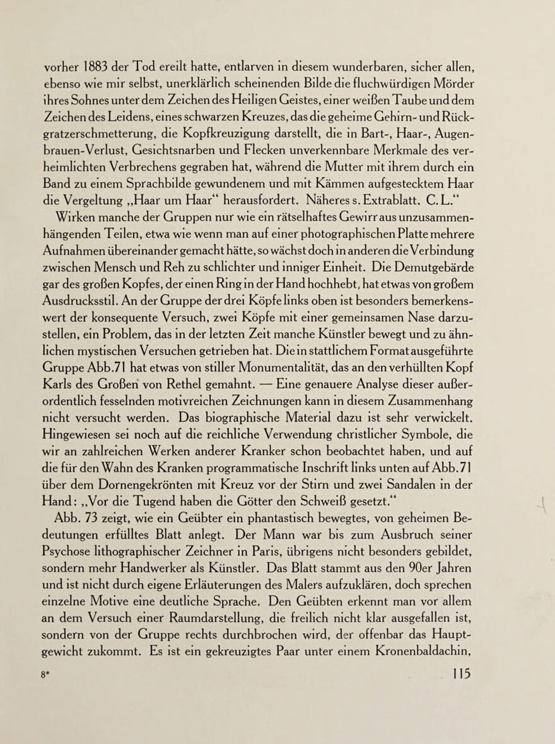 vorher 1883 der Tod ereilt hatte, entlarven in diesem wunderbaren, sicher allen, ebenso wie mir selbst, unerklärlich scheinenden Bilde die fluchwürdigen Mörder ihres Sohnes unter dem Zeichen des Heiligen Geistes, einer weißen Taube und dem Zeichen des Leidens, eines schwarzen Kreuzes, das die geheime Gehirn- und Rück¬ gratzerschmetterung, die Kopfkreuzigung darstellt, die in Bart-, Haar-, Augen- brauen-Verlust, Gesichtsnarben und Flecken unverkennbare Merkmale des ver¬ heimlichten Verbrechens gegraben hat, während die Mutter mit ihrem durch ein Band zu einem Sprachbilde gewundenem und mit Kämmen aufgestecktem Haar die Vergeltung „Haar um Haar“ herausfordert. Näheres s. Extrablatt. C. L.“ Wirken manche der Gruppen nur wie ein rätselhaftes Gewirr aus unzusammen¬ hängenden Teilen, etwa wie wenn man auf einer photographischen Platte mehrere Aufnahmen übereinander gemacht hätte, so wächst doch in anderen die Verbindung zwischen Mensch und Reh zu schlichter und inniger Einheit. Die Demutgebärde gar des großen Kopfes, der einen Ring in der Hand hochhebt, hat etwas von großem Ausdrucksstil. An der Gruppe der drei Köpfe links oben ist besonders bemerkens¬ wert der konsequente Versuch, zwei Köpfe mit einer gemeinsamen Nase darzu¬ stellen, ein Problem, das in der letzten Zeit manche Künstler bewegt und zu ähn¬ lichen mystischen Versuchen getrieben hat. Die in stattlichem Format ausgeführte Gruppe Abb.71 hat etwas von stiller Monumentalität, das an denverhüllten Kopf Karls des Großen von Rethel gemahnt. — Eine genauere Analyse dieser außer¬ ordentlich fesselnden motivreichen Zeichnungen kann in diesem Zusammenhang nicht versucht werden. Das biographische Material dazu ist sehr verwickelt. Hingewiesen sei noch auf die reichliche Verwendung christlicher Symbole, die wir an zahlreichen Werken anderer Kranker schon beobachtet haben, und auf die für den Wahn des Kranken programmatische Inschrift links unten auf Abb.71 über dem Dornengekrönten mit Kreuz vor der Stirn und zwei Sandalen in der Hand: „Vor die Tugend haben die Götter den Schweiß gesetzt.“ Abb. 73 zeigt, wie ein Geübter ein phantastisch bewegtes, von geheimen Be¬ deutungen erfülltes Blatt anlegt. Der Mann war bis zum Ausbruch seiner Psychose lithographischer Zeichner in Paris, übrigens nicht besonders gebildet, sondern mehr Handwerker als Künstler. Das Blatt stammt aus den 90er Jahren und ist nicht durch eigene Erläuterungen des Malers aufzuklären, doch sprechen einzelne Motive eine deutliche Sprache. Den Geübten erkennt man vor allem an dem Versuch einer Raumdarstellung, die freilich nicht klar ausgefallen ist, sondern von der Gruppe rechts durchbrochen wird, der offenbar das Haupt¬ gewicht zukommt. Es ist ein gekreuzigtes Paar unter einem Kronenbaldachin, 115 8*