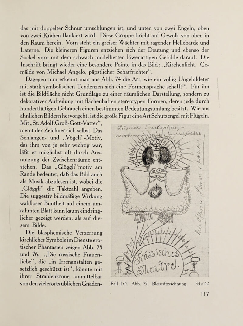 das mit doppelter Schnur umschlungen ist, und unten von zwei Engeln, oben von zwei Krähen flankiert wird. Diese Gruppe bricht auf Gewölk von oben in den Raum herein. Vorn steht ein greiser Wächter mit ragender Hellebarde und Laterne. Die kleineren Figuren entziehen sich der Deutung und ebenso der Sockel vorn mit dem schwach modellierten löwenartigen Gebilde darauf. Die Inschrift bringt wieder eine besondere Pointe in das Bild: „Kirchenlicht. Ge¬ mälde von Michael Angelo, päpstlicher Scharfrichter“. Dagegen nun erkennt man aus Abb. 74 die Art, wie ein völlig Ungebildeter mit stark symbolischen Tendenzen sich eine Formensprache schafft26. Für ihn ist die Bildfläche nicht Grundlage zu einer räumlichen Darstellung, sondern zu dekorativer Aufteilung mit flächenhaften stereotypen Formen, deren jede durch hundertfältigen Gebrauch einen bestimmten Bedeutungsumfang besitzt. Wie aus ähnlichen Bildern hervorgeht, istdiegroße Figur eine Art Schutzengel mit Flügeln. Mit,,St. Adolf, Groß-Gott-Vatter“, meint der Zeichner sich selbst. Das Schlangen- und ,,Vögeli“-Motiv, das ihm von je sehr wichtig war, läßt er möglichst oft durch Aus¬ nutzung der Zwischenräume ent¬ stehen. Das „GlögglUmotiv am Rande bedeutet, daß das Bild auch als Musik abzulesen ist, wobei die „Glöggli“ die Taktzahl angeben. Die suggestiv bildmäßige Wirkung wahlloser Buntheit auf einem um¬ rahmten Blatt kann kaum eindring¬ licher gezeigt werden, als auf die¬ sem Bilde. Die blasphemische Verzerrung kirchlicher Symbole im Dienste ero¬ tischer Phantasien zeigen Abb. 75 und 76. „Die russische Frauen¬ liebe“, die „in Irrenanstalten ge¬ setzlich geschützt ist“, könnte mit ihrer Strahlenkrone unmittelbar von den vielerorts üblichen Gnaden- 117 cfili'£ Ji sx&E. £ ?jclc/y — ist Fall 174. Abb. 75. Bleistiftzeichnung. 33x42