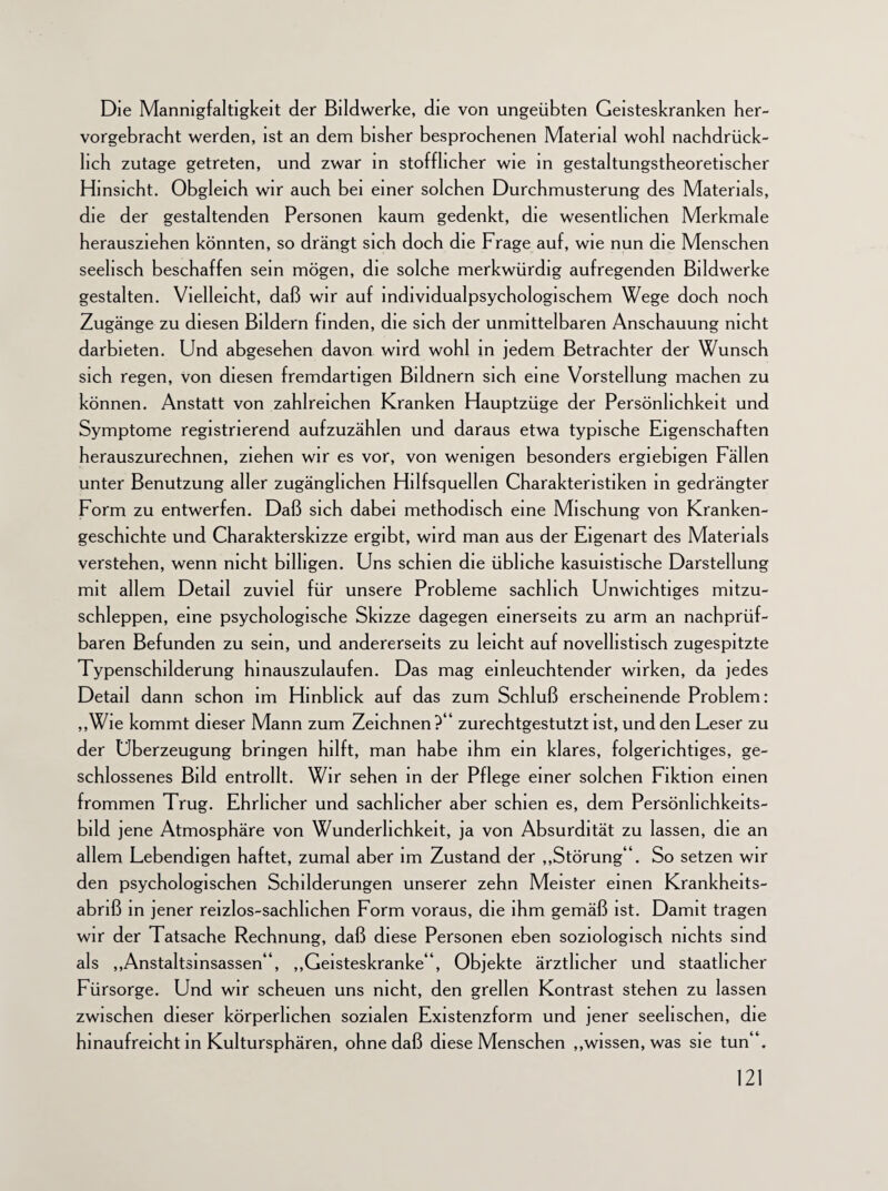 Die Mannigfaltigkeit der Bildwerke, die von ungeübten Geisteskranken her¬ vorgebracht werden, ist an dem bisher besprochenen Material wohl nachdrück¬ lich zutage getreten, und zwar in stofflicher wie in gestaltungstheoretischer Hinsicht. Obgleich wir auch bei einer solchen Durchmusterung des Materials, die der gestaltenden Personen kaum gedenkt, die wesentlichen Merkmale herausziehen könnten, so drängt sich doch die Frage auf, wie nun die Menschen seelisch beschaffen sein mögen, die solche merkwürdig aufregenden Bildwerke gestalten. Vielleicht, daß wir auf individualpsychologischem Wege doch noch Zugänge zu diesen Bildern finden, die sich der unmittelbaren Anschauung nicht darbieten. Und abgesehen davon wird wohl in jedem Betrachter der Wunsch sich regen, von diesen fremdartigen Bildnern sich eine Vorstellung machen zu können. Anstatt von zahlreichen Kranken Hauptzüge der Persönlichkeit und Symptome registrierend aufzuzählen und daraus etwa typische Eigenschaften herauszurechnen, ziehen wir es vor, von wenigen besonders ergiebigen Fällen unter Benutzung aller zugänglichen Hilfsquellen Charakteristiken in gedrängter Form zu entwerfen. Daß sich dabei methodisch eine Mischung von Kranken¬ geschichte und Charakterskizze ergibt, wird man aus der Eigenart des Materials verstehen, wenn nicht billigen. Uns schien die übliche kasuistische Darstellung mit allem Detail zuviel für unsere Probleme sachlich Unwichtiges mitzu¬ schleppen, eine psychologische Skizze dagegen einerseits zu arm an nachprüf¬ baren Befunden zu sein, und andererseits zu leicht auf novellistisch zugespitzte Typenschilderung hinauszulaufen. Das mag einleuchtender wirken, da jedes Detail dann schon im Hinblick auf das zum Schluß erscheinende Problem: „Wie kommt dieser Mann zum Zeichnen?“ zurechtgestutzt ist, und den Leser zu der Überzeugung bringen hilft, man habe ihm ein klares, folgerichtiges, ge¬ schlossenes Bild entrollt. Wir sehen in der Pflege einer solchen Fiktion einen frommen Trug. Ehrlicher und sachlicher aber schien es, dem Persönhchkeits- bild jene Atmosphäre von Wunderlichkeit, ja von Absurdität zu lassen, die an allem Lebendigen haftet, zumal aber im Zustand der „Störung“. So setzen wir den psychologischen Schilderungen unserer zehn Meister einen Krankheits¬ abriß in jener reizlos-sachlichen Form voraus, die ihm gemäß ist. Damit tragen wir der Tatsache Rechnung, daß diese Personen eben soziologisch nichts sind als „Anstaltsinsassen“, „Geisteskranke“, Objekte ärztlicher und staatlicher Fürsorge. Und wir scheuen uns nicht, den grellen Kontrast stehen zu lassen zwischen dieser körperlichen sozialen Existenzform und jener seelischen, die hinaufreicht in Kultursphären, ohne daß diese Menschen „wissen, was sie tun“.