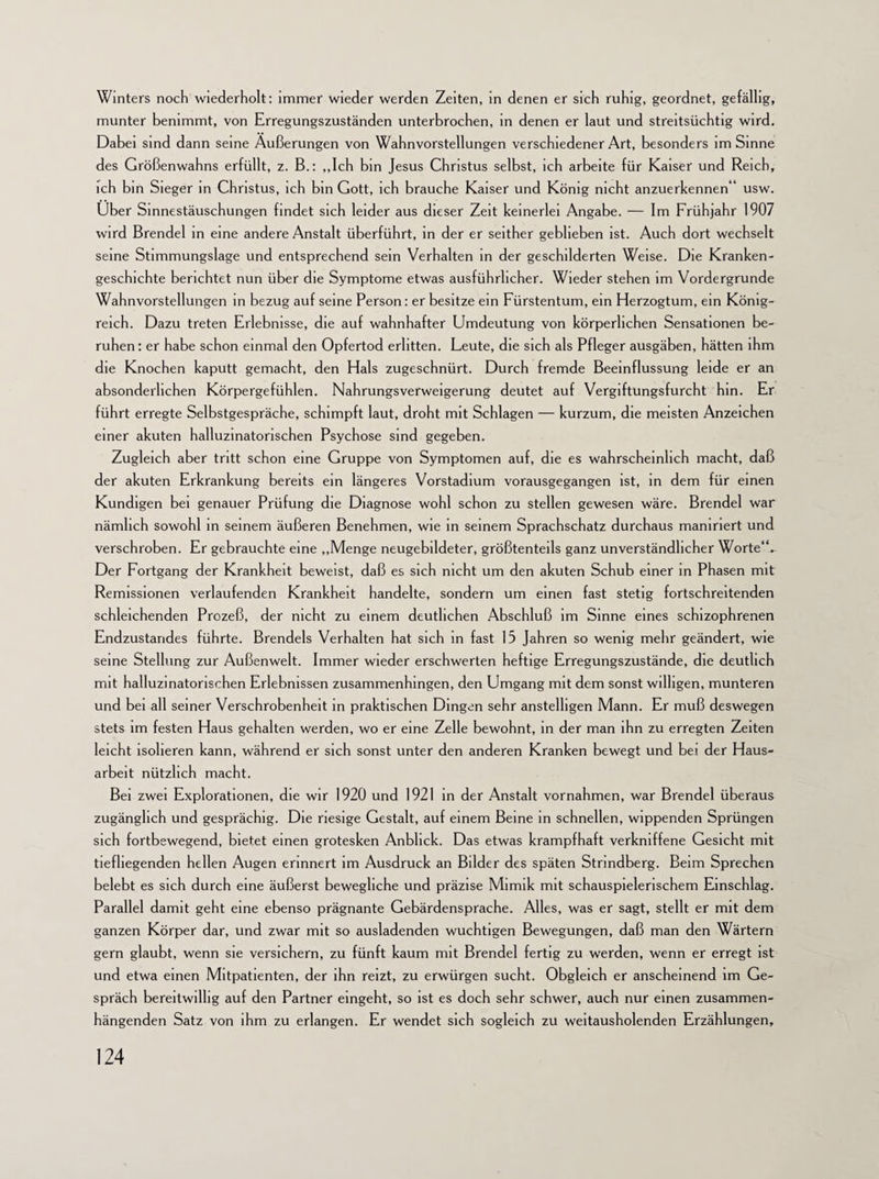 Winters noch wiederholt: immer wieder werden Zeiten, in denen er sich ruhig, geordnet, gefällig, munter benimmt, von Erregungszuständen unterbrochen, in denen er laut und streitsüchtig wird. Dabei sind dann seine Äußerungen von Wahnvorstellungen verschiedener Art, besonders im Sinne des Größenwahns erfüllt, z. B.: „Ich bin Jesus Christus selbst, ich arbeite für Kaiser und Reich, ich bin Sieger in Christus, ich bin Gott, ich brauche Kaiser und König nicht anzuerkennen“ usw. Uber Sinnestäuschungen findet sich leider aus dieser Zeit keinerlei Angabe. — Im Frühjahr 1907 wird Brendel in eine andere Anstalt überführt, in der er seither geblieben ist. Auch dort wechselt seine Stimmungslage und entsprechend sein Verhalten in der geschilderten Weise. Die Kranken¬ geschichte berichtet nun über die Symptome etwas ausführlicher. Wieder stehen im Vordergründe Wahnvorstellungen in bezug auf seine Person: er besitze ein Fürstentum, ein Herzogtum, ein König¬ reich. Dazu treten Erlebnisse, die auf wahnhafter Umdeutung von körperlichen Sensationen be¬ ruhen: er habe schon einmal den Opfertod erlitten. Leute, die sich als Pfleger ausgäben, hätten ihm die Knochen kaputt gemacht, den Hals zugeschnürt. Durch fremde Beeinflussung leide er an absonderlichen Körpergefühlen. Nahrungsverweigerung deutet auf Vergiftungsfurcht hin. Er führt erregte Selbstgespräche, schimpft laut, droht mit Schlagen — kurzum, die meisten Anzeichen einer akuten halluzinatorischen Psychose sind gegeben. Zugleich aber tritt schon eine Gruppe von Symptomen auf, die es wahrscheinlich macht, daß der akuten Erkrankung bereits ein längeres Vorstadium vorausgegangen ist, in dem für einen Kundigen bei genauer Prüfung die Diagnose wohl schon zu stellen gewesen wäre. Brendel war nämlich sowohl in seinem äußeren Benehmen, wie in seinem Sprachschatz durchaus mamriert und verschroben. Er gebrauchte eine „Menge neugebildeter, größtenteils ganz unverständlicher Worte“. Der Fortgang der Krankheit beweist, daß es sich nicht um den akuten Schub einer in Phasen mit Remissionen verlaufenden Krankheit handelte, sondern um einen fast stetig fortschreitenden schleichenden Prozeß, der nicht zu einem deutlichen Abschluß im Sinne eines schizophrenen Endzustandes führte. Brendels Verhalten hat sich in fast 15 Jahren so wenig mehr geändert, wie seine Stellung zur Außenwelt. Immer wieder erschwerten heftige Erregungszustände, die deutlich mit halluzinatorischen Erlebnissen zusammenhingen, den Umgang mit dem sonst willigen, munteren und bei all seiner Verschrobenheit in praktischen Dingen sehr anstelligen Mann. Er muß deswegen stets im festen Haus gehalten werden, wo er eine Zelle bewohnt, in der man ihn zu erregten Zeiten leicht isolieren kann, während er sich sonst unter den anderen Kranken bewegt und bei der Haus¬ arbeit nützlich macht. Bei zwei Explorationen, die wir 1920 und 1921 in der Anstalt Vornahmen, war Brendel überaus zugänglich und gesprächig. Die riesige Gestalt, auf einem Beine in schnellen, wippenden Sprüngen sich fortbewegend, bietet einen grotesken Anblick. Das etwas krampfhaft verkniffene Gesicht mit tiefliegenden hellen Augen erinnert im Ausdruck an Bilder des späten Strindberg. Beim Sprechen belebt es sich durch eine äußerst bewegliche und präzise Mimik mit schauspielerischem Einschlag. Parallel damit geht eine ebenso prägnante Gebärdensprache. Alles, was er sagt, stellt er mit dem ganzen Körper dar, und zwar mit so ausladenden wuchtigen Bewegungen, daß man den Wärtern gern glaubt, wenn sie versichern, zu fünft kaum nut Brendel fertig zu werden, wenn er erregt ist und etwa einen Mitpatienten, der ihn reizt, zu erwürgen sucht. Obgleich er anscheinend im Ge¬ spräch bereitwillig auf den Partner eingeht, so ist es doch sehr schwer, auch nur einen zusammen¬ hängenden Satz von ihm zu erlangen. Er wendet sich sogleich zu weitausholenden Erzählungen,