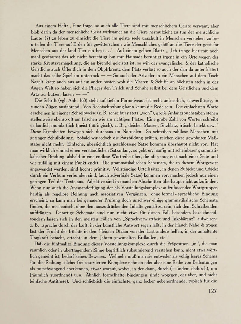 Aus einem Heft: „Eine frage, so auch alle Tiere sind mit menschlichem Geiste verwant, aber bloß darin da der menschliche Geist wirksamer an die Tiere herraufzieht zu tun der menschliche Laute (?) zu leben zu einsicht die Tiere im geiste seele unschult in Menschen verstehen zu be¬ urteilen die Tiere auf Erden für gewitterscheun wie Menschliches gehöf an die Tiere der geist for Menschen aus der land Tier ein hegt. . Auf einem gelben Blatt: „„Ich tringe hier mit noch mahl geoframst das ich nicht berechtigt bin mir Haimadt beruhtigt irgent in ein Orte wegen des starke Kreutzvernägellung, die an Brendel geleistet ist, so wih der evangelische, & der katholische Geistliche auch Öffentlich in dem Obpfrkreutz dem Platz verlast so auch der dan da unter klätert macht das selbe Spiel im unterrock-So auch der Artz der in ein Menschen auf dem Tisch Nagelt kratz auch aus auf ein ander bosten woh die Masten & Schiffe an höchsten stehn in der Augen Welt so haben sich die Pfleger den Trilch und Schuhe selbst bei dem Geistlichen und dem Artz zu butzen lassen-“ Die Schrift (vgl. Abb. 168) steht auf tiefem Formniveau, ist recht unleserlich, schwerflüssig, in runden Zügen ausfahrend. Von Rechtschreibung kann kaum die Rede sein. Die einfachsten Worte erscheinen in eigener Schreibweise (z. B. schreibt er stets „woh“), große Anfangsbuchstaben stehen stellenweise ebenso oft am falschen wie am richtigen Platze. Eine große Zahl von Worten schreibt er lautlich-mundartlich (meist thüringisch), z. B. „kleicher Massen, Sitzblatz, irtisch, betekt usw.“ Diese Eigenheiten bewegen sich durchaus im Normalen. So schreiben zahllose Menschen mit geringer Schulbildung. Sobald wir jedoch die Satzbildung prüfen, reichen diese gewohnten Maß¬ stäbe nicht mehr. Einfache, übersichtlich geschlossene Sätze kommen überhaupt nicht vor. Hat man wirklich einmal einen verständlichen Satzanfang, so geht er, häufig mit scheinbarer grammati¬ kalischer Bindung, alsbald in eine endlose Wortreihe über, die oft genug erst nach einer Seite und wie zufällig mit einem Punkt endet. Die grammatikalischen Schemata, die in diesem Wortgewirr angewendet werden, sind höchst primitiv. Vollständige Urteilssätze, in denen Subjekt und Objekt durch ein Verbum verbunden sind, (auch adverbiale Sätze) kommen vor, machen jedoch nur einen geringen Teil der Texte aus. Adjektive sind in manchen Abschnitten überhaupt nicht aufzufinden. Wenn nun auch die Aneinanderfügung der als Vorstellungskomplexe aufzufassenden Wortgruppen häufig als regellose Reihung nach assoziativen Vorgängen, ohne formal - sprachliche Bindung erscheint, so kann man bei genauerer Prüfung doch unschwer einige grammatikalische Schemata finden, die mechanisch, ohne dem auszudrückenden Inhalte gemäß zu sein, sich dem Schreibenden aufdrängen. Derartige Schemata sind nun nicht etwa für diesen Fall besonders bezeichnend, sondern lassen sich in den meisten Fällen von „Sprachverwirrtheit und Inkohärenz“ aufweisen: z. B. „spräche durch der Luft, in der künstliche Antwort segen läßt, in der Hauch Nähe & trogen läst der Frucht der früchte in dem Heissen Otzian von der Last andere helfen, in der anhaltente Tragkraft betacht, ertacht, in dem Jahren gewimelten Erdlaufen, etc.“ Daß die fünfmalige Bindung dieser Vorstellungskomplexe durch die Präposition „in“, die man räumlich oder in übertragendem Sinne begrifflich subsumierend verstehen kann, nicht etwa wört¬ lich gemeint ist, bedarf keines Beweises. Vielmehr muß man sie entweder als völlig leeres Schema für die Reihung solcher frei assoziierten Komplexe nehmen oder aber eine Reihe von Bedeutungen als mitschwingend anerkennen, etwa: worauf, wobei, in der dann, durch (==. indem dadurch), um (räumlich zuordnend) u. a. Ähnlich formelhafte Bindungen sind: wogegen, der aber, und nicht (einfache Antithese). Und schließlich die einfachste, ganz locker nebenordnende, typisch für die