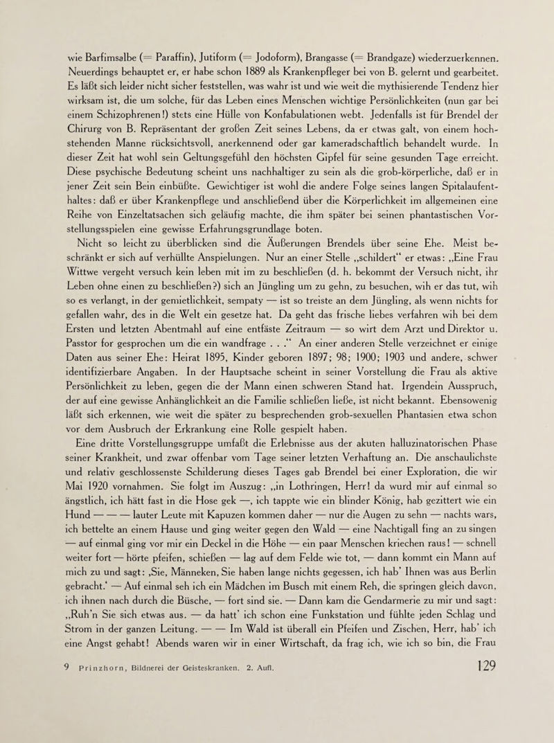 wie Barfimsalbe (= Paraffin), Jutiform (= Jodoform), Brangasse (= Brandgaze) wiederzuerkennen. Neuerdings behauptet er, er habe schon 1889 als Krankenpfleger bei von B. gelernt und gearbeitet. Es läßt sich leider nicht sicher feststellen, was wahr ist und wie weit die mythisierende Tendenz hier wirksam ist, die um solche, für das Leben eines Menschen wichtige Persönlichkeiten (nun gar bei einem Schizophrenen!) stets eine Hülle von Konfabulationen webt. Jedenfalls ist für Brendel der Chirurg von B. Repräsentant der großen Zeit seines Lebens, da er etwas galt, von einem hoch- stehenden Manne rücksichtsvoll, anerkennend oder gar kameradschaftlich behandelt wurde. In dieser Zeit hat wohl sein Geltungsgefühl den höchsten Gipfel für seine gesunden Tage erreicht. Diese psychische Bedeutung scheint uns nachhaltiger zu sein als die grob-körperliche, daß er in jener Zeit sein Bein einbüßte. Gewichtiger ist wohl die andere Folge seines langen Spitalaufent¬ haltes : daß er über Krankenpflege und anschließend über die Körperlichkeit im allgemeinen eine Reihe von Einzeltatsachen sich geläufig machte, die ihm später bei seinen phantastischen Vor- stellungsspielen eine gewisse Erfahrungsgrundlage boten. Nicht so leicht zu überblicken sind die Äußerungen Brendels über seine Ehe. Meist be¬ schränkt er sich auf verhüllte Anspielungen. Nur an einer Stelle „schildert ' er etwas: „Eine Frau Wittwe vergeht versuch kein leben mit im zu beschließen (d. h. bekommt der Versuch nicht, ihr Leben ohne einen zu beschließen?) sich an Jüngling um zu gehn, zu besuchen, wih er das tut, wih so es verlangt, in der gennetlichkeit, sempaty — ist so treiste an dem Jüngling, als wenn nichts for gefallen wahr, des in die Welt ein gesetze hat. Da geht das frische liebes verfahren wih bei dem Ersten und letzten Abentmahl auf eine entfäste Zeitraum — so wirt dem Arzt und Direktor u. Passtor for gesprochen um die ein wandfrage . . .“ An einer anderen Stelle verzeichnet er einige Daten aus seiner Ehe: Heirat 1895, Kinder geboren 1897; 98; 1900; 1903 und andere, schwer identifizierbare Angaben. In der Hauptsache scheint in seiner Vorstellung die Frau als aktive Persönlichkeit zu leben, gegen die der Mann einen schweren Stand hat. Irgendein Ausspruch, der auf eine gewisse Anhänglichkeit an die Familie schließen ließe, ist nicht bekannt. Ebensowenig läßt sich erkennen, wie weit die später zu besprechenden grob-sexuellen Phantasien etwa schon vor dem Ausbruch der Erkrankung eine Rolle gespielt haben. Eine dritte Vorstellungsgruppe umfaßt die Erlebnisse aus der akuten halluzinatorischen Phase seiner Krankheit, und zwar offenbar vom Tage seiner letzten Verhaftung an. Die anschaulichste und relativ geschlossenste Schilderung dieses Tages gab Brendel bei einer Exploration, die wir Mai 1920 Vornahmen. Sie folgt im Auszug: „in Lothringen, Herr! da wurd mir auf einmal so ängstlich, ich hätt fast in die Hose gek —, ich tappte wie ein blinder König, hab gezittert wie ein Hund-lauter Leute mit Kapuzen kommen daher — nur die Augen zu sehn — nachts wars, ich bettelte an einem Hause und ging weiter gegen den Wald — eine Nachtigall fing an zu singen :— auf einmal ging vor mir ein Deckel in die Höhe — ein paar Menschen kriechen raus! — schnell weiter fort — hörte pfeifen, schießen — lag auf dem Felde wie tot, — dann kommt ein Mann auf mich zu und sagt: ,Sie, Männeken, Sie haben lange nichts gegessen, ich hab’ Ihnen was aus Berlin gebracht.* — Auf einmal seh ich ein Mädchen im Busch mit einem Reh, die springen gleich davon, ich ihnen nach durch die Büsche, — fort sind sie. — Dann kam die Gendarmerie zu mir und sagt: „Ruh’n Sie sich etwas aus. — da hatt’ ich schon eine Funkstation und fühlte jeden Schlag und Strom in der ganzen Leitung.-Im Wald ist überall ein Pfeifen und Zischen, Herr, hab’ ich eine Angst gehabt! Abends waren wir in einer Wirtschaft, da frag ich, wie ich so bin, die Frau