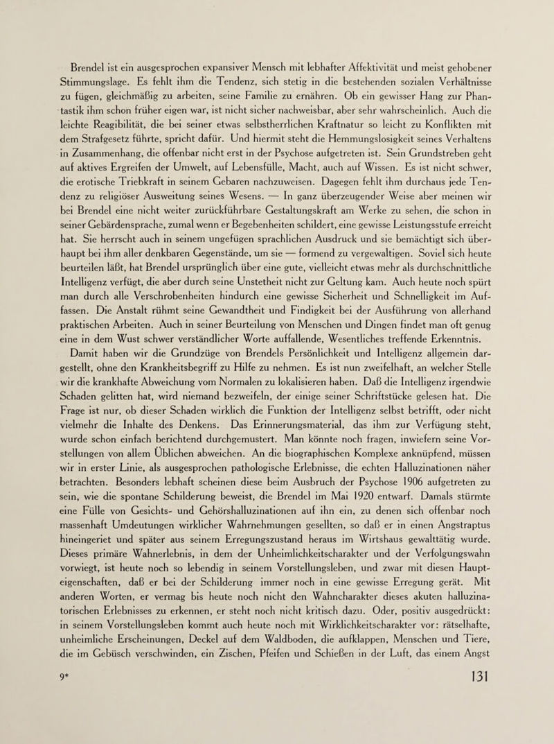 Brendel ist ein ausgesprochen expansiver Mensch mit lebhafter Affektivität und meist gehobener Stimmungslage. Es fehlt ihm die Tendenz, sich stetig in die bestehenden sozialen Verhältnisse zu fügen, gleichmäßig zu arbeiten, seine Familie zu ernähren. Ob ein gewisser Hang zur Phan¬ tastik ihm schon früher eigen war, ist nicht sicher nachweisbar, aber sehr wahrscheinlich. Auch die leichte Reagibihtät, die bei seiner etwas selbstherrlichen Kraftnatur so leicht zu Konflikten mit dem Strafgesetz führte, spricht dafür. Und hiermit steht die Hemmungslosigkeit seines Verhaltens in Zusammenhang, die offenbar nicht erst in der Psychose aufgetreten ist. Sein Grundstreben geht auf aktives Ergreifen der Umwelt, auf Lebensfülle, Macht, auch auf Wissen. Es ist nicht schwer, die erotische Triebkraft in seinem Gebaren nachzuweisen. Dagegen fehlt ihm durchaus jede Ten¬ denz zu religiöser Ausweitung seines Wesens. — In ganz überzeugender Weise aber meinen wir bei Brendel eine nicht weiter zurückführbare Gestaltungskraft am Werke zu sehen, die schon in seiner Gebärdensprache, zumal wenn er Begebenheiten schildert, eine gewisse Leistungsstufe erreicht hat. Sie herrscht auch in seinem ungefügen sprachlichen Ausdruck und sie bemächtigt sich über¬ haupt bei ihm aller denkbaren Gegenstände, um sie — formend zu vergewaltigen. Soviel sich heute beurteilen läßt, hat Brendel ursprünglich über eine gute, vielleicht etwas mehr als durchschnittliche Intelligenz verfügt, die aber durch seine Unstetheit nicht zur Geltung kam. Auch heute noch spürt man durch alle Verschrobenheiten hindurch eine gewisse Sicherheit und Schnelligkeit im Auf¬ fassen. Die Anstalt rühmt seine Gewandtheit und Findigkeit bei der Ausführung von allerhand praktischen Arbeiten. Auch in seiner Beurteilung von Menschen und Dingen findet man oft genug eine in dem Wust schwer verständlicher Worte auffallende, Wesentliches treffende Erkenntnis. Damit haben wir die Grundzüge von Brendels Persönlichkeit und Intelligenz allgemein dar¬ gestellt, ohne den Krankheitsbegriff zu Hilfe zu nehmen. Es ist nun zweifelhaft, an welcher Stelle wir die krankhafte Abweichung vom Normalen zu lokalisieren haben. Daß die Intelligenz irgendwie Schaden gelitten hat, wird niemand bezweifeln, der einige seiner Schriftstücke gelesen hat. Die Frage ist nur, ob dieser Schaden wirklich die Funktion der Intelligenz selbst betrifft, oder nicht vielmehr die Inhalte des Denkens. Das Erinnerungsmaterial, das ihm zur Verfügung steht, wurde schon einfach berichtend durchgemustert. Man könnte noch fragen, inwiefern seine Vor¬ stellungen von allem Üblichen abweichen. An die biographischen Komplexe anknüpfend, müssen wir in erster Linie, als ausgesprochen pathologische Erlebnisse, die echten Halluzinationen näher betrachten. Besonders lebhaft scheinen diese beim Ausbruch der Psychose 1906 aufgetreten zu sein, wie die spontane Schilderung beweist, die Brendel im Mai 1920 entwarf. Damals stürmte eine Fülle von Gesichts- und Gehörshalluzinationen auf ihn ein, zu denen sich offenbar noch massenhaft Umdeutungen wirklicher Wahrnehmungen gesellten, so daß er in einen Angstraptus hineingeriet und später aus seinem Erregungszustand heraus im Wirtshaus gewalttätig wurde. Dieses primäre Wahnerlebnis, in dem der Unheimlichkeitscharakter und der Verfolgungswahn vorwiegt, ist heute noch so lebendig in seinem Vorstellungsleben, und zwar mit diesen Haupt¬ eigenschaften, daß er bei der Schilderung immer noch in eine gewisse Erregung gerät. Mit anderen Worten, er vermag bis heute noch nicht den Wahncharakter dieses akuten halluzina¬ torischen Erlebnisses zu erkennen, er steht noch nicht kritisch dazu. Oder, positiv ausgedrückt: in seinem Vorstellungsleben kommt auch heute noch mit Wirkhchkeitscharakter vor: rätselhafte, unheimliche Erscheinungen, Deckel auf dem Waldboden, die aufklappen, Menschen und Tiere, die im Gebüsch verschwinden, ein Zischen, Pfeifen und Schießen in der Luft, das einem Angst