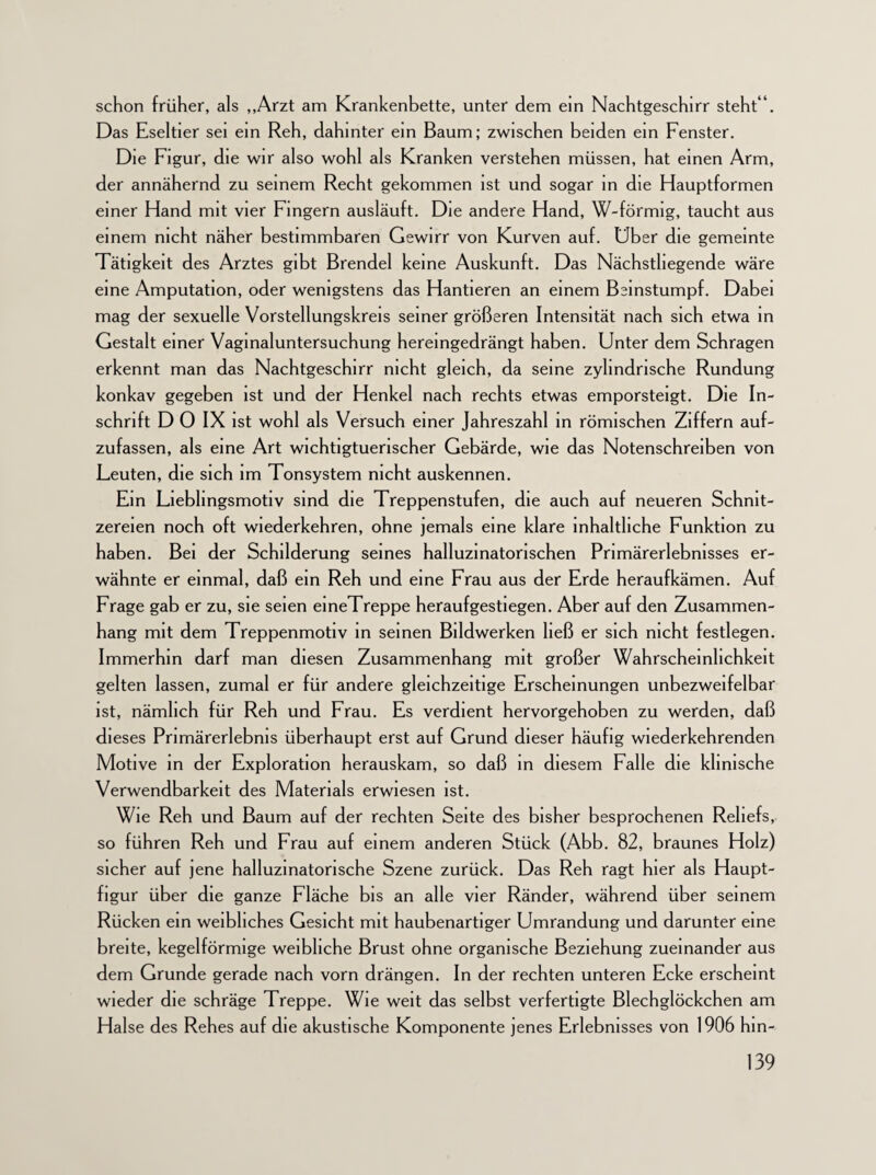 schon früher, als „Arzt am Krankenbette, unter dem ein Nachtgeschirr steht“. Das Eseltier sei ein Reh, dahinter ein Baum; zwischen beiden ein Fenster. Die Figur, die wir also wohl als Kranken verstehen müssen, hat einen Arm, der annähernd zu seinem Recht gekommen ist und sogar in die Hauptformen einer Hand mit vier Fingern ausläuft. Die andere Hand, W-förmig, taucht aus einem nicht näher bestimmbaren Gewirr von Kurven auf. Uber die gemeinte Tätigkeit des Arztes gibt Brendel keine Auskunft. Das Nächstliegende wäre eine Amputation, oder wenigstens das Hantieren an einem Beinstumpf. Dabei mag der sexuelle Vorsteilungskreis seiner größeren Intensität nach sich etwa in Gestalt einer Vagmaluntersuchung hereingedrängt haben. Unter dem Schrägen erkennt man das Nachtgeschirr nicht gleich, da seine zylindrische Rundung konkav gegeben ist und der Henkel nach rechts etwas emporsteigt. Die In¬ schrift D 0 IX ist wohl als Versuch einer Jahreszahl in römischen Ziffern auf¬ zufassen, als eine Art wichtigtuerischer Gebärde, wie das Notenschreiben von Leuten, die sich im Tonsystem nicht auskennen. Ein Liebhngsmotiv sind die Treppenstufen, die auch auf neueren Schnit¬ zereien noch oft wiederkehren, ohne jemals eine klare inhaltliche Funktion zu haben. Bei der Schilderung seines halluzinatorischen Primärerlebnisses er¬ wähnte er einmal, daß ein Reh und eine Frau aus der Erde heraufkämen. Auf Frage gab er zu, sie seien eineTreppe heraufgestiegen. Aber auf den Zusammen¬ hang mit dem Treppenmotiv in seinen Bildwerken ließ er sich nicht festlegen. Immerhin darf man diesen Zusammenhang mit großer Wahrscheinlichkeit gelten lassen, zumal er für andere gleichzeitige Erscheinungen unbezweifelbar ist, nämlich für Reh und Frau. Es verdient hervorgehoben zu werden, daß dieses Primärerlebnis überhaupt erst auf Grund dieser häufig wiederkehrenden Motive in der Exploration herauskam, so daß in diesem Falle die klinische Verwendbarkeit des Materials erwiesen ist. Wie Reh und Baum auf der rechten Seite des bisher besprochenen Reliefs, so führen Reh und Frau auf einem anderen Stück (Abb. 82, braunes Holz) sicher auf jene halluzinatorische Szene zurück. Das Reh ragt hier als Haupt¬ figur über die ganze Fläche bis an alle vier Ränder, während über seinem Rücken ein weibliches Gesicht mit haubenartiger Umrandung und darunter eine breite, kegelförmige weibliche Brust ohne organische Beziehung zueinander aus dem Grunde gerade nach vorn drängen. In der rechten unteren Ecke erscheint wieder die schräge Treppe. Wie weit das selbst verfertigte Blechglöckchen am Halse des Rehes auf die akustische Komponente jenes Erlebnisses von 1906 hin-