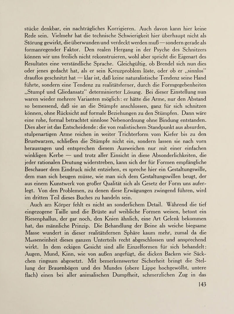 stücke denkbar, ein nachträgliches Korrigieren. Auch davon kann hier keine Rede sein. Vielmehr hat die technische Schwierigkeit hier überhaupt nicht als Störung gewirkt, die überwunden und verdeckt werden muß — sondern gerade als formanregender Faktor. Den realen Hergang in der Psyche des Schnitzers können wir uns freilich nicht rekonstruieren, wohl aber spricht die Eigenart des Resultates eine verständliche Sprache. Gleichgültig, ob Brendel sich nun dies oder jenes gedacht hat, als er sein Kreuzproblem löste, oder ob er „sinnlos“ drauflos geschnitzt hat — klar ist, daß keine naturalistische Tendenz seine Hand führte, sondern eine Tendenz zu reahtätsferner, durch die Formgegebenheiten „Stumpf und Ghedansatz“ determinierter Lösung. Bei dieser Einstellung nun waren wieder mehrere Varianten möglich: er hätte die Arme, nur den Abstand so bemessend, daß sie an die Stümpfe anschlossen, ganz für sich schnitzen können, ohne Rücksicht auf formale Beziehungen zu den Stümpfen. Dann wäre eine rohe, formal betrachtet sinnlose Nebenordnung ohne Bindung entstanden. Dies aber ist das Entscheidende: die von realistischem Standpunkt aus absurden, stulpenartigen Arme reichen in weiter Trichterform vom Kiefer bis zu den Brustwarzen, schließen die Stümpfe nicht ein, sondern lassen sie nach vorn herausragen und entsprechen diesem Ausweichen nur mit einer einfachen winkligen Kerbe — und trotz aller Einsicht in diese Absonderlichkeiten, die jeder rationalen Deutung widerstreben, kann sich der für Formen empfängliche Beschauer dem Eindruck nicht entziehen, es spreche hier ein Gestaltungswille, dem man sich beugen müsse, wie man sich dem Gestaltungswillen beugt, der aus einem Kunstwerk von großer Qualität sich als Gesetz der Form uns aufer¬ legt. Von den Problemen, zu denen diese Erwägungen zwingend führen, wird im dritten Teil dieses Buches zu handeln sein. Auch am Körper fehlt es nicht an sonderlichem Detail. Während die tief eingezogene Taille und die Brüste auf weibliche Formen weisen, betont ein Riesenphallus, der gar noch, den Knien ähnlich, eine Art Gelenk bekommen hat, das männliche Prinzip. Die Behandlung der Beine als weiche biegsame Masse wundert in dieser reahtätsfernen Sphäre kaum mehr, zumal da die Masseneinheit dieses ganzen Unterteils recht abgeschlossen und ansprechend wirkt. In dem eckigen Gesicht sind alle Einzelformen für sich behandelt: Augen, Mund, Kinn, wie von außen angefügt, die dicken Backen wie Säck¬ chen ringsum abgesetzt. Mit bemerkenswerter Sicherheit bringt die Stel¬ lung der Brauenbögen und des Mundes (obere Lippe hochgewölbt, untere flach) einen bei aller animalischen Dumpfheit, schmerzlichen Zug in das