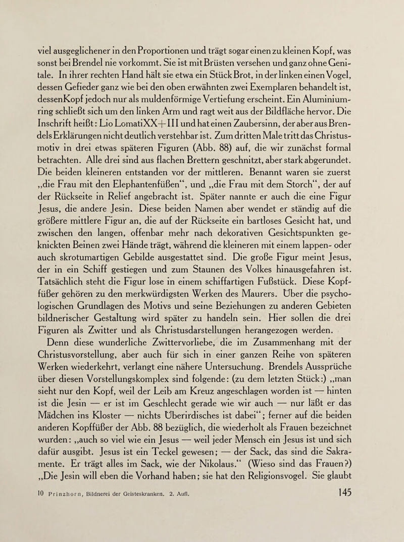 viel ausgeglichener in den Proportionen und trägt sogar einen zu kleinen Kopf, was sonst bei Brendel nie vorkommt. Sie ist mit Brüsten versehen und ganz ohne Geni¬ tale. In ihrer rechten Hand hält sie etwa ein Stück Brot, in der linken einen Vogel, dessen Gefieder ganz wie bei den oben erwähnten zwei Exemplaren behandelt ist, dessenKopf jedoch nur als muldenförmige Vertiefung erscheint. Ein Aluminium- ring schließt sich um den linken Arm und ragt weit aus der Bildfläche hervor. Die Inschrift heißt: Lio LomatiXX+III und hat einen Zaubersinn, der aber aus Bren- dels Erklärungen nicht deutlich verstehbar ist. Zum dritten Male tritt das Christus¬ motiv in drei etwas späteren Figuren (Abb. 88) auf, die wir zunächst formal betrachten. Alle drei sind aus flachen Brettern geschnitzt, aber stark abgerundet. Die beiden kleineren entstanden vor der mittleren. Benannt waren sie zuerst ,,die Frau mit den Elephantenfüßen“, und ,,die Frau mit dem Storch“, der auf der Rückseite in Relief angebracht ist. Später nannte er auch die eine Figur Jesus, die andere Jesin. Diese beiden Namen aber wendet er ständig auf die größere mittlere Figur an, die auf der Rückseite ein bartloses Gesicht hat, und zwischen den langen, offenbar mehr nach dekorativen Gesichtspunkten ge¬ knickten Beinen zwei Hände trägt, während die kleineren mit einem lappen- oder auch skrotumartigen Gebilde ausgestattet sind. Die große Figur meint Jesus, der in ein Schiff gestiegen und zum Staunen des Volkes hinausgefahren ist. Tatsächlich steht die Figur lose in einem schiffartigen Fußstück. Diese Kopf¬ füßer gehören zu den merkwürdigsten Werken des Maurers. Uber die psycho¬ logischen Grundlagen des Motivs und seine Beziehungen zu anderen Gebieten bildnerischer Gestaltung wird später zu handeln sein. Hier sollen die drei Figuren als Zwitter und als Christusdarstellungen herangezogen werden. Denn diese wunderliche Zwittervorliebe, die im Zusammenhang mit der Chnstusvorstellung, aber auch für sich in einer ganzen Reihe von späteren Werken wiederkehrt, verlangt eine nähere Untersuchung. Brendels Aussprüche über diesen Vorstellungskomplex sind folgende: (zu dem letzten Stück:) „man sieht nur den Kopf, weil der Leib am Kreuz angeschlagen worden ist — hinten ist die Jesin — er ist im Geschlecht gerade wie wir auch — nur läßt er das Mädchen ins Kloster — nichts Überirdisches ist dabei“; ferner auf die beiden anderen Kopffüßer der Abb. 88 bezüglich, die wiederholt als Frauen bezeichnet wurden: „auch so viel wie ein Jesus — weil jeder Mensch ein Jesus ist und sich dafür ausgibt. Jesus ist ein Teckel gewesen; — der Sack, das sind die Sakra¬ mente. Er trägt alles im Sack, wie der Nikolaus.“ (Wieso sind das Frauen?) „Die Jesin will eben die Vorhand haben; sie hat den Religionsvogel. Sie glaubt