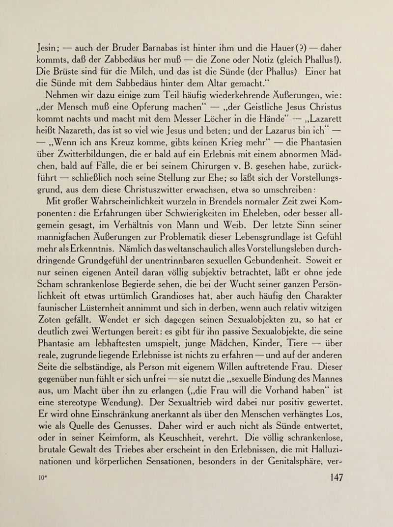 Jesin; — auch der Bruder Barnabas ist hinter ihm und die Hauer (?) — daher kommts, daß der Zabbedäus her muß — die Zone oder Notiz (gleich Phallus!). Die Brüste sind für die Milch, und das ist die Sünde (der Phallus) Einer hat die Sünde mit dem Sabbedäus hinter dem Altar gemacht.“ Nehmen wir dazu einige zum Teil häufig wiederkehrende Äußerungen, wie: „der Mensch muß eine Opferung machen“ — „der Geistliche Jesus Christus kommt nachts und macht mit dem Messer Löcher in die Hände“ — „Lazarett heißt Nazareth, das ist so viel wie Jesus und beten; und der Lazarus bm ich — — „Wenn ich ans Kreuz komme, gibts keinen Krieg mehr“ — die Phantasien über Zwitterbildungen, die er bald auf ein Erlebnis mit einem abnormen Mäd¬ chen, bald auf Fälle, die er bei seinem Chirurgen v. B. gesehen habe, zurück¬ führt — schließlich noch seine Stellung zur Ehe; so läßt sich der Vorstellungs¬ grund, aus dem diese Christuszwitter erwachsen, etwa so umschreiben: Mit großer Wahrscheinlichkeit wurzeln in Brendels normaler Zeit zwei Kom¬ ponenten : die Erfahrungen über Schwierigkeiten im Eheleben, oder besser all¬ gemein gesagt, im Verhältnis von Mann und Weib. Der letzte Sinn seiner mannigfachen Äußerungen zur Problematik dieser Lebensgrundlage ist Gefühl mehr als Erkenntnis. Nämlich das weltanschaulich alles Vorstellungsleben durch¬ dringende Grundgefühl der unentrinnbaren sexuellen Gebundenheit. Soweit er nur seinen eigenen Anteil daran völlig subjektiv betrachtet, läßt er ohne jede Scham schrankenlose Begierde sehen, die bei der Wucht seiner ganzen Persön¬ lichkeit oft etwas urtümlich Grandioses hat, aber auch häufig den Charakter faunischer Lüsternheit annimmt und sich in derben, wenn auch relativ witzigen Zoten gefällt. Wendet er sich dagegen seinen Sexualobjekten zu, so hat er deutlich zwei Wertungen bereit: es gibt für ihn passive Sexualobjekte, die seine Phantasie am lebhaftesten umspielt, junge Mädchen, Kinder, Tiere — über reale, zugrunde hegende Erlebnisse ist nichts zu erfahren — und auf der anderen Seite die selbständige, als Person mit eigenem Willen auftretende Frau. Dieser gegenüber nun fühlt er sich unfrei — sie nutzt die „sexuelle Bindung des Mannes aus, um Macht über ihn zu erlangen („die Frau will die Vorhand haben“ ist eine stereotype Wendung). Der Sexualtrieb wird dabei nur positiv gewertet. Er wird ohne Einschränkung anerkannt als über den Menschen verhängtes Los, wie als Quelle des Genusses. Daher wird er auch nicht als Sünde entwertet, oder in seiner Keimform, als Keuschheit, verehrt. Die völlig schrankenlose, brutale Gewalt des Triebes aber erscheint in den Erlebnissen, die mit Halluzi¬ nationen und körperlichen Sensationen, besonders in der Genitalsphäre, ver-