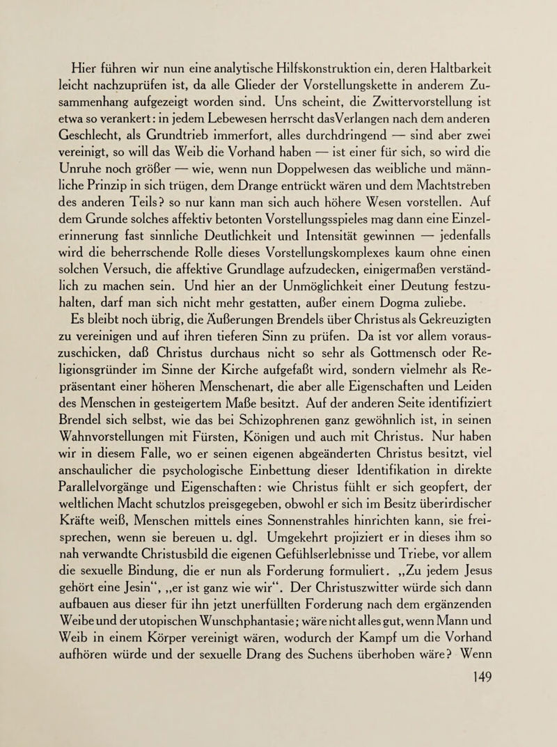 Hier führen wir nun eine analytische Hilfskonstruktion ein, deren Haltbarkeit leicht nachzuprüfen ist, da alle Glieder der Vorstellungskette in anderem Zu¬ sammenhang aufgezeigt worden sind. Uns scheint, die Zwittervorstellung ist etwa so verankert: in jedem Lebewesen herrscht dasVerlangen nach dem anderen Geschlecht, als Grundtrieb immerfort, alles durchdringend — sind aber zwei vereinigt, so will das Weib die Vorhand haben — ist einer für sich, so wird die Unruhe noch größer — wie, wenn nun Doppelwesen das weibliche und männ¬ liche Prinzip in sich trügen, dem Drange entrückt wären und dem Machtstreben des anderen Teils? so nur kann man sich auch höhere Wesen vorstellen. Auf dem Grunde solches affektiv betonten Vorstellungsspieles mag dann eine Einzel- erinnerung fast sinnliche Deutlichkeit und Intensität gewinnen — jedenfalls wird die beherrschende Rolle dieses Vorstellungskomplexes kaum ohne einen solchen Versuch, die affektive Grundlage aufzudecken, einigermaßen verständ¬ lich zu machen sein. Und hier an der Unmöglichkeit einer Deutung festzu¬ halten, darf man sich nicht mehr gestatten, außer einem Dogma zuliebe. Es bleibt noch übrig, die Äußerungen Brendels über Christus als Gekreuzigten zu vereinigen und auf ihren tieferen Sinn zu prüfen. Da ist vor allem voraus¬ zuschicken, daß Christus durchaus nicht so sehr als Gottmensch oder Re- hgionsgründer im Sinne der Kirche aufgefaßt wird, sondern vielmehr als Re¬ präsentant einer höheren Menschenart, die aber alle Eigenschaften und Leiden des Menschen in gesteigertem Maße besitzt. Auf der anderen Seite identifiziert Brendel sich selbst, wie das bei Schizophrenen ganz gewöhnlich ist, in seinen Wahnvorstellungen mit Fürsten, Königen und auch mit Christus. Nur haben wir in diesem Falle, wo er seinen eigenen abgeänderten Christus besitzt, viel anschaulicher die psychologische Einbettung dieser Identifikation in direkte Parallelvorgänge und Eigenschaften: wie Christus fühlt er sich geopfert, der weltlichen Macht schutzlos preisgegeben, obwohl er sich im Besitz überirdischer Kräfte weiß, Menschen mittels eines Sonnenstrahles hinnchten kann, sie frei¬ sprechen, wenn sie bereuen u. dgl. Umgekehrt projiziert er in dieses ihm so nah verwandte Christusbild die eigenen Gefühlserlebnisse und Triebe, vor allem die sexuelle Bindung, die er nun als Forderung formuliert. ,,Zu jedem Jesus gehört eine Jesin“, ,,er ist ganz wie wir“. Der Christuszwitter würde sich dann aufbauen aus dieser für ihn jetzt unerfüllten Forderung nach dem ergänzenden Weibe und der utopischen Wunschphantasie; wäre nicht alles gut, wenn Mann und Weib in einem Körper vereinigt wären, wodurch der Kampf um die Vorhand aufhören würde und der sexuelle Drang des Suchens überhoben wäre? Wenn