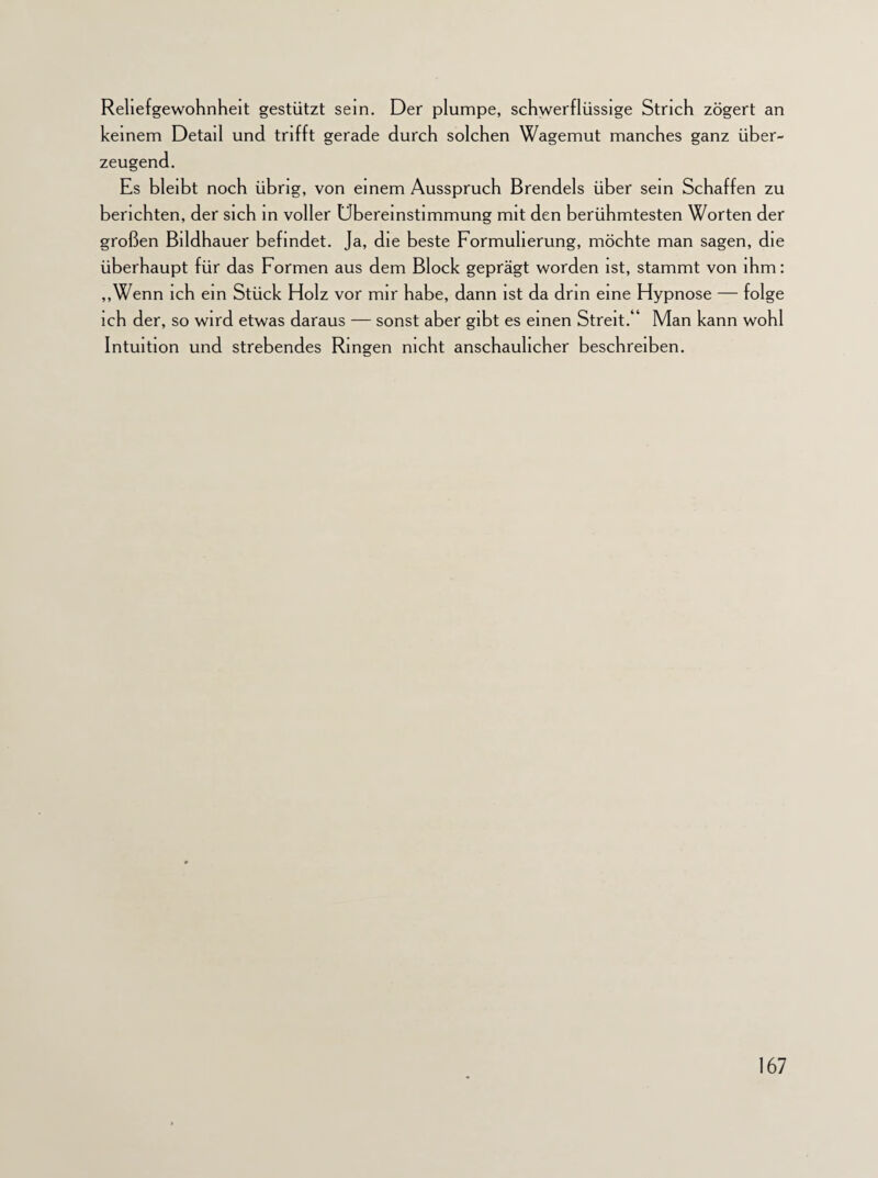 Rehefgewohnheit gestützt sein. Der plumpe, schwerflüssige Strich zögert an keinem Detail und trifft gerade durch solchen Wagemut manches ganz über¬ zeugend. Es bleibt noch übrig, von einem Ausspruch Brendels über sein Schaffen zu berichten, der sich in voller Übereinstimmung mit den berühmtesten Worten der großen Bildhauer befindet. Ja, die beste Formulierung, möchte man sagen, die überhaupt für das Formen aus dem Block geprägt worden ist, stammt von ihm: „Wenn ich ein Stück Holz vor mir habe, dann ist da drin eine Hypnose — folge ich der, so wird etwas daraus — sonst aber gibt es einen Streit.“ Man kann wohl Intuition und strebendes Ringen nicht anschaulicher beschreiben.
