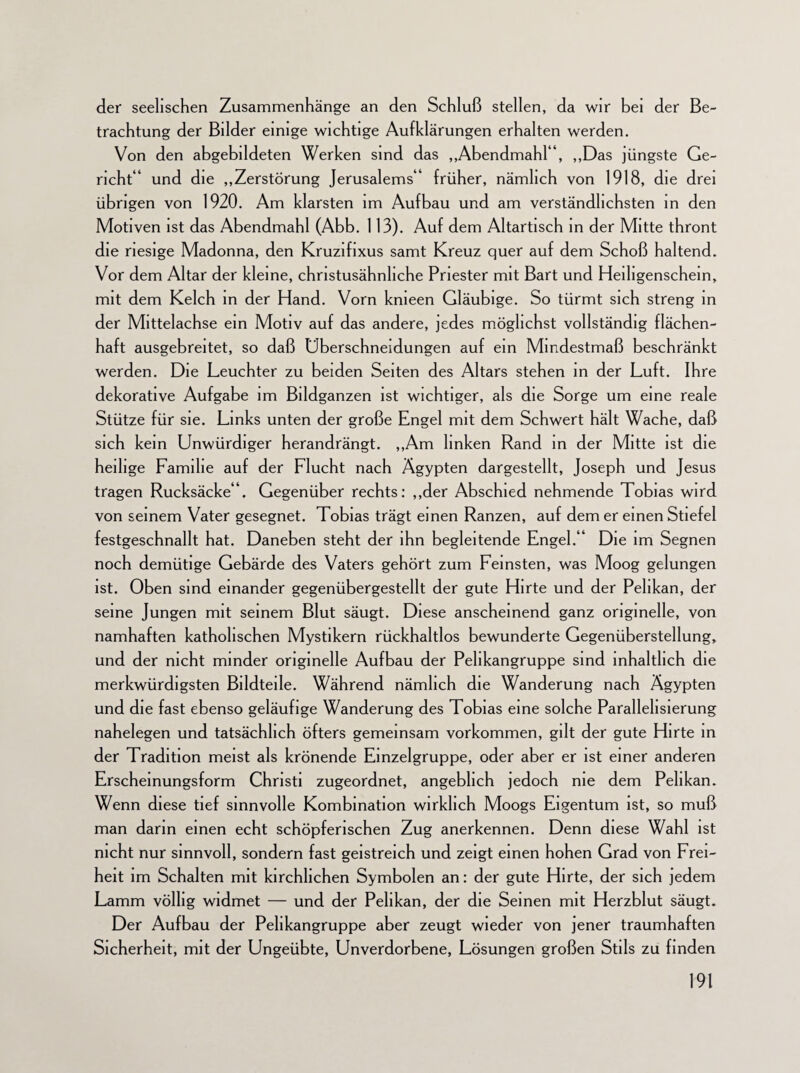 der seelischen Zusammenhänge an den Schluß stellen, da wir bei der Be¬ trachtung der Bilder einige wichtige Aufklärungen erhalten werden. Von den abgebildeten Werken sind das „Abendmahl“, „Das jüngste Ge¬ richt“ und die „Zerstörung Jerusalems“ früher, nämlich von 1918, die drei übrigen von 1920. Am klarsten im Aufbau und am verständlichsten in den Motiven ist das Abendmahl (Abb. 113). Auf dem Altartisch in der Mitte thront die riesige Madonna, den Kruzifixus samt Kreuz quer auf dem Schoß haltend. Vor dem Altar der kleine, christusähnliche Priester mit Bart und Heiligenschein, mit dem Kelch in der Hand. Vorn kmeen Gläubige. So türmt sich streng in der Mittelachse ein Motiv auf das andere, jedes möglichst vollständig flächen¬ haft ausgebreitet, so daß Überschneidungen auf ein Mindestmaß beschränkt werden. Die Leuchter zu beiden Seiten des Altars stehen in der Luft. Ihre dekorative Aufgabe im Bildganzen ist wichtiger, als die Sorge um eine reale Stütze für sie. Links unten der große Engel mit dem Schwert hält Wache, daß sich kein Unwürdiger herandrängt. „Am linken Rand in der Mitte ist die heilige Familie auf der Flucht nach Ägypten dargestellt, Joseph und Jesus tragen Rucksäcke“. Gegenüber rechts: „der Abschied nehmende Tobias wi rd von seinem Vater gesegnet. Tobias trägt einen Ranzen, auf dem er einen Stiefel festgeschnallt hat. Daneben steht der ihn begleitende Engel.“ Die im Segnen noch demütige Gebärde des Vaters gehört zum Feinsten, was Moog gelungen ist. Oben sind einander gegenübergestellt der gute Hirte und der Pelikan, der seine Jungen mit seinem Blut säugt. Diese anscheinend ganz originelle, von namhaften katholischen Mystikern rückhaltlos bewunderte Gegenüberstellung, und der nicht minder originelle Aufbau der Pelikangruppe sind inhaltlich die merkwürdigsten Bildteile. Während nämlich die Wanderung nach Ägypten und die fast ebenso geläufige Wanderung des Tobias eine solche Parallelisierung nahelegen und tatsächlich öfters gemeinsam Vorkommen, gilt der gute Hirte in der Tradition meist als krönende Einzelgruppe, oder aber er ist einer anderen Erscheinungsform Christi zugeordnet, angeblich jedoch nie dem Pelikan. Wenn diese tief sinnvolle Kombination wirklich Moogs Eigentum ist, so muß man darin einen echt schöpferischen Zug anerkennen. Denn diese Wahl ist nicht nur sinnvoll, sondern fast geistreich und zeigt einen hohen Grad von Frei¬ heit im Schalten mit kirchlichen Symbolen an: der gute Hirte, der sich jedem Lamm völlig widmet — und der Pelikan, der die Seinen mit Herzblut säugt. Der Aufbau der Pelikangruppe aber zeugt wieder von jener traumhaften Sicherheit, mit der Ungeübte, Unverdorbene, Lösungen großen Stils zu finden