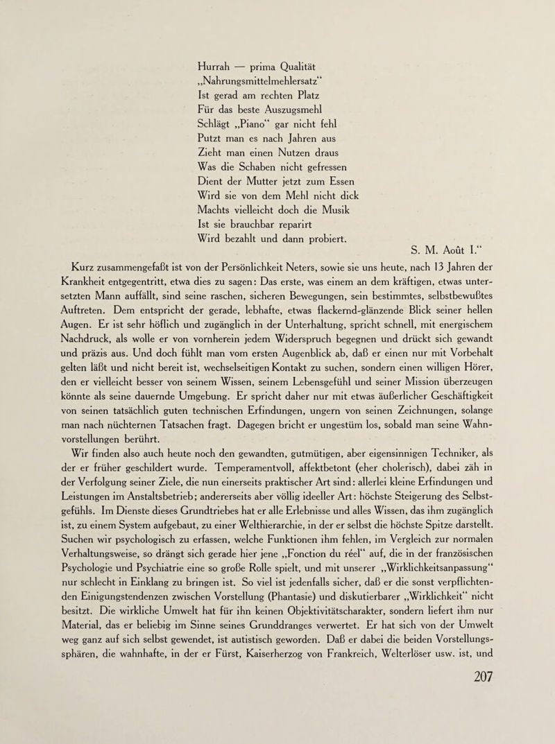 Hurrah — prima Qualität „Nahrungsmittelmehlersatz“ Ist gerad am rechten Platz Für das beste Auszugsmehl Schlägt „Piano“ gar nicht fehl Putzt man es nach Jahren aus Zieht man einen Nutzen draus Was die Schaben nicht gefressen Dient der Mutter jetzt zum Essen Wird sie von dem Mehl nicht dick Machts vielleicht doch die Musik Ist sie brauchbar reparirt Wird bezahlt und dann probiert. S. M. Aoüt I.“ Kurz zusammengefaßt ist von der Persönlichkeit Neters, sowie sie uns heute, nach 13 Jahren der Krankheit entgegentritt, etwa dies zu sagen: Das erste, was einem an dem kräftigen, etwas unter¬ setzten Mann auffällt, sind seine raschen, sicheren Bewegungen, sein bestimmtes, selbstbewußtes Auftreten. Dem entspricht der gerade, lebhafte, etwas flackernd-glänzende Blick seiner hellen Augen. Er ist sehr höflich und zugänglich in der Unterhaltung, spricht schnell, mit energischem Nachdruck, als wolle er von vornherein jedem Widerspruch begegnen und drückt sich gewandt und präzis aus. Und doch fühlt man vom ersten Augenblick ab, daß er einen nur mit Vorbehalt gelten läßt und nicht bereit ist, wechselseitigen Kontakt zu suchen, sondern einen willigen Hörer, den er vielleicht besser von seinem Wissen, seinem Lebensgefühl und seiner Mission überzeugen könnte als seine dauernde Umgebung. Er spricht daher nur mit etwas äußerlicher Geschäftigkeit von seinen tatsächlich guten technischen Erfindungen, ungern von seinen Zeichnungen, solange man nach nüchternen Tatsachen fragt. Dagegen bricht er ungestüm los, sobald man seine Wahn¬ vorstellungen berührt. Wir finden also auch heute noch den gewandten, gutmütigen, aber eigensinnigen Techniker, als der er früher geschildert wurde. Temperamentvoll, affektbetont (eher cholerisch), dabei zäh in der Verfolgung seiner Ziele, die nun einerseits praktischer Art sind: allerlei kleine Erfindungen und Leistungen im Anstaltsbetrieb; andererseits aber völlig ideeller Art: höchste Steigerung des Selbst¬ gefühls. Im Dienste dieses Grundtriebes hat er alle Erlebnisse und alles Wissen, das ihm zugänglich ist, zu einem System aufgebaut, zu einer Welthierarchie, in der er selbst die höchste Spitze darstellt. Suchen wir psychologisch zu erfassen, welche Funktionen ihm fehlen, im Vergleich zur normalen Verhaltungsweise, so drängt sich gerade hier jene „Fonction du reel“ auf, die in der französischen Psychologie und Psychiatrie eine so große Rolle spielt, und mit unserer „Wirkhchkeitsanpassung“ nur schlecht in Einklang zu bringen ist. So viel ist jedenfalls sicher, daß er die sonst verpflichten¬ den Eimgungstendenzen zwischen Vorstellung (Phantasie) und diskutierbarer „Wirklichkeit“ nicht besitzt. Die wirkliche Umwelt hat für ihn keinen Objektivitätscharakter, sondern liefert ihm nur Material, das er beliebig im Sinne seines Grunddranges verwertet. Er hat sich von der Umwelt weg ganz auf sich selbst gewendet, ist autistisch geworden. Daß er dabei die beiden Vorstellungs¬ sphären, die wahnhafte, in der er Fürst, Kaiserherzog von Frankreich, Welterlöser usw. ist, und