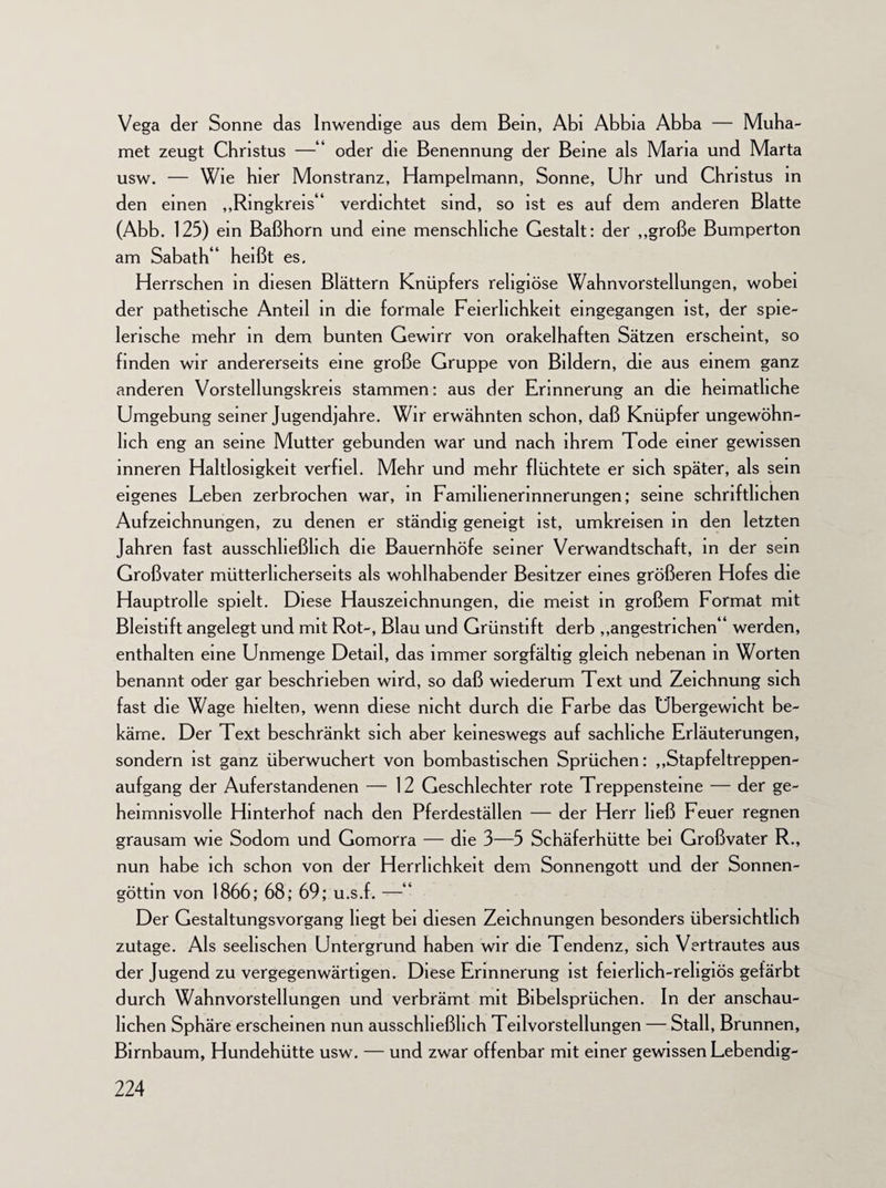 Vega der Sonne das Inwendige aus dem Bein, Abi Abbia Abba — Muha- met zeugt Christus —■“ oder die Benennung der Beine als Maria und Marta usw. — Wie hier Monstranz, Hampelmann, Sonne, Uhr und Christus in den einen „Ringkreis“ verdichtet sind, so ist es auf dem anderen Blatte (Abb. 125) ein Baßhorn und eine menschliche Gestalt: der „große Bumperton am Sabath“ heißt es. Herrschen in diesen Blättern Knüpfers religiöse Wahnvorstellungen, wobei der pathetische Anteil in die formale Feierlichkeit eingegangen ist, der spie¬ lerische mehr in dem bunten Gewirr von orakelhaften Sätzen erscheint, so finden wir andererseits eine große Gruppe von Bildern, die aus einem ganz anderen Vorstellungskreis stammen: aus der Erinnerung an die heimatliche Umgebung seiner Jugendjahre. Wir erwähnten schon, daß Knüpfer ungewöhn¬ lich eng an seine Mutter gebunden war und nach ihrem Tode einer gewissen inneren Haltlosigkeit verfiel. Mehr und mehr flüchtete er sich später, als sein eigenes Leben zerbrochen war, in Familienerinnerungen; seine schriftlichen Aufzeichnungen, zu denen er ständig geneigt ist, umkreisen in den letzten Jahren fast ausschließlich die Bauernhöfe seiner Verwandtschaft, in der sein Großvater mütterlicherseits als wohlhabender Besitzer eines größeren Hofes die Hauptrolle spielt. Diese Hauszeichnungen, die meist in großem Format mit Bleistift angelegt und mit Rot-, Blau und Grünstift derb „angestrichen“ werden, enthalten eine Unmenge Detail, das immer sorgfältig gleich nebenan in Worten benannt oder gar beschrieben wird, so daß wiederum Text und Zeichnung sich fast die Wage hielten, wenn diese nicht durch die Farbe das Übergewicht be¬ käme. Der Text beschränkt sich aber keineswegs auf sachliche Erläuterungen, sondern ist ganz überwuchert von bombastischen Sprüchen: „Stapfeltreppen- aufgang der Auferstandenen — 12 Geschlechter rote Treppensteine — der ge¬ heimnisvolle Hinterhof nach den Pferdeställen — der Herr ließ Feuer regnen grausam wie Sodom und Gomorra — die 3—5 Schäferhütte bei Großvater R., nun habe ich schon von der Herrlichkeit dem Sonnengott und der Sonnen- göttin von 1866; 68; 69; u.s.f. —“ Der Gestaltungsvorgang hegt bei diesen Zeichnungen besonders übersichtlich zutage. Als seelischen Untergrund haben wir die Tendenz, sich Vertrautes aus der Jugend zu vergegenwärtigen. Diese Erinnerung ist feierlich-religiös gefärbt durch Wahnvorstellungen und verbrämt mit Bibelsprüchen. In der anschau¬ lichen Sphäre erscheinen nun ausschließlich Teilvorstellungen — Stall, Brunnen, Birnbaum, Hundehütte usw. — und zwar offenbar mit einer gewissen Lebendig-