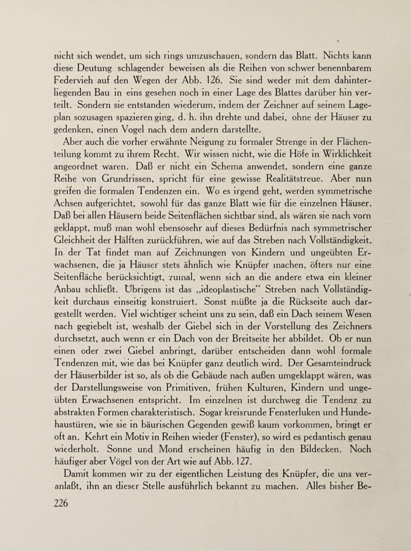 nicht sich wendet, um sich rings umzuschauen, sondern das Blatt. Nichts kann diese Deutung schlagender beweisen als die Reihen von schwer benennbarem Federvieh auf den Wegen der Abb. 126. Sie sind weder mit dem dahinter- hegenden Bau in eins gesehen noch in einer Lage des Blattes darüber hin ver¬ teilt. Sondern sie entstanden wiederum, indem der Zeichner auf seinem Lage¬ plan sozusagen spazieren ging, d. h. ihn drehte und dabei, ohne der Häuser zu gedenken, einen Vogel nach dem andern darstellte. Aber auch die vorher erwähnte Neigung zu formaler Strenge in der Flächen- teilung kommt zu ihrem Recht. Wir wissen nicht, wie die Höfe in Wirklichkeit angeordnet waren. Daß er nicht ein Schema anwendet, sondern eine ganze Reihe von Grundrissen, spricht für eine gewisse Reahtätstreue. Aber nun greifen die formalen Tendenzen ein. Wo es irgend geht, werden symmetrische Achsen aufgerichtet, sowohl für das ganze Blatt wie für die einzelnen Häuser. Daß bei allen Häusern beide Seitenflächen sichtbar sind, als wären sie nach vorn geklappt, muß man wohl ebensosehr auf dieses Bedürfnis nach symmetrischer Gleichheit der Hälften zurückführen, wie auf das Streben nach Vollständigkeit. In der Tat findet man auf Zeichnungen von Kindern und ungeübten Er¬ wachsenen, die ja Häuser stets ähnlich wie Knüpfer machen, öfters nur eine Seitenfläche berücksichtigt, zumal, wenn sich an die andere etwa ein kleiner Anbau schließt. Übrigens ist das „ideoplastische“ Streben nach Vollständig¬ keit durchaus einseitig konstruiert. Sonst müßte ja die Rückseite auch dar¬ gestellt werden. Viel wichtiger scheint uns zu sein, daß ein Dach seinem Wesen nach gegiebelt ist, weshalb der Giebel sich in der Vorstellung des Zeichners durchsetzt, auch wenn er ein Dach von der Breitseite her abbildet. Ob er nun einen oder zwei Giebel anbringt, darüber entscheiden dann wohl formale Tendenzen mit, wie das bei Knüpfer ganz deutlich wird. Der Gesamteindruck der Häuserbilder ist so, als ob die Gebäude nach außen umgeklappt wären, was der Darstellungswelse von Primitiven, frühen Kulturen, Kindern und unge¬ übten Erwachsenen entspricht. Im einzelnen ist durchweg die Tendenz zu abstrakten Formen charakteristisch. Sogar kreisrunde Fensterluken und Hunde¬ haustüren, wie sie in bäurischen Gegenden gewiß kaum Vorkommen, bringt er oft an. Kehrt ein Motiv in Reihen wieder (Fenster), so wird es pedantisch genau wiederholt. Sonne und Mond erscheinen häufig in den Bildecken. Noch häufiger aber Vögel von der Art wie auf Abb. 127. Damit kommen wir zu der eigentlichen Leistung des Knüpfer, die uns ver¬ anlaßt, ihn an dieser Stelle ausführlich bekannt zu machen. Alles bisher Be-