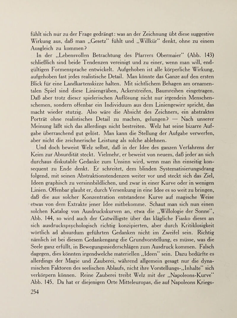 fühlt sich nur zu der Frage gedrängt: was an der Zeichnung übt diese suggestive Wirkung aus, daß man „Gesetz“ fühlt und „Willkür“ denkt, ohne zu einem Ausgleich zu kommen? In der „Lebensvollen Betrachtung des Pfarrers Obermaier“ (Abb. 143) schließlich sind beide Tendenzen vereinigt und zu einer, wenn man will, end¬ gültigen Formensprache entwickelt. Aufgehoben ist alle körperliche Wirkung, aufgehoben fast jedes realistische Detail. Man könnte das Ganze auf den ersten Blick für eine Landkartenskizze halten. Mit sichtlichem Behagen am ornamen¬ talen Spiel sind diese Liniengräben, Ackerstreifen, Baumreihen eingetragen. Daß aber trotz dieser spielerischen Auflösung nicht nur irgendein Menschen¬ schemen, sondern offenbar ein Individuum aus dem Lmiengewirr spricht, das macht wieder stutzig. Also wäre die Absicht des Zeichners, ein abstraktes Porträt ohne realistisches Detail zu machen, gelungen? — Nach unserer Meinung läßt sich das allerdings nicht bestreiten. Welz hat seine bizarre Auf¬ gabe überraschend gut gelöst. Man kann die Stellung der Aufgabe verwerfen, aber nicht die zeichnerische Leistung als solche ablehnen. Und doch beweist Welz selbst, daß in der Idee des ganzen Verfahrens der Keim zur Absurdität steckt. Vielmehr, er beweist von neuem, daß jeder an sich durchaus diskutable Gedanke zum Unsinn wird, wenn man ihn einseitig kon¬ sequent zu Ende denkt. Er schreitet, dem blinden Systematisierungsdrang folgend, mit seinen Abstraktionstendenzen weiter vor und steckt sich das Ziel, Ideen graphisch zu versinnbildlichen, und zwar in einer Kurve oder in wenigen Limen. Offenbar glaubt er, durch Versenkung in eine Idee es so weit zu bringen, daß die aus solcher Konzentration entstandene Kurve auf magische Weise etwas von dem Extrakte jener Idee mitbekomme. Schaut man sich nun einen solchen Katalog von Ausdruckskurven an, etwa die „Willologie der Sonne“, Abb. 144, so wird auch der Gutwilligste über das klägliche Fiasko dieses an sich ausdruckspsychologisch richtig konzipierten, aber durch Kritiklosigkeit wörtlich ad absurdum geführten Gedanken nicht im Zweifel sein. Richtig nämlich ist bei diesem Gedankengang die Grundvorstellung, es müsse, was die Seele ganz erfüllt, in Bewegungsniederschlägen zum Ausdruck kommen. Falsch dagegen, dies könnten irgendwelche materiellen „Ideen“ sein. Dazu bedürfte es allerdings der Magie und Zauberei, während allgemein gesagt nur die dyna¬ mischen Faktoren des seelischen Ablaufs, nicht ihre Vorstellungs-,,Inhalte“ sich verkörpern können. Reine Zauberei treibt Welz mit der „Napoleons-Kurve“ Abb. 143. Da hat er diejenigen Orte Mitteleuropas, die auf Napoleons Kriegs-