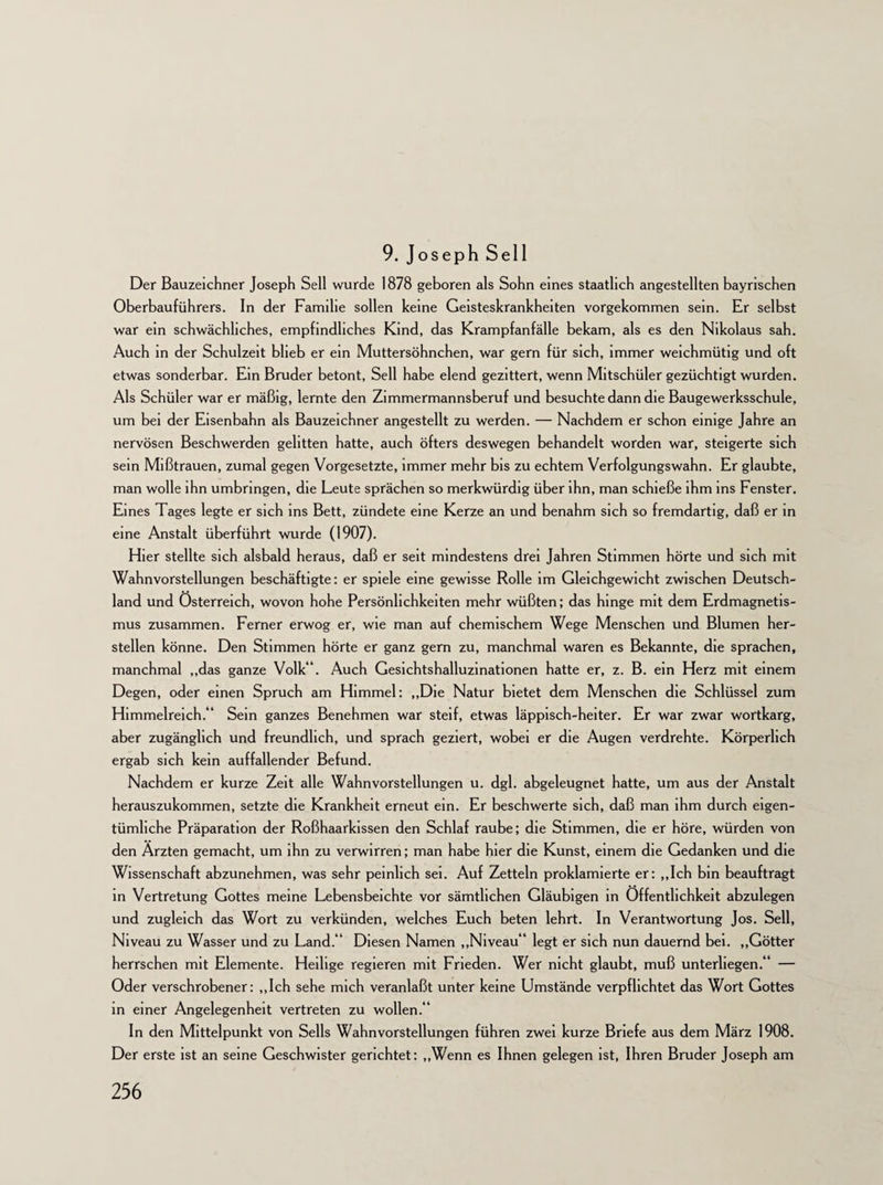 9. Joseph Seil Der Bauzeichner Joseph Seil wurde 1878 geboren als Sohn eines staatlich angestellten bayrischen Oberbauführers. In der Familie sollen keine Geisteskrankheiten vorgekommen sein. Er selbst war ein schwächliches, empfindliches Kind, das Krampfanfälle bekam, als es den Nikolaus sah. Auch in der Schulzeit blieb er ein Muttersöhnchen, war gern für sich, immer weichmütig und oft etwas sonderbar. Ein Bruder betont, Seil habe elend gezittert, wenn Mitschüler gezüchtigt wurden. Als Schüler war er mäßig, lernte den Zimmermannsberuf und besuchte dann die Baugewerksschule, um bei der Eisenbahn als Bauzeichner angestellt zu werden. — Nachdem er schon einige Jahre an nervösen Beschwerden gelitten hatte, auch öfters deswegen behandelt worden war, steigerte sich sein Mißtrauen, zumal gegen Vorgesetzte, immer mehr bis zu echtem Verfolgungswahn. Er glaubte, man wolle ihn umbringen, die Leute sprächen so merkwürdig über ihn, man schieße ihm ins Fenster. Eines Tages legte er sich ins Bett, zündete eine Kerze an und benahm sich so fremdartig, daß er in eine Anstalt überführt wurde (1907). Hier stellte sich alsbald heraus, daß er seit mindestens drei Jahren Stimmen hörte und sich mit Wahnvorstellungen beschäftigte: er spiele eine gewisse Rolle im Gleichgewicht zwischen Deutsch¬ land und Österreich, wovon hohe Persönlichkeiten mehr wüßten; das hinge mit dem Erdmagnetis¬ mus zusammen. Ferner erwog er, wie man auf chemischem Wege Menschen und Blumen her- stellen könne. Den Stimmen hörte er ganz gern zu, manchmal waren es Bekannte, die sprachen, manchmal „das ganze Volk“. Auch Gesichtshalluzinationen hatte er, z. B. ein Herz mit einem Degen, oder einen Spruch am Himmel: „Die Natur bietet dem Menschen die Schlüssel zum Himmelreich.“ Sein ganzes Benehmen war steif, etwas läppisch-heiter. Er war zwar wortkarg, aber zugänglich und freundlich, und sprach geziert, wobei er die Augen verdrehte. Körperlich ergab sich kein auffallender Befund. Nachdem er kurze Zeit alle Wahnvorstellungen u. dgl. abgeleugnet hatte, um aus der Anstalt herauszukommen, setzte die Krankheit erneut ein. Er beschwerte sich, daß man ihm durch eigen¬ tümliche Präparation der Roßhaarkissen den Schlaf raube; die Stimmen, die er höre, würden von den Ärzten gemacht, um ihn zu verwirren; man habe hier die Kunst, einem die Gedanken und die Wissenschaft abzunehmen, was sehr peinlich sei. Auf Zetteln proklamierte er: „Ich bin beauftragt in Vertretung Gottes meine Lebensbeichte vor sämtlichen Gläubigen in Öffentlichkeit abzulegen und zugleich das Wort zu verkünden, welches Euch beten lehrt. In Verantwortung Jos. Seil, Niveau zu Wasser und zu Land.“ Diesen Namen „Niveau“ legt er sich nun dauernd bei. „Götter herrschen mit Elemente. Heilige regieren mit Frieden. Wer nicht glaubt, muß unterliegen.“ — Oder verschrobener: „Ich sehe mich veranlaßt unter keine Umstände verpflichtet das Wort Gottes in einer Angelegenheit vertreten zu wollen.“ In den Mittelpunkt von Seils Wahnvorstellungen führen zwei kurze Briefe aus dem März 1908. Der erste ist an seine Geschwister gerichtet: „Wenn es Ihnen gelegen ist, Ihren Bruder Joseph am