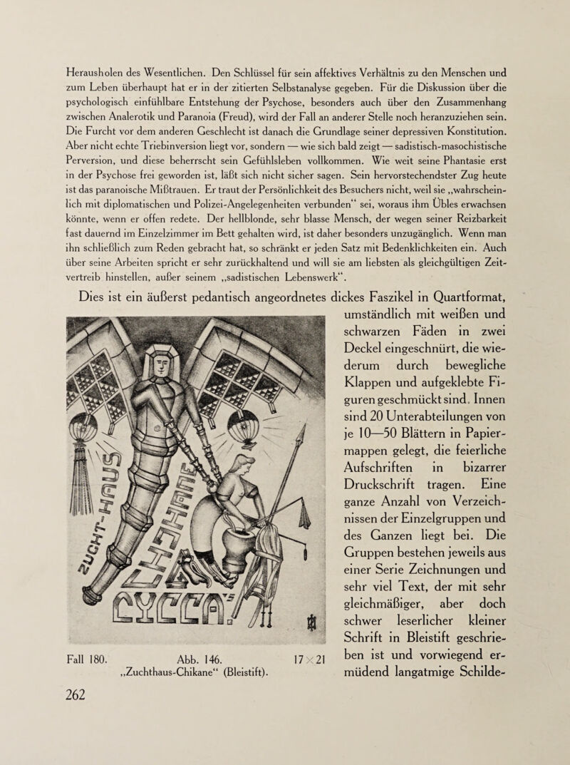 Herausholen des Wesentlichen. Den Schlüssel für sein affektives Verhältnis zu den Menschen und zum Leben überhaupt hat er in der zitierten Selbstanalyse gegeben. Für die Diskussion über die psychologisch einfühlbare Entstehung der Psychose, besonders auch über den Zusammenhang zwischen Analerotik und Paranoia (Freud), wird der Fall an anderer Stelle noch heranzuziehen sein. Die Furcht vor dem anderen Geschlecht ist danach die Grundlage seiner depressiven Konstitution. Aber nicht echte Triebinversion liegt vor, sondern — wie sich bald zeigt — sadistisch-masochistische Perversion, und diese beherrscht sein Gefühlsleben vollkommen. Wie weit seine Phantasie erst in der Psychose frei geworden ist, läßt sich nicht sicher sagen. Sein hervorstechendster Zug heute ist das paranoische Mißtrauen. Er traut der Persönlichkeit des Besuchers nicht, weil sie „wahrschein¬ lich mit diplomatischen und Polizei-Angelegenheiten verbunden * sei, woraus ihm Übles erwachsen könnte, wenn er offen redete. Der hellblonde, sehr blasse Mensch, der wegen seiner Reizbarkeit fast dauernd im Einzelzimmer im Bett gehalten wird, ist daher besonders unzugänglich. Wenn man ihn schließlich zum Reden gebracht hat, so schränkt er jeden Satz mit Bedenklichkeiten ein. Auch über seine Arbeiten spricht er sehr zurückhaltend und will sie am liebsten als gleichgültigen Zeit¬ vertreib hinstellen, außer seinem „sadistischen Lebenswerk“. Dies ist ein äußerst pedantisch angeordnetes dickes Faszikel in Quartformat, umständlich mit weißen und schwarzen Fäden in zwei Deckel eingeschnürt, die wie¬ derum durch bewegliche Klappen und aufgeklebte Fi¬ guren geschmückt sind, Innen sind 20 Unterabteilungen von je 10—50 Blättern in Papier¬ mappen gelegt, die feierliche Aufschriften in bizarrer Druckschrift tragen. Eine ganze Anzahl von Verzeich¬ nissen der Einzelgruppen und des Ganzen liegt bei. Die Gruppen bestehen jeweils aus einer Serie Zeichnungen und sehr viel Text, der mit sehr gleichmäßiger, aber doch schwer leserlicher kleiner Schrift in Bleistift geschrie¬ ben ist und vorwiegend er¬ müdend langatmige Schilde- Fall 180. Abb. 146. „Zuchthaus-Chikane“ (Bleistift). 17X21