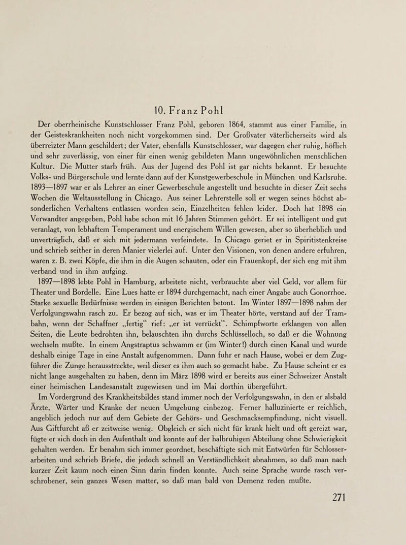 10. Franz Pohl Der oberrheinische Kunstschlosser Franz Pohl, geboren 1864, stammt aus einer Familie, in der Geisteskrankheiten noch nicht vorgekommen sind. Der Großvater väterlicherseits wird als überreizter Mann geschildert; der Vater, ebenfalls Kunstschlosser, war dagegen eher ruhig, höflich und sehr zuverlässig, von einer für einen wenig gebildeten Mann ungewöhnlichen menschlichen Kultur. Die Mutter starb früh. Aus der Jugend des Pohl ist gar nichts bekannt. Er besuchte Volks- und Bürgerschule und lernte dann auf der Kunstgewerbeschule in München und Karlsruhe. 1893—1897 war er als Lehrer an einer Gewerbeschule angestellt und besuchte in dieser Zeit sechs Wochen die Weltausstellung in Chicago. Aus seiner Lehrerstelle soll er wegen seines höchst ab¬ sonderlichen Verhaltens entlassen worden sein, Einzelheiten fehlen leider. Doch hat 1898 ein Verwandter angegeben, Pohl habe schon mit 16 Jahren Stimmen gehört. Er sei intelligent und gut veranlagt, von lebhaftem Temperament und energischem Willen gewesen, aber so überheblich und unverträglich, daß er sich mit jedermann verfeindete. In Chicago geriet er in Spiritistenkreise und schrieb seither in deren Manier vielerlei auf. Unter den Visionen, von denen andere erfuhren, waren z. B. zwei Köpfe, die ihm in die Augen schauten, oder ein Frauenkopf, der sich eng mit ihm verband und in ihm aufging. 1897—1898 lebte Pohl in Hamburg, arbeitete nicht, verbrauchte aber viel Geld, vor allem für Theater und Bordelle. Eine Lues hatte er 1894 durchgemacht, nach einer Angabe auch Gonorrhoe. Starke sexuelle Bedürfnisse werden in einigen Berichten betont. Im Winter 1897—1898 nahm der Verfolgungswahn rasch zu. Er bezog auf sich, was er im Theater hörte, verstand auf der Tram¬ bahn, wenn der Schaffner „fertig“ rief: „er ist verrückt“. Schimpfworte erklangen von allen Seiten, die Leute bedrohten ihn, belauschten ihn durchs Schlüsselloch, so daß er die Wohnung wechseln mußte. In einem Angstraptus schwamm er (im Winter!) durch einen Kanal und wurde deshalb einige Tage in eine Anstalt aufgenommen. Dann fuhr er nach Hause, wobei er dem Zug¬ führer die Zunge herausstreckte, weil dieser es ihm auch so gemacht habe. Zu Hause scheint er es nicht lange ausgehalten zu haben, denn im März 1898 wird er bereits aus einer Schweizer Anstalt einer heimischen Landesanstalt zugewiesen und im Mai dorthin übergeführt. Im Vordergrund des Krankheitsbildes stand immer noch der Verfolgungswahn, in den er alsbald Ärzte, Wärter und Kranke der neuen Umgebung einbezog. Ferner halluzinierte er reichlich, angeblich jedoch nur auf dem Gebiete der Gehörs- und Geschmacksempfindung, nicht visuell. Aus Giftfurcht aß er zeitweise wenig. Obgleich er sich nicht für krank hielt und oft gereizt war, fügte er sich doch in den Aufenthalt und konnte auf der halbruhigen Abteilung ohne Schwierigkeit gehalten werden. Er benahm sich immer geordnet, beschäftigte sich mit Entwürfen für Schlosser¬ arbeiten und schrieb Briefe, die jedoch schnell an Verständlichkeit abnahmen, so daß man nach kurzer Zeit kaum noch einen Sinn darin finden konnte. Auch seine Sprache wurde rasch ver¬ schrobener, sein ganzes Wesen matter, so daß man bald von Demenz reden mußte.