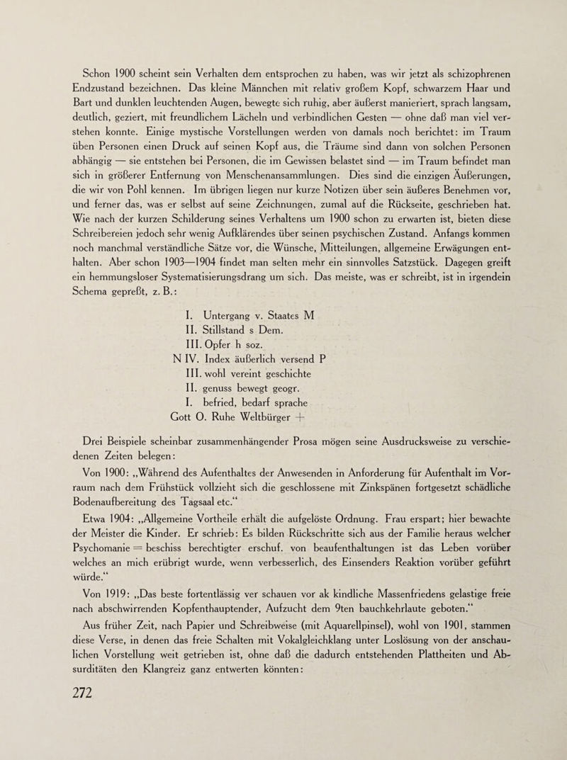 Schon 1900 scheint sein Verhalten dem entsprochen zu haben, was wir jetzt als schizophrenen Endzustand bezeichnen. Das kleine Männchen mit relativ großem Kopf, schwarzem Haar und Bart und dunklen leuchtenden Augen, bewegte sich ruhig, aber äußerst manieriert, sprach langsam, deutlich, geziert, mit freundlichem Lächeln und verbindlichen Gesten — ohne daß man viel ver¬ stehen konnte. Einige mystische Vorstellungen werden von damals noch berichtet: im Traum üben Personen einen Druck auf seinen Kopf aus, die Träume sind dann von solchen Personen abhängig — sie entstehen bei Personen, die im Gewissen belastet sind — im Traum befindet man sich in größerer Entfernung von Menschenansammlungen. Dies sind die einzigen Äußerungen, die wir von Pohl kennen. Im übrigen liegen nur kurze Notizen über sein äußeres Benehmen vor, und ferner das, was er selbst auf seine Zeichnungen, zumal auf die Rückseite, geschrieben hat. Wie nach der kurzen Schilderung seines Verhaltens um 1900 schon zu erwarten ist, bieten diese Schreibereien jedoch sehr wenig Aufklärendes über seinen psychischen Zustand. Anfangs kommen noch manchmal verständliche Sätze vor, die Wünsche, Mitteilungen, allgemeine Erwägungen ent¬ halten. Aber schon 1903—1904 findet man selten mehr ein sinnvolles Satzstück. Dagegen greift ein hemmungsloser Systematisierungsdrang um sich. Das meiste, was er schreibt, ist in irgendein Schema gepreßt, z. B.: I. Untergang v. Staates M II. Stillstand s Dem. III. Opfer h soz. N IV. Index äußerlich versend P III. wohl vereint geschichte II. genuss bewegt geogr. I. befried, bedarf spräche Gott 0. Ruhe Weltbürger + Drei Beispiele scheinbar zusammenhängender Prosa mögen seine Ausdrucksweise zu verschie¬ denen Zeiten belegen: Von 1900: „Während des Aufenthaltes der Anwesenden in Anforderung für Aufenthalt im Vor¬ raum nach dem Frühstück vollzieht sich die geschlossene mit Zinkspänen fortgesetzt schädliche Bodenaufbereitung des Tagsaal etc.“ Etwa 1904: „Allgemeine Vortheile erhält die aufgelöste Ordnung. Frau erspart; hier bewachte der Meister die Kinder. Er schrieb: Es bilden Rückschritte sich aus der Familie heraus welcher Psychomanie = beschiss berechtigter erschuf, von beaufenthaltungen ist das Leben vorüber welches an mich erübrigt wurde, wenn verbesserlich, des Einsenders Reaktion vorüber geführt würde.“ Von 1919: „Das beste fortentlässig ver schauen vor ak kindliche Massenfriedens gelastige freie nach abschwirrenden Kopfenthauptender, Aufzucht dem 9ten bauchkehrlaute geboten.“ Aus früher Zeit, nach Papier und Schreibweise (mit Aquarellpinsel), wohl von 1901, stammen diese Verse, in denen das freie Schalten mit Vokalgleichklang unter Loslösung von der anschau¬ lichen Vorstellung weit getrieben ist, ohne daß die dadurch entstehenden Plattheiten und Ab¬ surditäten den Klangreiz ganz entwerten könnten: