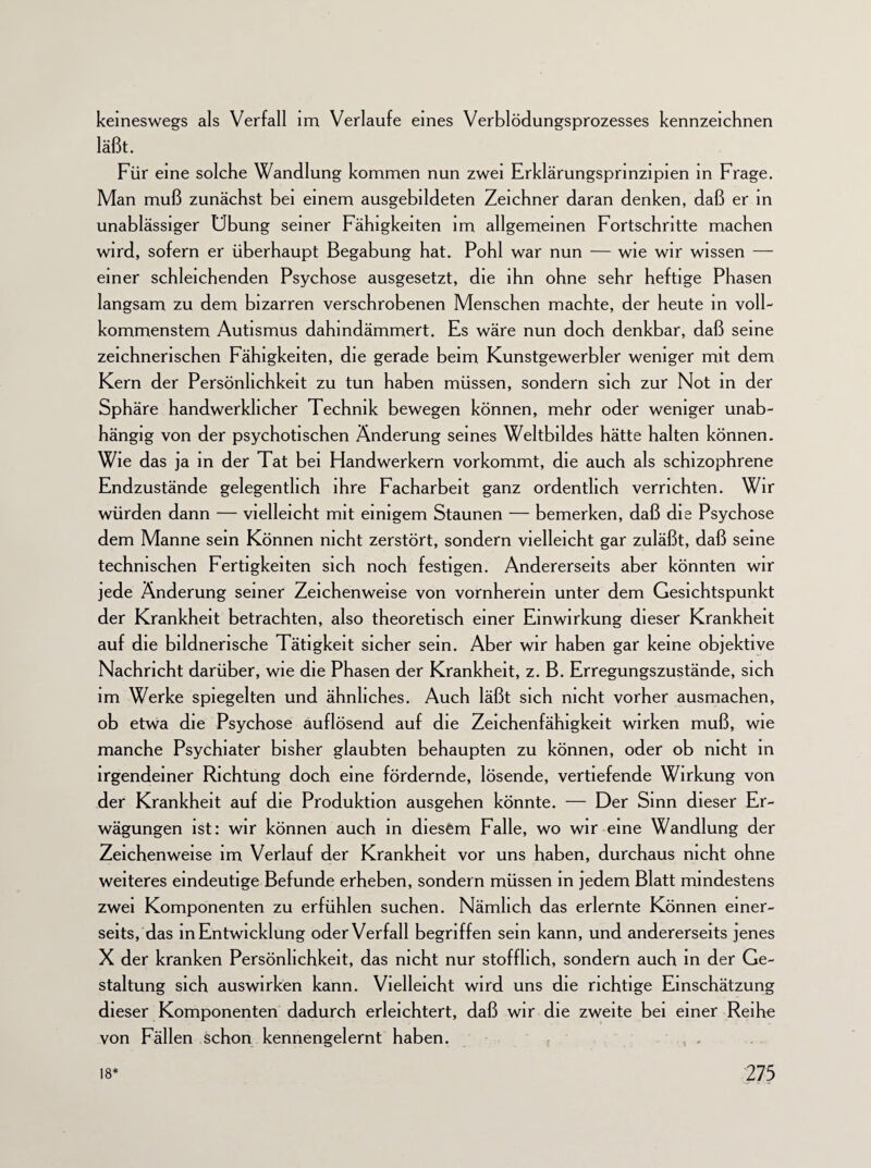 keineswegs als Verfall im Verlaufe eines Verblödungsprozesses kennzeichnen läßt. Für eine solche Wandlung kommen nun zwei Erklärungsprinzipien in Frage. Man muß zunächst bei einem ausgebildeten Zeichner daran denken, daß er in unablässiger Übung seiner Fähigkeiten im allgemeinen Fortschritte machen wird, sofern er überhaupt Begabung hat. Pohl war nun — wie wir wissen — einer schleichenden Psychose ausgesetzt, die ihn ohne sehr heftige Phasen langsam zu dem bizarren verschrobenen Menschen machte, der heute in voll¬ kommenstem Autismus dahindämmert. Es wäre nun doch denkbar, daß seine zeichnerischen Fähigkeiten, die gerade beim Kunstgewerbler weniger mit dem Kern der Persönlichkeit zu tun haben müssen, sondern sich zur Not in der Sphäre handwerklicher Technik bewegen können, mehr oder weniger unab¬ hängig von der psychotischen Änderung seines Weltbildes hätte halten können. Wie das ja in der Tat bei Handwerkern vorkommt, die auch als schizophrene Endzustände gelegentlich ihre Facharbeit ganz ordentlich verrichten. Wir würden dann — vielleicht mit einigem Staunen — bemerken, daß die Psychose dem Manne sein Können nicht zerstört, sondern vielleicht gar zuläßt, daß seine technischen Fertigkeiten sich noch festigen. Andererseits aber könnten wir jede Änderung seiner Zeichenweise von vornherein unter dem Gesichtspunkt der Krankheit betrachten, also theoretisch einer Einwirkung dieser Krankheit auf die bildnerische Tätigkeit sicher sein. Aber wir haben gar keine objektive Nachricht darüber, wie die Phasen der Krankheit, z. B. Erregungszustände, sich im Werke spiegelten und ähnliches. Auch läßt sich nicht vorher ausmachen, ob etwa die Psychose auflösend auf die Zeichenfähigkeit wirken muß, wie manche Psychiater bisher glaubten behaupten zu können, oder ob nicht in irgendeiner Richtung doch eine fördernde, lösende, vertiefende Wirkung von der Krankheit auf die Produktion ausgehen könnte. — Der Sinn dieser Er¬ wägungen ist: wir können auch in diesem Falle, wo wir eine Wandlung der Zeichenweise im Verlauf der Krankheit vor uns haben, durchaus nicht ohne weiteres eindeutige Befunde erheben, sondern müssen in jedem Blatt mindestens zwei Komponenten zu erfühlen suchen. Nämlich das erlernte Können einer¬ seits, das in Entwicklung oder Verfall begriffen sein kann, und andererseits jenes X der kranken Persönlichkeit, das nicht nur stofflich, sondern auch in der Ge¬ staltung sich auswirken kann. Vielleicht wird uns die richtige Einschätzung dieser Komponenten dadurch erleichtert, daß wir die zweite bei einer Reihe von Fällen schon kennengelernt haben.