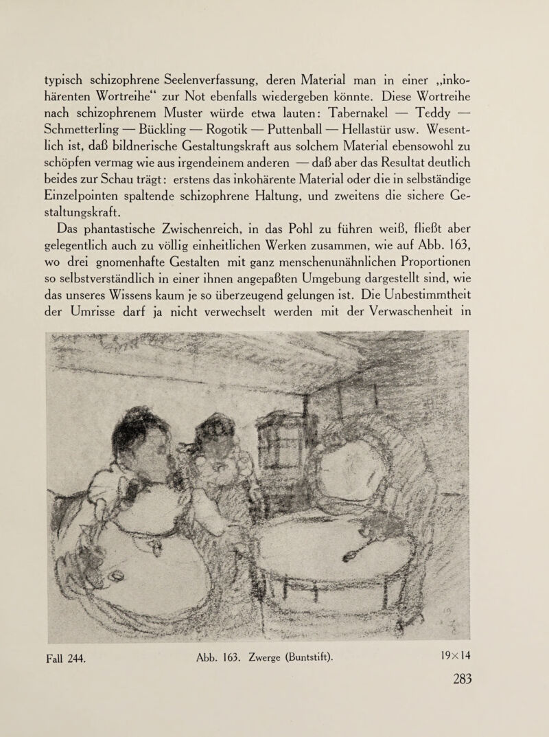 typisch schizophrene Seelenverfassung, deren Material man in einer „inko¬ härenten Wortreihe'1 zur Not ebenfalls wiedergeben könnte. Diese Wortreihe nach schizophrenem Muster würde etwa lauten: Tabernakel — Teddy — Schmetterling — Bückling — Rogotik — Puttenball — Hellastür usw. Wesent¬ lich ist, daß bildnerische Gestaltungskraft aus solchem Material ebensowohl zu schöpfen vermag wie aus irgendeinem anderen — daß aber das Resultat deutlich beides zur Schau trägt: erstens das inkohärente Material oder die in selbständige Einzelpointen spaltende schizophrene Haltung, und zweitens die sichere Ge¬ staltungskraft. Das phantastische Zwischenreich, in das Pohl zu führen weiß, fließt aber gelegentlich auch zu völlig einheitlichen Werken zusammen, wie auf Abb. 163, wo drei gnomenhafte Gestalten mit ganz menschenunähnhchen Proportionen so selbstverständlich in einer ihnen angepaßten Umgebung dargestellt sind, wie das unseres Wissens kaum je so überzeugend gelungen ist. Die Unbestimmtheit der Umrisse darf ja nicht verwechselt werden mit der Verwaschenheit in Fall 244. Abb. 163. Zwerge (Buntstift). 19x14