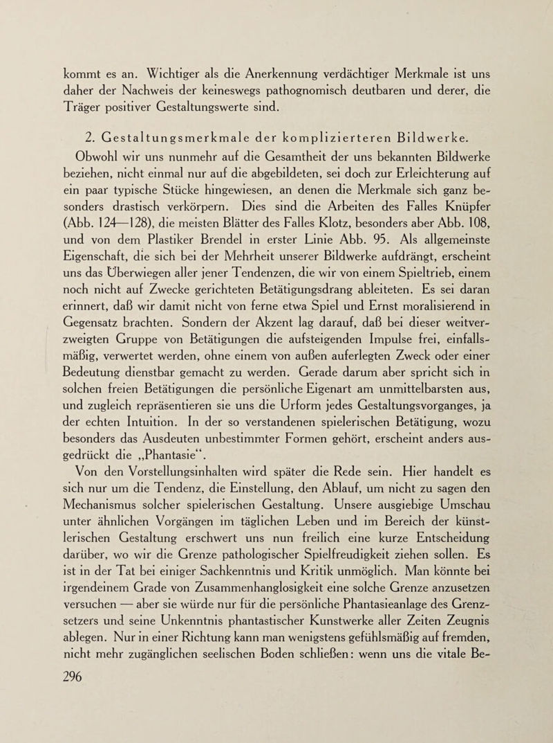 kommt es an. Wichtiger als die Anerkennung verdächtiger Merkmale ist uns daher der Nachweis der keineswegs pathognomisch deutbaren und derer, die Träger positiver Gestaltungswerte sind. 2. Gestaltungsmerkmale der komplizierteren Bildwerke. Obwohl wir uns nunmehr auf die Gesamtheit der uns bekannten Bildwerke beziehen, nicht einmal nur auf die abgebildeten, sei doch zur Erleichterung auf ein paar typische Stücke hingewiesen, an denen die Merkmale sich ganz be¬ sonders drastisch verkörpern. Dies sind die Arbeiten des Falles Knüpfer (Abb. 124—128), die meisten Blätter des Falles Klotz, besonders aber Abb. 108, und von dem Plastiker Brendel in erster Lime Abb. 95. Als allgemeinste Eigenschaft, die sich bei der Mehrheit unserer Bildwerke aufdrängt, erscheint uns das Uberwiegen aller jener Tendenzen, die wir von einem Spieltrieb, einem noch nicht auf Zwecke gerichteten Betätigungsdrang ableiteten. Es sei daran erinnert, daß wir damit nicht von ferne etwa Spiel und Ernst moralisierend in Gegensatz brachten. Sondern der Akzent lag darauf, daß bei dieser weitver¬ zweigten Gruppe von Betätigungen die aufsteigenden Impulse frei, einfalls- mäßig, verwertet werden, ohne einem von außen auferlegten Zweck oder einer Bedeutung dienstbar gemacht zu werden. Gerade darum aber spricht sich in solchen freien Betätigungen die persönliche Eigenart am unmittelbarsten aus, und zugleich repräsentieren sie uns die Urform jedes Gestaltungsvorganges, ja der echten Intuition. In der so verstandenen spielerischen Betätigung, wozu besonders das Ausdeuten unbestimmter Formen gehört, erscheint anders aus¬ gedrückt die „Phantasie“. Von den Vorstellungsinhalten wird später die Rede sein. Eher handelt es sich nur um die Tendenz, die Einstellung, den Ablauf, um nicht zu sagen den Mechanismus solcher spielerischen Gestaltung. Unsere ausgiebige Umschau unter ähnlichen Vorgängen im täglichen Leben und im Bereich der künst¬ lerischen Gestaltung erschwert uns nun freilich eine kurze Entscheidung darüber, wo wir die Grenze pathologischer Spielfreudigkeit ziehen sollen. Es ist in der Tat bei einiger Sachkenntnis und Kritik unmöglich. Man könnte bei irgendeinem Grade von Zusammenhanglosigkeit eine solche Grenze anzusetzen versuchen — aber sie würde nur für die persönliche Phantasieanlage des Grenz¬ setzers und seine Unkenntnis phantastischer Kunstwerke aller Zeiten Zeugnis ablegen. Nur in einer Richtung kann man wenigstens gefühlsmäßig auf fremden, nicht mehr zugänglichen seelischen Boden schließen: wenn uns die vitale Be-