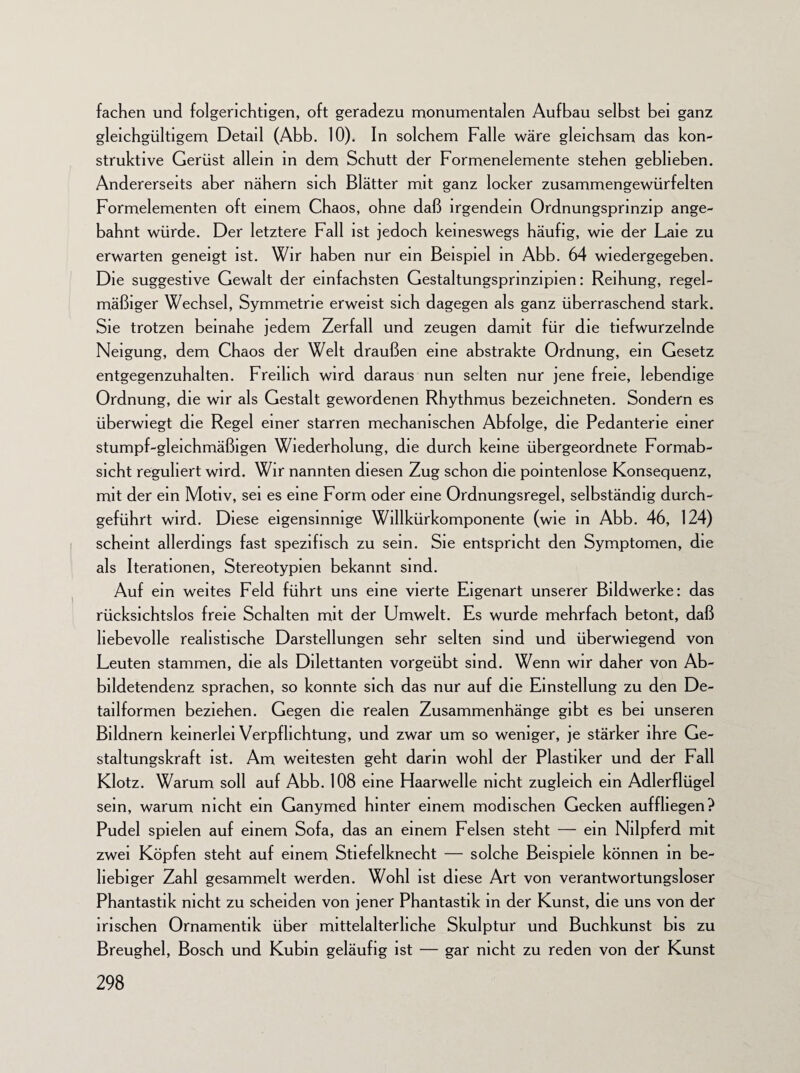 fachen und folgerichtigen, oft geradezu monumentalen Aufbau selbst bei ganz gleichgültigem Detail (Abb. 10). In solchem Falle wäre gleichsam das kon¬ struktive Gerüst allem in dem Schutt der Formenelemente stehen geblieben. Andererseits aber nähern sich Blätter mit ganz locker zusammengewürfelten Formelementen oft einem Chaos, ohne daß irgendein Ordnungsprinzip ange¬ bahnt würde. Der letztere Fall ist jedoch keineswegs häufig, wie der Laie zu erwarten geneigt ist. Wir haben nur ein Beispiel in Abb. 64 wiedergegeben. Die suggestive Gewalt der einfachsten Gestaltungsprinzipien: Reihung, regel¬ mäßiger Wechsel, Symmetrie erweist sich dagegen als ganz überraschend stark. Sie trotzen beinahe jedem Zerfall und zeugen damit für die tiefwurzelnde Neigung, dem Chaos der Welt draußen eine abstrakte Ordnung, ein Gesetz entgegenzuhalten. Freilich wird daraus nun selten nur jene freie, lebendige Ordnung, die wir als Gestalt gewordenen Rhythmus bezeichneten. Sondern es überwiegt die Regel einer starren mechanischen Abfolge, die Pedanterie einer stumpf-gleichmäßigen Wiederholung, die durch keine übergeordnete Formab¬ sicht reguliert wird. Wir nannten diesen Zug schon die pointenlose Konsequenz, mit der ein Motiv, sei es eine Form oder eine Ordnungsregel, selbständig durch¬ geführt wird. Diese eigensinnige Willkürkomponente (wie in Abb. 46, 124) scheint allerdings fast spezifisch zu sein. Sie entspricht den Symptomen, die als Iterationen, Stereotypien bekannt sind. Auf ein weites Feld führt uns eine vierte Eigenart unserer Bildwerke: das rücksichtslos freie Schalten mit der Umwelt. Es wurde mehrfach betont, daß liebevolle realistische Darstellungen sehr selten sind und überwiegend von Leuten stammen, die als Dilettanten vorgeübt sind. Wenn wir daher von Ab- bildetendenz sprachen, so konnte sich das nur auf die Einstellung zu den De¬ tailformen beziehen. Gegen die realen Zusammenhänge gibt es bei unseren Bildnern keinerlei Verpflichtung, und zwar um so weniger, je stärker ihre Ge¬ staltungskraft ist. Am weitesten geht darin wohl der Plastiker und der Fall Klotz. Warum soll auf Abb. 108 eine Flaarwelle nicht zugleich ein Adlerflügel sein, warum nicht ein Ganymed hinter einem modischen Gecken auffhegen? Pudel spielen auf einem Sofa, das an einem Felsen steht -— ein Nilpferd mit zwei Köpfen steht auf einem Stiefelknecht — solche Beispiele können in be¬ liebiger Zahl gesammelt werden. Wohl ist diese Art von verantwortungsloser Phantastik nicht zu scheiden von jener Phantastik in der Kunst, die uns von der irischen Ornamentik über mittelalterliche Skulptur und Buchkunst bis zu Breughel, Bosch und Kubin geläufig ist — gar nicht zu reden von der Kunst