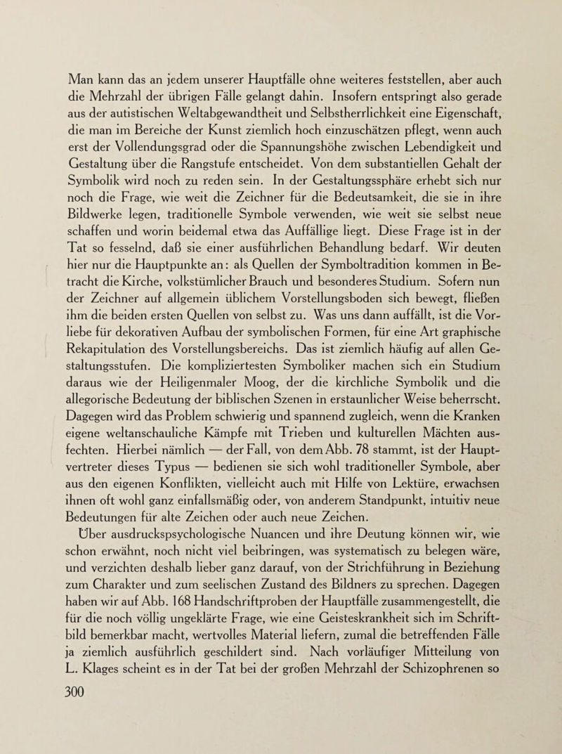 Man kann das an jedem unserer Hauptfälle ohne weiteres feststellen, aber auch die Mehrzahl der übrigen Fälle gelangt dahin. Insofern entspringt also gerade aus der autistischen Weitabgewandtheit und Selbstherrhchkeit eine Eigenschaft, die man im Bereiche der Kunst ziemlich hoch einzuschätzen pflegt, wenn auch erst der Vollendungsgrad oder die Spannungshöhe zwischen Lebendigkeit und Gestaltung über die Rangstufe entscheidet. Von dem substantiellen Gehalt der Symbolik wird noch zu reden sein. In der Gestaltungssphäre erhebt sich nur noch die Frage, wie weit die Zeichner für die Bedeutsamkeit, die sie in ihre Bildwerke legen, traditionelle Symbole verwenden, wie weit sie selbst neue schaffen und worin beidemal etwa das Auffällige liegt. Diese Frage ist in der Tat so fesselnd, daß sie einer ausführlichen Behandlung bedarf. Wir deuten hier nur die Hauptpunkte an: als Quellen der Symboltradition kommen in Be¬ tracht die Kirche, volkstümlicher Brauch und besonderes Studium. Sofern nun der Zeichner auf allgemein üblichem Vorstellungsboden sich bewegt, fließen ihm die beiden ersten Quellen von selbst zu. Was uns dann auffällt, ist die Vor¬ liebe für dekorativen Aufbau der symbolischen Formen, für eine Art graphische Rekapitulation des Vorstellungsbereichs. Das ist ziemlich häufig auf allen Ge¬ staltungsstufen. Die kompliziertesten Symbohker machen sich ein Studium daraus wie der Heiligenmaler Moog, der die kirchliche Symbolik und die allegorische Bedeutung der biblischen Szenen in erstaunlicher Weise beherrscht. Dagegen wird das Problem schwierig und spannend zugleich, wenn die Kranken eigene weltanschauliche Kämpfe mit Trieben und kulturellen Mächten aus¬ fechten. Hierbei nämlich — der Fall, von demAbb. 78 stammt, ist der Haupt¬ vertreter dieses Typus — bedienen sie sich wohl traditioneller Symbole, aber aus den eigenen Konflikten, vielleicht auch mit Hilfe von Lektüre, erwachsen ihnen oft wohl ganz einfallsmäßig oder, von anderem Standpunkt, intuitiv neue Bedeutungen für alte Zeichen oder auch neue Zeichen. Uber ausdruckspsychologische Nuancen und ihre Deutung können wir, wie schon erwähnt, noch nicht viel beibringen, was systematisch zu belegen wäre, und verzichten deshalb lieber ganz darauf, von der Strichführung in Beziehung zum Charakter und zum seelischen Zustand des Bildners zu sprechen. Dagegen haben wir auf Abb. 168 Handschriftproben der Hauptfälle zusammengestellt, die für die noch völlig ungeklärte Frage, wie eine Geisteskrankheit sich im Schrift¬ bild bemerkbar macht, wertvolles Material liefern, zumal die betreffenden Fälle ja ziemlich ausführlich geschildert sind. Nach vorläufiger Mitteilung von L. Klages scheint es in der Tat bei der großen Mehrzahl der Schizophrenen so