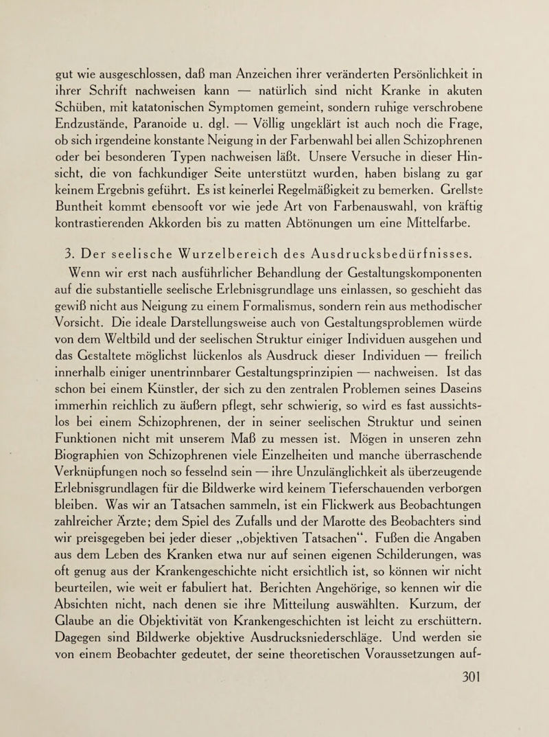 gut wie ausgeschlossen, daß man Anzeichen ihrer veränderten Persönlichkeit in ihrer Schrift nachweisen kann — natürlich sind nicht Kranke in akuten Schüben, mit katatonischen Symptomen gemeint, sondern ruhige verschrobene Endzustände, Paranoide u. dgl. — Völlig ungeklärt ist auch noch die Frage, ob sich irgendeine konstante Neigung in der Farbenwahl bei allen Schizophrenen oder bei besonderen Typen nachweisen läßt. Unsere Versuche in dieser Hin¬ sicht, die von fachkundiger Seite unterstützt wurden, haben bislang zu gar keinem Ergebnis geführt. Es ist keinerlei Regelmäßigkeit zu bemerken. Grellste Buntheit kommt ebensooft vor wie jede Art von Farbenauswahl, von kräftig kontrastierenden Akkorden bis zu matten Abtönungen um eine Mittelfarbe. 3. Der seelische Wurzelbereich des Ausdrucksbedürfnisses. Wenn wir erst nach ausführlicher Behandlung der Gestaltungskomponenten auf die substantielle seelische Erlebnisgrundlage uns einlassen, so geschieht das gewiß nicht aus Neigung zu einem Formalismus, sondern rein aus methodischer Vorsicht. Die ideale Darstellungsweise auch von Gestaltungsproblemen würde von dem Weltbild und der seelischen Struktur einiger Individuen ausgehen und das Gestaltete möglichst lückenlos als Ausdruck dieser Individuen — freilich innerhalb einiger unentrinnbarer Gestaltungsprinzipien — nachweisen. Ist das schon bei einem Künstler, der sich zu den zentralen Problemen seines Daseins immerhin reichlich zu äußern pflegt, sehr schwierig, so wird es fast aussichts¬ los bei einem Schizophrenen, der in seiner seelischen Struktur und seinen Funktionen nicht mit unserem Maß zu messen ist. Mögen in unseren zehn Biographien von Schizophrenen viele Einzelheiten und manche überraschende Verknüpfungen noch so fesselnd sein — ihre Unzulänglichkeit als überzeugende Erlebnisgrundlagen für die Bildwerke wird keinem Tieferschauenden verborgen bleiben. Was wir an Tatsachen sammeln, ist ein Fhckwerk aus Beobachtungen zahlreicher Ärzte; dem Spiel des Zufalls und der Marotte des Beobachters sind wir preisgegeben bei jeder dieser „objektiven Tatsachen“. Fußen die Angaben aus dem Leben des Kranken etwa nur auf seinen eigenen Schilderungen, was oft genug aus der Krankengeschichte nicht ersichtlich ist, so können wir nicht beurteilen, wie weit er fabuliert hat. Berichten Angehörige, so kennen wir die Absichten nicht, nach denen sie ihre Mitteilung auswählten. Kurzum, der Glaube an die Objektivität von Krankengeschichten ist leicht zu erschüttern. Dagegen sind Bildwerke objektive Ausdrucksniederschläge. Und werden sie von einem Beobachter gedeutet, der seine theoretischen Voraussetzungen auf-