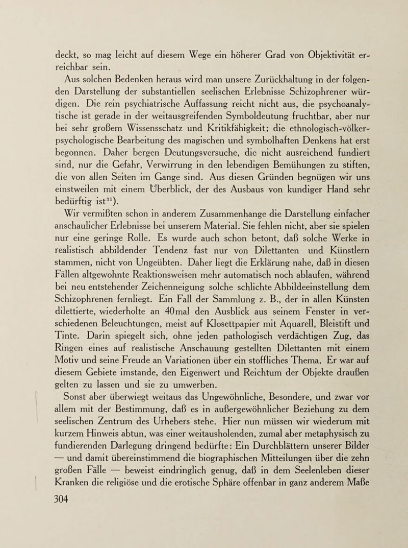 deckt, so mag leicht auf diesem Wege ein höherer Grad von Objektivität er¬ reichbar sein. Aus solchen Bedenken heraus wird man unsere Zurückhaltung in der folgen¬ den Darstellung der substantiellen seelischen Erlebnisse Schizophrener wür¬ digen. Die rem psychiatrische Auffassung reicht nicht aus, die psychoanaly¬ tische ist gerade in der weitausgreifenden Symboldeutung fruchtbar, aber nur bei sehr großem Wissensschatz und Kritikfähigkeit; die ethnologisch-völker- psychologische Bearbeitung des magischen und symbolhaften Denkens hat erst begonnen. Daher bergen Deutungsversuche, die nicht ausreichend fundiert sind, nur die Gefahr, Verwirrung in den lebendigen Bemühungen zu stiften, die von allen Seiten im Gange sind. Aus diesen Gründen begnügen wir uns einstweilen mit einem Überblick, der des Ausbaus von kundiger Hand sehr bedürftig ist31). Wir vermißten schon in anderem Zusammenhänge die Darstellung einfacher anschaulicher Erlebnisse bei unserem Material. Sie fehlen nicht, aber sie spielen nur eine geringe Rolle. Es wurde auch schon betont, daß solche Werke in realistisch abbildender Tendenz fast nur von Dilettanten und Künstlern stammen, nicht von Ungeübten. Daher hegt die Erklärung nahe, daß in diesen Fällen altgewohnte Reaktionsweisen mehr automatisch noch ablaufen, während bei neu entstehender Zeichenneigung solche schlichte Abbildeeinstellung dem Schizophrenen fernhegt. Ein Fall der Sammlung z. B., der in allen Künsten dilettierte, wiederholte an 40 mal den Ausblick aus seinem Fenster in ver¬ schiedenen Beleuchtungen, meist auf Klosettpapier mit Aquarell, Bleistift und Tinte. Darm spiegelt sich, ohne jeden pathologisch verdächtigen Zug, das Ringen eines auf realistische Anschauung gestellten Dilettanten mit einem Motiv und seine Freude an Variationen über ein stoffliches Thema. Er war auf diesem Gebiete imstande, den Eigenwert und Reichtum der Objekte draußen gelten zu lassen und sie zu umwerben. Sonst aber überwiegt weitaus das Ungewöhnliche, Besondere, und zwar vor allem mit der Bestimmung, daß es in außergewöhnlicher Beziehung zu dem seelischen Zentrum des Urhebers stehe. Hier nun müssen wir wiederum mit kurzem Hinweis abtun, was einer weitausholenden, zumal aber metaphysisch zu fundierenden Darlegung dringend bedürfte: Ein Durchblättern unserer Bilder — und damit übereinstimmend die biographischen Mitteilungen über die zehn großen Fälle — beweist eindringlich genug, daß in dem Seelenleben dieser Kranken die religiöse und die erotische Sphäre offenbar in ganz anderem Maße