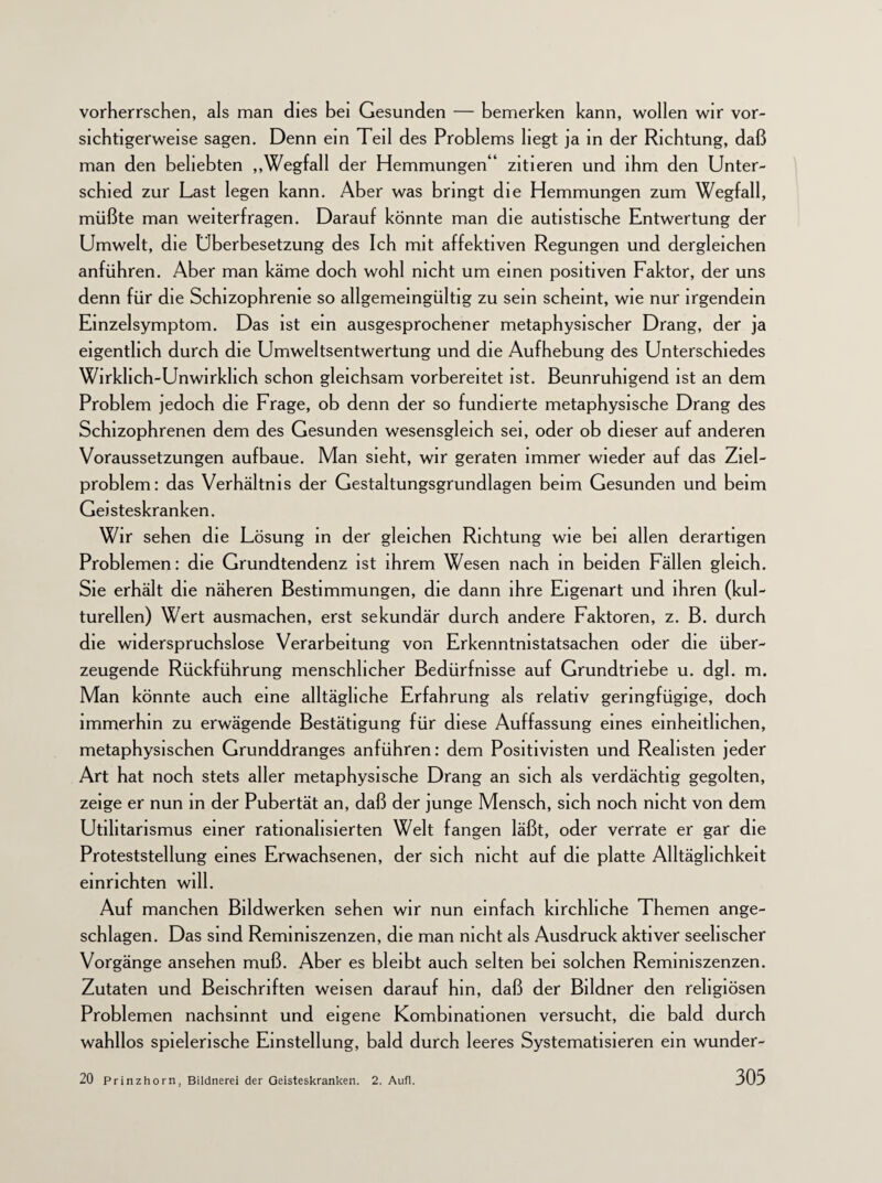 vorherrschen, als man dies bei Gesunden — bemerken kann, wollen wir vor¬ sichtigerweise sagen. Denn ein Teil des Problems liegt ja in der Richtung, daß man den beliebten „Wegfall der Hemmungen“ zitieren und ihm den Unter¬ schied zur Last legen kann. Aber was bringt die Hemmungen zum Wegfall, müßte man weiterfragen. Darauf könnte man die autistische Entwertung der Umwelt, die Uberbesetzung des Ich mit affektiven Regungen und dergleichen anführen. Aber man käme doch wohl nicht um einen positiven Faktor, der uns denn für die Schizophrenie so allgemeingültig zu sein scheint, wie nur irgendein Einzelsymptom. Das ist ein ausgesprochener metaphysischer Drang, der ja eigentlich durch die Umweltsentwertung und die Aufhebung des Unterschiedes Wirklich-Unwirklich schon gleichsam vorbereitet ist. Beunruhigend ist an dem Problem jedoch die Frage, ob denn der so fundierte metaphysische Drang des Schizophrenen dem des Gesunden wesensgleich sei, oder ob dieser auf anderen Voraussetzungen aufbaue. Man sieht, wir geraten immer wieder auf das Ziel¬ problem: das Verhältnis der Gestaltungsgrundlagen beim Gesunden und beim Geisteskranken. Wir sehen die Lösung in der gleichen Richtung wie bei allen derartigen Problemen: die Grundtendenz ist ihrem Wesen nach in beiden Fällen gleich. Sie erhält die näheren Bestimmungen, die dann ihre Eigenart und ihren (kul¬ turellen) Wert ausmachen, erst sekundär durch andere Faktoren, z. B. durch die widerspruchslose Verarbeitung von Erkenntnistatsachen oder die über¬ zeugende Rückführung menschlicher Bedürfnisse auf Grundtriebe u. dgl. m. Man könnte auch eine alltägliche Erfahrung als relativ geringfügige, doch immerhin zu erwägende Bestätigung für diese Auffassung eines einheitlichen, metaphysischen Grunddranges anführen: dem Positivisten und Realisten jeder Art hat noch stets aller metaphysische Drang an sich als verdächtig gegolten, zeige er nun in der Pubertät an, daß der junge Mensch, sich noch nicht von dem Utilitarismus einer rationalisierten Welt fangen läßt, oder verrate er gar die Proteststellung eines Erwachsenen, der sich nicht auf die platte Alltäglichkeit einrichten will. Auf manchen Bildwerken sehen wir nun einfach kirchliche Themen ange¬ schlagen. Das sind Reminiszenzen, die man nicht als Ausdruck aktiver seelischer Vorgänge ansehen muß. Aber es bleibt auch selten bei solchen Reminiszenzen. Zutaten und Beischriften weisen darauf hm, daß der Bildner den religiösen Problemen nachsinnt und eigene Kombinationen versucht, die bald durch wahllos spielerische Einstellung, bald durch leeres Systematisieren ein wunder-