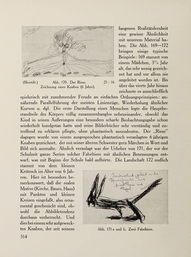 fangenen Realitätsfernheit eine gewisse Ähnlichkeit mit unserem Material ha¬ ben. Die Abb. 169—172 bringen einige typische Beispiele: 169 stammt von einem Mädchen, 33U Jahr alt, das sehr wenig gezeich¬ net hat und vor allem nie (Bleistift.) Abb. 170. Der Riese. 25x16 angeleitet worden ist. Bis Zeichnung eines Knaben (6 Jahre). über das vierte Jahr hinaus zeichnete es ausschließlich spielerisch mit zunehmender Freude an einfachen Ordnungsprmzipien: an¬ nähernde Parallelführung der meisten Lmienzüge, Wiederholung ähnlicher Kurven u. dgl. Die erste Darstellung eines Menschen legte die Hauptbe¬ standteile des Körpers völlig zusammenhanglos nebeneinander, obwohl das Kind in seinen Äußerungen eine besonders scharfe Beobachtungsgabe schon wiederholt kundgetan hatte und seine Bilderbücher sehr verständig und zu¬ treffend zu erklären pflegte, ohne phantastisch auszudeuten. Der „Riese41 dagegen wurde von einem ausgesprochen phantastisch veranlagten 6 jährigen Knaben gezeichnet, der mit seiner älteren Schwester gern Märchen in Wort und Bild sich ausmalte. Ähnlich veranlagt war der Urheber von 171, der vor der Schulzeit ganze Serien solcher Fabeltiere mit ähnlichen Benennungen ent¬ warf, was mit Beginn der Schule bald aufhörte. Die Landschaft 172 endlich stammt von dem kleinen Krötzsch im Alter von 6 Jah¬ ren. Hier ist besonders be¬ merkenswert, daß die realen Motive (Kirche, Baum, Haus) mit Punkten und kleinen Kreisen eingefaßt, also orna¬ mental geschmückt sind, ob¬ wohl die Abbildetendenz durchaus vorherrscht. Und dies bei einem sehr aufgeweck¬ ten Knaben, der seit seinem Abb. 171a und b. Zwei Fabeltiere.