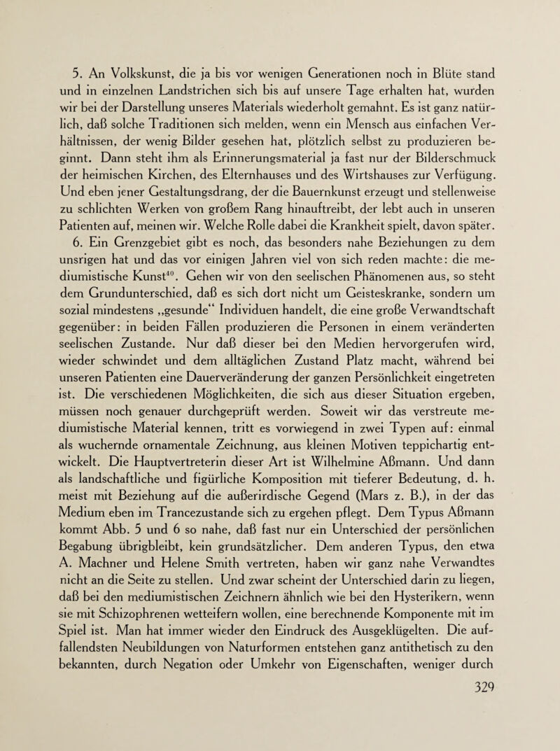 5. An Volkskunst, die ja bis vor wenigen Generationen noch in Blüte stand und in einzelnen Landstrichen sich bis auf unsere Tage erhalten hat, wurden wir bei der Darstellung unseres Materials wiederholt gemahnt. Es ist ganz natür¬ lich, daß solche Traditionen sich melden, wenn ein Mensch aus einfachen Ver¬ hältnissen, der wenig Bilder gesehen hat, plötzlich selbst zu produzieren be¬ ginnt. Dann steht ihm als Erinnerungsmatenal ja fast nur der Bilderschmuck der heimischen Kirchen, des Elternhauses und des Wirtshauses zur Verfügung. Und eben jener Gestaltungsdrang, der die Bauernkunst erzeugt und stellenweise zu schlichten Werken von großem Rang hinauftreibt, der lebt auch in unseren Patienten auf, meinen wir. Welche Rolle dabei die Krankheit spielt, davon später. 6. Ein Grenzgebiet gibt es noch, das besonders nahe Beziehungen zu dem unsrigen hat und das vor einigen Jahren viel von sich reden machte: die me- diumistische Kunst40. Gehen wir von den seelischen Phänomenen aus, so steht dem Grundunterschied, daß es sich dort nicht um Geisteskranke, sondern um sozial mindestens „gesunde“ Individuen handelt, die eine große Verwandtschaft gegenüber: in beiden Fällen produzieren die Personen in einem veränderten seelischen Zustande. Nur daß dieser bei den Medien hervorgerufen wird, wieder schwindet und dem alltäglichen Zustand Platz macht, während bei unseren Patienten eine Dauerveränderung der ganzen Persönlichkeit eingetreten ist. Die verschiedenen Möglichkeiten, die sich aus dieser Situation ergeben, müssen noch genauer durchgeprüft werden. Soweit wir das verstreute me- diumistische Material kennen, tritt es vorwiegend in zwei Typen auf: einmal als wuchernde ornamentale Zeichnung, aus kleinen Motiven teppichartig ent¬ wickelt. Die Hauptvertreterm dieser Art ist Wilhelmine Aßmann. Und dann als landschaftliche und figürliche Komposition mit tieferer Bedeutung, d. h. meist mit Beziehung auf die außerirdische Gegend (Mars z. B.), in der das Medium eben im Trancezustande sich zu ergehen pflegt. Dem Typus Aßmann kommt Abb. 5 und 6 so nahe, daß fast nur ein Unterschied der persönlichen Begabung übrigbleibt, kein grundsätzlicher. Dem anderen Typus, den etwa A. Machner und Helene Smith vertreten, haben wir ganz nahe Verwandtes nicht an die Seite zu stellen. Und zwar scheint der Unterschied darin zu hegen, daß bei den mediumistischen Zeichnern ähnlich wie bei den Hysterikern, wenn sie mit Schizophrenen wetteifern wollen, eine berechnende Komponente mit im Spiel ist. Man hat immer wieder den Eindruck des Ausgeklügelten. Die auf¬ fallendsten Neubildungen von Naturformen entstehen ganz antithetisch zu den bekannten, durch Negation oder Umkehr von Eigenschaften, weniger durch
