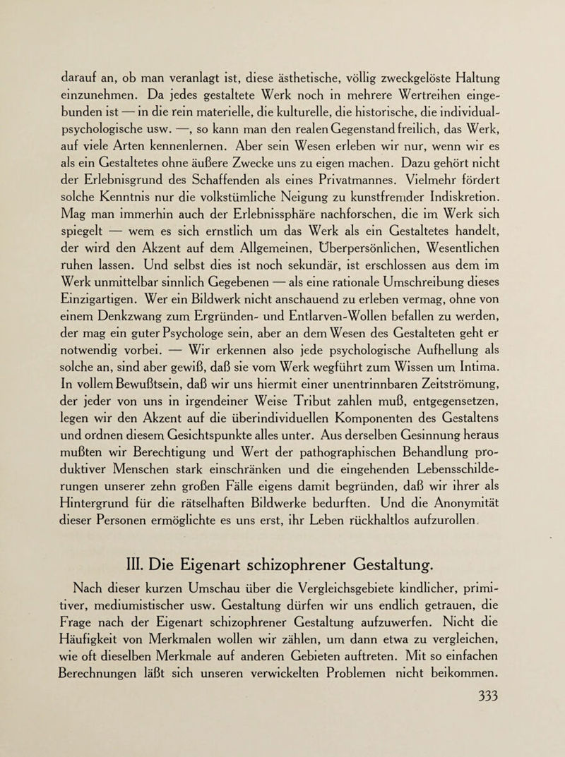 darauf an, ob man veranlagt ist, diese ästhetische, völlig zweckgelöste Haltung einzunehmen. Da jedes gestaltete Werk noch in mehrere Wertreihen einge¬ bunden ist — in die rem materielle, die kulturelle, die historische, die individual¬ psychologische usw. —, so kann man den realen Gegenstand freilich, das Werk, auf viele Arten kennenlernen. Aber sein Wesen erleben wir nur, wenn wir es als ein Gestaltetes ohne äußere Zwecke uns zu eigen machen. Dazu gehört nicht der Erlebnisgrund des Schaffenden als eines Privatmannes. Vielmehr fördert solche Kenntnis nur die volkstümliche Neigung zu kunstfremder Indiskretion. Mag man immerhin auch der Erlebnissphäre nachforschen, die im Werk sich spiegelt — wem es sich ernstlich um das Werk als ein Gestaltetes handelt, der wird den Akzent auf dem Allgemeinen, Uberpersönhchen, Wesentlichen ruhen lassen. Und selbst dies ist noch sekundär, ist erschlossen aus dem im Werk unmittelbar sinnlich Gegebenen — als eine rationale Umschreibung dieses Einzigartigen. Wer ein Bildwerk nicht anschauend zu erleben vermag, ohne von einem Denkzwang zum Ergründen- und Entlarven-Wollen befallen zu werden, der mag ein guter Psychologe sein, aber an dem Wesen des Gestalteten geht er notwendig vorbei. — Wir erkennen also jede psychologische Aufhellung als solche an, sind aber gewiß, daß sie vom Werk wegführt zum Wissen um Intima. In vollem Bewußtsein, daß wir uns hiermit einer unentrinnbaren Zeitströmung, der jeder von uns in irgendeiner Weise Tribut zahlen muß, entgegensetzen, legen wir den Akzent auf die überindividuellen Komponenten des Gestaltens und ordnen diesem Gesichtspunkte alles unter. Aus derselben Gesinnung heraus mußten wir Berechtigung und Wert der pathographischen Behandlung pro¬ duktiver Menschen stark einschränken und die eingehenden Lebensschilde¬ rungen unserer zehn großen Fälle eigens damit begründen, daß wir ihrer als Hintergrund für die rätselhaften Bildwerke bedurften. Und die Anonymität dieser Personen ermöglichte es uns erst, ihr Leben rückhaltlos aufzurollen. III. Die Eigenart schizophrener Gestaltung. Nach dieser kurzen Umschau über die Vergleichsgebiete kindlicher, primi¬ tiver, mediumistischer usw. Gestaltung dürfen wir uns endlich getrauen, die Frage nach der Eigenart schizophrener Gestaltung aufzuwerfen. Nicht die Häufigkeit von Merkmalen wollen wir zählen, um dann etwa zu vergleichen, wie oft dieselben Merkmale auf anderen Gebieten auftreten. Mit so einfachen Berechnungen läßt sich unseren verwickelten Problemen nicht beikommen.