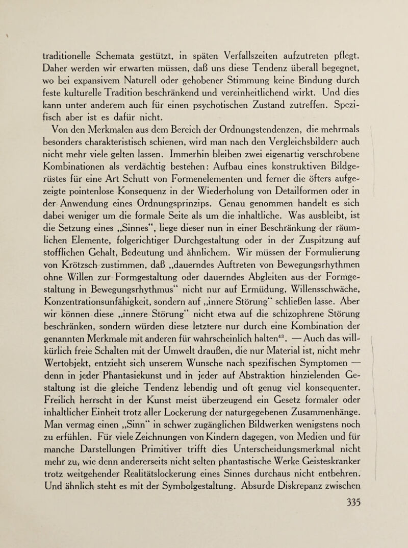 traditionelle Schemata gestützt, in späten Verfallszeiten aufzutreten pflegt. Daher werden wir erwarten müssen, daß uns diese Tendenz überall begegnet, wo bei expansivem Naturell oder gehobener Stimmung keine Bindung durch feste kulturelle Tradition beschränkend und vereinheitlichend wirkt. Und dies kann unter anderem auch für einen psychotischen Zustand zutreffen. Spezi¬ fisch aber ist es dafür nicht. Von den Merkmalen aus dem Bereich der Ordnungstendenzen, die mehrmals besonders charakteristisch schienen, wird man nach den Vergleichsbilderr auch nicht mehr viele gelten lassen. Immerhin bleiben zwei eigenartig verschrobene Kombinationen als verdächtig bestehen: Aufbau eines konstruktiven Bildge¬ rüstes für eine Art Schutt von Formenelementen und ferner die öfters auf ge¬ zeigte pointenlose Konsequenz in der Wiederholung von Detailformen oder in der Anwendung eines Ordnungsprinzips. Genau genommen handelt es sich dabei weniger um die formale Seite als um die inhaltliche. Was ausbleibt, ist die Setzung eines „Sinnes“, hege dieser nun in einer Beschränkung der räum¬ lichen Elemente, folgerichtiger Durchgestaltung oder in der Zuspitzung auf stofflichen Gehalt, Bedeutung und ähnlichem. Wir müssen der Formulierung von Krötzsch zustimmen, daß „dauerndes Auftreten von Bewegungsrhythmen ohne Willen zur Formgestaltung oder dauerndes Abgleiten aus der Formge¬ staltung in Bewegungsrhythmus“ nicht nur auf Ermüdung, Willensschwäche, Konzentrationsunfähigkeit, sondern auf „innere Störung“ schließen lasse. Aber wir können diese „innere Störung“ nicht etwa auf die schizophrene Störung beschränken, sondern würden diese letztere nur durch eine Kombination der genannten Merkmale mit anderen für wahrscheinlich halten43. — Auch das will¬ kürlich freie Schalten mit der Umwelt draußen, die nur Material ist, nicht mehr Wertobjekt, entzieht sich unserem Wunsche nach spezifischen Symptomen — denn in jeder Phantasiekunst und in jeder auf Abstraktion hinzielenden Ge¬ staltung ist die gleiche Tendenz lebendig und oft genug viel konsequenter. Freilich herrscht in der Kunst meist überzeugend ein Gesetz formaler oder inhaltlicher Einheit trotz aller Lockerung der naturgegebenen Zusammenhänge. Man vermag einen „Sinn“ in schwer zugänglichen Bildwerken wenigstens noch zu erfühlen. Für viele Zeichnungen von Kindern dagegen, von Medien und für manche Darstellungen Primitiver trifft dies Unterscheidungsmerkmal nicht mehr zu, wie denn andererseits nicht selten phantastische Werke Geisteskranker trotz weitgehender Realitätslockerung eines Sinnes durchaus nicht entbehren. Und ähnlich steht es mit der Symbolgestaltung. Absurde Diskrepanz zwischen