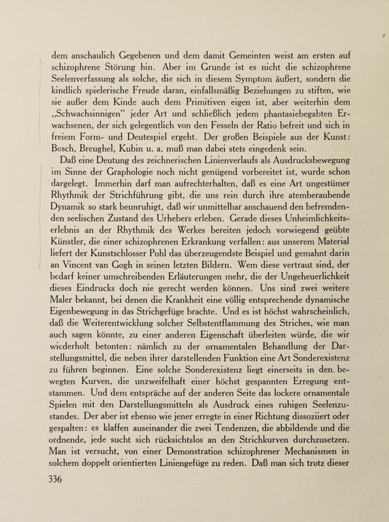 $ dem anschaulich Gegebenen und dem damit Gemeinten weist am ersten auf schizophrene Störung hm. Aber im Grunde ist es nicht die schizophrene Seelenverfassung als solche, die sich in diesem Symptom äußert, sondern die kindlich spielerische Freude daran, einfallsmäßig Beziehungen zu stiften, wie sie außer dem Kinde auch dem Primitiven eigen ist, aber weiterhin dem „Schwachsinnigen“ jeder Art und schließlich jedem phantasiebegabten Er¬ wachsenen, der sich gelegentlich von den Fesseln der Ratio befreit und sich in freiem Form- und Deutespiel ergeht. Der großen Beispiele aus der Kunst: Bosch, Breughel, Kubin u. a. muß man dabei stets eingedenk sein. Daß eine Deutung des zeichnerischen Linienverlaufs als Ausdrucksbewegung im Sinne der Graphologie noch nicht genügend vorbereitet ist, wurde schon dargelegt. Immerhin darf man aufrechterhalten, daß es eine Art ungestümer Rhythmik der Strichführung gibt, die uns rem durch ihre atemberaubende Dynamik so stark beunruhigt, daß wir unmittelbar anschauend den befremden¬ den seelischen Zustand des Urhebers erleben. Gerade dieses Unheimhchkeits- erlebnis an der Rhythmik des Werkes bereiten jedoch vorwiegend geübte Künstler, die einer schizophrenen Erkrankung verfallen: aus unserem Material liefert der Kunstschlosser Pohl das überzeugendste Beispiel und gemahnt darin an Vincent van Gogh in seinen letzten Bildern. Wem diese vertraut sind, der bedarf keiner umschreibenden Erläuterungen mehr, die der Ungeheuerlichkeit dieses Eindrucks doch nie gerecht werden können. Uns sind zwei weitere Maler bekannt, bei denen die Krankheit eine völlig entsprechende dynamische Eigenbewegung in das Strichgefüge brachte. Und es ist höchst wahrscheinlich, daß die Weiterentwicklung solcher Selbstentflammung des Striches, wie man auch sagen könnte, zu einer anderen Eigenschaft überleiten würde, die wir wiederholt betonten: nämlich zu der ornamentalen Behandlung der Dar¬ stellungsmittel, die neben ihrer darstellenden Funktion eine Art Sonderexistenz zu führen beginnen. Eine solche Sonderexistenz hegt einerseits in den be¬ wegten Kurven, die unzweifelhaft einer höchst gespannten Erregung ent¬ stammen. Und dem entspräche auf der anderen Seite das lockere ornamentale Spielen mit den Darstellungsmitteln als Ausdruck eines ruhigen Seelenzu¬ standes. Der aber ist ebenso wie jener erregte in einer Richtung dissoziiert oder gespalten: es klaffen auseinander die zwei Tendenzen, die abbildende und die ordnende, jede sucht sich rücksichtslos an den Strichkurven durchzusetzen. Man ist versucht, von einer Demonstration schizophrener Mechanismen in solchem doppelt orientierten Liniengefüge zu reden. Daß man sich trotz dieser