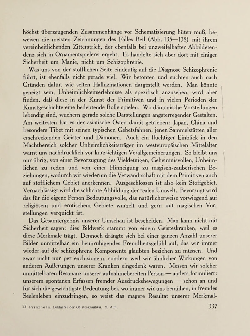 höchst überzeugenden Zusammenhänge vor Schematisierung hüten muß, be¬ weisen die meisten Zeichnungen des Falles Beil (Abb. 135—138) mit ihrem vereinheitlichenden Zitterstrich, der ebenfalls bei unzweifelhafter Abbildeten- denz sich in Ornamentspielerei ergeht. Es handelte sich aber dort mit einiger Sicherheit um Manie, nicht um Schizophrenie. Was uns von der stofflichen Seite eindeutig auf die Diagnose Schizophrenie führt, ist ebenfalls nicht gerade viel. Wir betonten und suchten auch nach Gründen dafür, wie selten Halluzinationen dargestellt werden. Man könnte geneigt sein, Unheimhchkeitserlebnisse als spezifisch anzusehen, wird aber finden, daß diese in der Kunst der Primitiven und in vielen Perioden der Kunstgeschichte eine bedeutende Rolle spielen. Wo dämonische Vorstellungen lebendig sind, wuchern gerade solche Darstellungen angsterregender Gestalten. Am weitesten hat es der asiatische Osten damit getrieben: Japan, China und besonders Tibet mit seinen typischen Gebetsfahnen, jenen Sammelstätten aller erschreckenden Geister und Dämonen. Auch ein flüchtiger Einblick in den Machtbereich solcher Unheimhchkeitsträger im westeuropäischen Mittelalter warnt uns nachdrücklich vor kurzsichtigen Verallgemeinerungen. So bleibt uns nur übrig, von einer Bevorzugung des Vieldeutigen, Geheimnisvollen, Unheim¬ lichen zu reden und von einer Hinneigung zu magisch-zauberischen Be¬ ziehungen, wodurch wir wiederum die Verwandtschaft mit dem Primitiven auch auf stofflichem Gebiet anerkennen. Ausgeschlossen ist also kein Stoffgebiet. Vernachlässigt wird die schlichte Abbildung der realen Umwelt. Bevorzugt wird das für die eigene Person Bedeutungsvolle, das natürlicherweise vorwiegend auf religiösem und erotischem Gebiete wurzelt und gern mit magischen Vor¬ stellungen verquickt ist. Das Gesamtergebnis unserer Umschau ist bescheiden. Man kann nicht mit Sicherheit sagen: dies Bildwerk stammt von einem Geisteskranken, weil es diese Merkmale trägt. Dennoch drängte sich bei einer ganzen Anzahl unserer Bilder unmittelbar ein beunruhigendes Fremdheitsgefühl auf, das wir immer wieder auf die schizophrene Komponente glaubten beziehen zu müssen. Und zwar nicht nur per exclusionem, sondern weil wir ähnlicher Wirkungen von anderen Äußerungen unserer Kranken eingedenk waren. Messen wir solcher unmittelbaren Resonanz unserer aufnahmebereiten Person — anders formuliert: unserem spontanen Erfassen fremder Ausdrucksbewegungen — schon an und für sich die gewichtigste Bedeutung bei, wo immer wir uns bemühen, in fremdes Seelenleben einzudringen, so weist das magere Resultat unserer Merkmal-