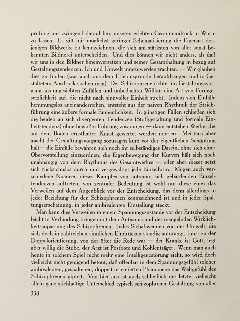 prüfung uns zwingend darauf hin, unseren erlebten Gesamteindruck in Worte zu fassen. Es gilt mit möglichst geringer Schematisierung die Eigenart der¬ jenigen Bildwerke zu kennzeichnen, die sich am stärksten von aller sonst be¬ kannten Bildnerei unterscheiden. Und dies können wir nicht anders, als daß wir uns in den Bildner hineinversetzen und seiner Gesamthaltung in bezug auf Gestaltungstendenzen, Ich und Umwelt mnezuwerden trachten. — Wir glauben dies zu finden (was auch aus dem Erlebnisgrunde heraufdrängen und in Ge¬ staltetem Ausdruck suchen mag): Der Schizophrene richtet im Gestaltungsvor¬ gang aus ungesiebten Zufällen und unbedachter Willkür eine Art von Formge¬ setzlichkeit auf, die nicht nach sinnvoller Einheit strebt. Indem sich Einfälle hemmungslos aneinanderreihen, entsteht aus der naiven Rhythmik der Strich¬ führung eine äußere formale Einheitlichkeit. In günstigen Fällen schließen sich die beiden an sich divergenten Tendenzen (Stoffgestaltung und formale Ein¬ heitstendenz) ohne bewußte Führung zusammen — dann entstehen Werke, die auf dem Boden ernsthafter Kunst gewertet werden müssen. Meistens aber macht der Gestaltungsvorgang sozusagen kurz vor der eigentlichen Schöpfung halt — die Einfälle bewahren sich noch ihr selbständiges Dasein, ohne sich einer Obervorstellung einzuordnen, die Eigenbewegung der Kurven hält sich noch unabhängig von dem Rhythmus des Gesamtwerkes — oder aber dieser setzt sich rücksichtslos durch und vergewaltigt jede Einzelform. Mögen auch ver¬ schiedene Nuancen dieses Kampfes von autonom sich gebärdenden Einzel- tendenzen auftreten, von zentraler Bedeutung ist wohl nur diese eine: das Verweilen auf dem Augenblick vor der Entscheidung, das denn allerdings in jeder Beziehung für den Schizophrenen kennzeichnend ist und in jeder Spal- tungserscheinung, in jeder ambivalenten Einstellung steckt. Man kann dies Verweilen in einem Spannungszustande vor der Entscheidung leicht in Verbindung bringen mit dem Autismus und der mangelnden Wirklich- keitsanpassung des Schizophrenen. Jedes Sichabwenden von der Umwelt, die sich doch in zahlreichen sinnlichen Eindrücken ständig aufdrängt, führt zu der Doppelorientierung, von der öfter die Rede war — der Kranke ist Gott, fegt aber willig die Stube, der Arzt ist Postbote und Kohlenträger. Wenn man auch heute in solchem Spiel nicht mehr eine Intelligenzstörung sieht, so wird doch vielleicht nicht genügend betont, daß offenbar in dem Spannungsgefühl solcher ambivalenten, gespaltenen, doppelt orientierten Phänomene das Weltgefühl des Schizophrenen gipfelt. Von hier aus ist auch schließlich der letzte, vielleicht allein ganz stichhaltige Unterschied typisch schizophrener Gestaltung von aller