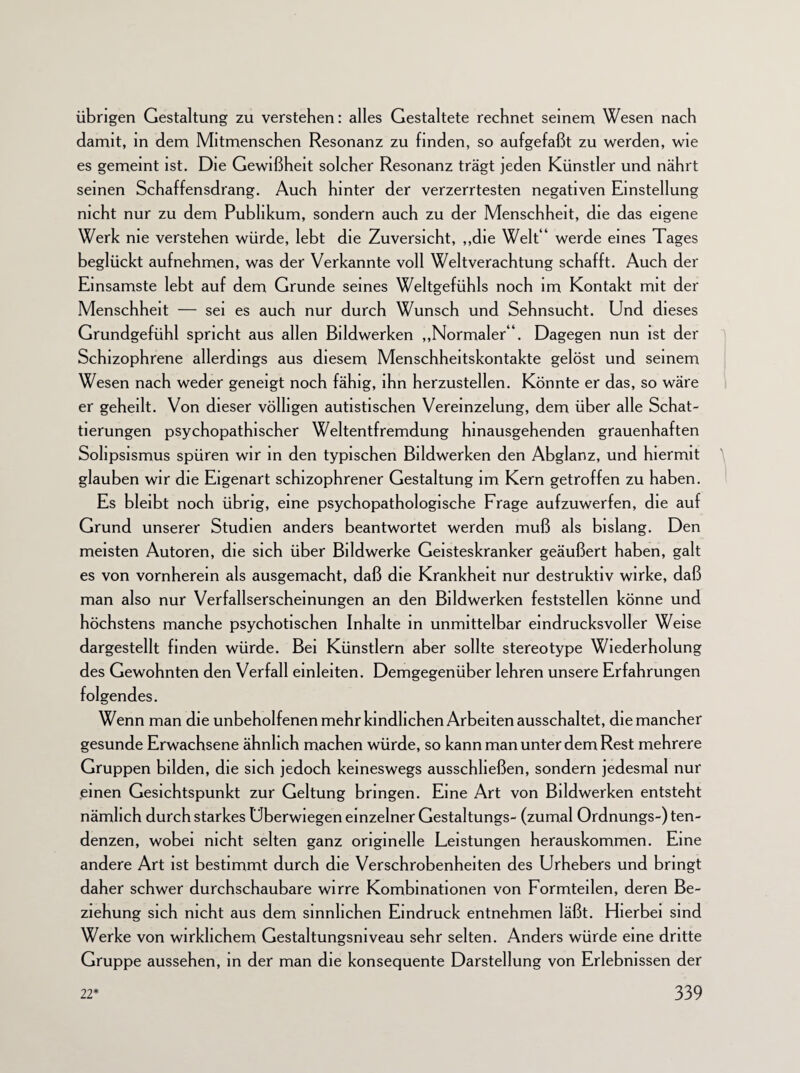 übrigen Gestaltung zu verstehen: alles Gestaltete rechnet seinem Wesen nach damit, in dem Mitmenschen Resonanz zu finden, so aufgefaßt zu werden, wie es gemeint ist. Die Gewißheit solcher Resonanz trägt jeden Künstler und nährt seinen Schaffensdrang. Auch hinter der verzerrtesten negativen Einstellung nicht nur zu dem Publikum, sondern auch zu der Menschheit, die das eigene Werk nie verstehen würde, lebt die Zuversicht, „die Welt * werde eines Tages beglückt aufnehmen, was der Verkannte voll Weltverachtung schafft. Auch der Einsamste lebt auf dem Grunde seines Weltgefühls noch im Kontakt mit der Menschheit — sei es auch nur durch Wunsch und Sehnsucht. Und dieses Grundgefühl spricht aus allen Bildwerken „Normaler“. Dagegen nun ist der Schizophrene allerdings aus diesem Menschheitskontakte gelöst und seinem Wesen nach weder geneigt noch fähig, ihn herzustellen. Könnte er das, so wäre er geheilt. Von dieser völligen autistischen Vereinzelung, dem über alle Schat¬ tierungen psychopathischer Weltentfremdung hinausgehenden grauenhaften Solipsismus spüren wir in den typischen Bildwerken den Abglanz, und hiermit glauben wir die Eigenart schizophrener Gestaltung im Kern getroffen zu haben. Es bleibt noch übrig, eine psychopathologische Frage aufzuwerfen, die auf Grund unserer Studien anders beantwortet werden muß als bislang. Den meisten Autoren, die sich über Bildwerke Geisteskranker geäußert haben, galt es von vornherein als ausgemacht, daß die Krankheit nur destruktiv wirke, daß man also nur Verfallserscheinungen an den Bildwerken feststellen könne und höchstens manche psychotischen Inhalte in unmittelbar eindrucksvoller Weise dargestellt finden würde. Bei Künstlern aber sollte stereotype Wiederholung des Gewohnten den Verfall einleiten. Demgegenüber lehren unsere Erfahrungen folgendes. Wenn man die unbeholfenen mehr kindlichen Arbeiten ausschaltet, die mancher gesunde Erwachsene ähnlich machen würde, so kann man unter dem Rest mehrere Gruppen bilden, die sich jedoch keineswegs ausschließen, sondern jedesmal nur einen Gesichtspunkt zur Geltung bringen. Eine Art von Bildwerken entsteht nämlich durch starkes Uberwiegen einzelner Gestaltungs- (zumal Ordnungs-) ten- denzen, wobei nicht selten ganz originelle Leistungen herauskommen. Eine andere Art ist bestimmt durch die Verschrobenheiten des Urhebers und bringt daher schwer durchschaubare wirre Kombinationen von Formteilen, deren Be¬ ziehung sich nicht aus dem sinnlichen Eindruck entnehmen läßt. Hierbei sind Werke von wirklichem Gestaltungsniveau sehr selten. Anders würde eine dritte Gruppe aussehen, in der man die konsequente Darstellung von Erlebnissen der