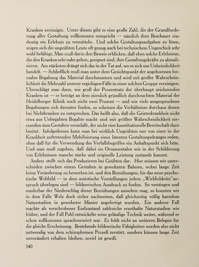 Kranken vereinigte. Unter diesen gibt es eine große Zahl, die der Grundforde¬ rung aller Gestaltung vollkommen entspricht — nämlich dem Beschauer ein¬ deutig ein Erlebnis zu vermitteln. Und solche Gestaltungsaufgaben zu lösen, zeigen sich die ungeübten Leute oft genug auch bei technischem Ungeschick sehr wohl befähigt. Man muß darin den Beweis erblicken, daß eben solche Erlebnisse, die den Kranken sehr nahe gehen, geeignet sind, ihre Gestaltungskräfte zu aktuali¬ sieren. Am stärksten drängt sich das in derTat auf, wo es sich um Unheimhchkeit handelt. — Schließlich muß man unter dem Gesichtspunkt der angeborenen for¬ malen Begabung das Material durchmustern und wird mit großer Wahrschein¬ lichkeit die Mehrzahl unserer ergiebigen Fälle in einer solchen Gruppe vereinigen. Uberschlägt man dann, wie groß der Prozentsatz der überhaupt zeichnenden Kranken ist — er beträgt an dem ziemlich gründlich durchsuchten Material der Heidelberger Klinik noch nicht zwei Prozent — und wie viele ausgesprochene Begabungen sich darunter finden, so scheinen die Verhältnisse durchaus denen bei Nichtkranken zu entsprechen. Das heißt also, daß die Geisteskrankheit nicht etwa aus Unbegabten Begabte macht und mit größter Wahrscheinlichkeit nie¬ manden zum Gestalten veranlaßt, der nicht eine konstitutionelle Bereitschaft dazu besitzt. Infolgedessen kann man bei wirklich Ungeübten nur von einer in der Krankheit auftretenden Mobilisierung eines latenten Gestaltungsdranges reden, ohne daß für die Verwendung des Verfallsbegriffes ein Anhaltspunkt sich böte. Und man muß zugeben, daß dabei im Ornamentalen wie in der Schilderung von Erlebnissen manche starke und originelle Leistung zustande kommt. Anders stellt sich das Produzieren bei Geübten dar. Hier müssen wir unter¬ scheiden zwischen einem Gestalten in gewohnten Bahnen, wobei lange Zeit keine Veränderung zu bemerken ist, und den Bemühungen, für das neue psycho¬ tische Weltbild — in dem autistische Vorstellungen jedem ,,Wirklichkeits“an- spruch überlegen sind — bildnerischen Ausdruck zu finden. So verstiegen und sonderbar der Niederschlag dieser Bemühungen aussehen mag, so konnten wir in dem Falle Welz doch sicher nachweisen, daß gleichzeitig völlig harmlose Naturstudien in gewohnter Manier angefertigt wurden. Ein anderer Fall machte als verschrobener Endzustand zahlreiche ernsthafte Naturstudien wie früher, und der Fall Pohl entwickelte seine geläufige Technik weiter, während er schon vollkommen sprachverwirrt war. Es fehlt nicht an weiteren Belegen für die gleiche Erscheinung. Bestehende bildnerische Fähigkeiten werden also nicht notwendig von dem schizophrenen Prozeß zerstört, sondern können lange Zeit unverändert erhalten bleiben, soviel ist gewiß.