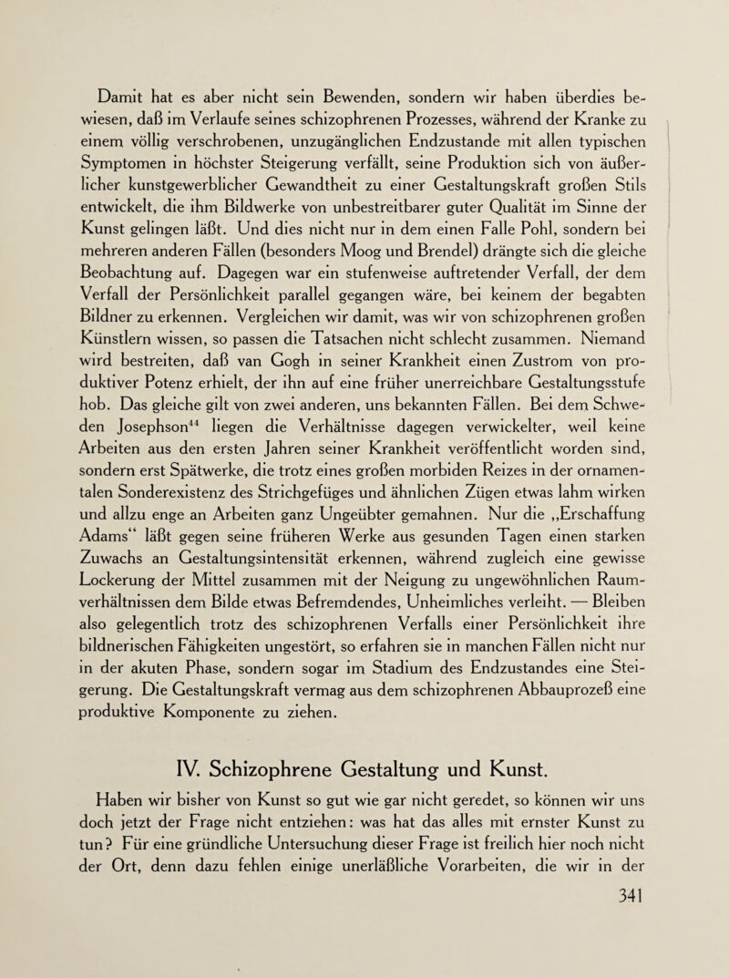 Damit hat es aber nicht sein Bewenden, sondern wir haben überdies be¬ wiesen, daß im Verlaufe seines schizophrenen Prozesses, während der Kranke zu einem völlig verschrobenen, unzugänglichen Endzustände mit allen typischen Symptomen in höchster Steigerung verfällt, seine Produktion sich von äußer¬ licher kunstgewerblicher Gewandtheit zu einer Gestaltungskraft großen Stils entwickelt, die ihm Bildwerke von unbestreitbarer guter Qualität im Sinne der Kunst gelingen läßt. Und dies nicht nur in dem einen Falle Pohl, sondern bei mehreren anderen Fällen (besonders Moog und Brendel) drängte sich die gleiche Beobachtung auf. Dagegen war ein stufenweise auftretender Verfall, der dem Verfall der Persönlichkeit parallel gegangen wäre, bei keinem der begabten Bildner zu erkennen. Vergleichen wir damit, was wir von schizophrenen großen Künstlern wissen, so passen die Tatsachen nicht schlecht zusammen. Niemand wird bestreiten, daß van Gogh in seiner Krankheit einen Zustrom von pro¬ duktiver Potenz erhielt, der ihn auf eine früher unerreichbare Gestaltungsstufe hob. Das gleiche gilt von zwei anderen, uns bekannten Fällen. Bei dem Schwe¬ den Josephson44 hegen die Verhältnisse dagegen verwickelter, weil keine Arbeiten aus den ersten Jahren seiner Krankheit veröffentlicht worden sind, sondern erst Spätwerke, die trotz eines großen morbiden Reizes in der ornamen¬ talen Sonderexistenz des Strichgefüges und ähnlichen Zügen etwas lahm wirken und allzu enge an Arbeiten ganz Ungeübter gemahnen. Nur die „Erschaffung Adams“ läßt gegen seine früheren Werke aus gesunden Tagen einen starken Zuwachs an Gestaltungsintensität erkennen, während zugleich eine gewisse Lockerung der Mittel zusammen mit der Neigung zu ungewöhnlichen Raum¬ verhältnissen dem Bilde etwas Befremdendes, Unheimliches verleiht. — Bleiben also gelegentlich trotz des schizophrenen Verfalls einer Persönlichkeit ihre bildnerischen Fähigkeiten ungestört, so erfahren sie in manchen Fällen nicht nur in der akuten Phase, sondern sogar im Stadium des Endzustandes eine Stei¬ gerung. Die Gestaltungskraft vermag aus dem schizophrenen Abbauprozeß eine produktive Komponente zu ziehen. IV. Schizophrene Gestaltung und Kunst. Haben wir bisher von Kunst so gut wie gar nicht geredet, so können wir uns doch jetzt der Frage nicht entziehen: was hat das alles mit ernster Kunst zu tun? Für eine gründliche Untersuchung dieser Frage ist freilich hier noch nicht der Ort, denn dazu fehlen einige unerläßliche Vorarbeiten, die wir in der