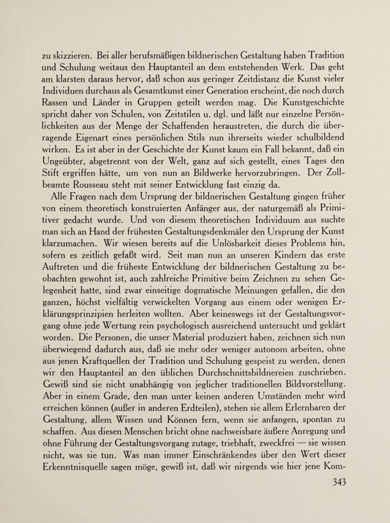 zu skizzieren. Bei aller berufsmäßigen bildnerischen Gestaltung haben Tradition und Schulung weitaus den Hauptanteil an dem entstehenden Werk. Das geht am klarsten daraus hervor, daß schon aus geringer Zeitdistanz die Kunst vieler Individuen durchaus als Gesamtkunst einer Generation erscheint, die noch durch Rassen und Länder in Gruppen geteilt werden mag. Die Kunstgeschichte spricht daher von Schulen, von Zeitstilen u. dgl. und läßt nur einzelne Persön¬ lichkeiten aus der Menge der Schaffenden heraustreten, die durch die über¬ ragende Eigenart eines persönlichen Stils nun ihrerseits wieder schulbildend wirken. Es ist aber in der Geschichte der Kunst kaum ein Fall bekannt, daß ein Ungeübter, abgetrennt von der Welt, ganz auf sich gestellt, eines Tages den Stift ergriffen hätte, um von nun an Bildwerke hervorzubringen. Der Zoll¬ beamte Rousseau steht mit seiner Entwicklung fast einzig da. Alle Fragen nach dem Ursprung der bildnerischen Gestaltung gingen früher von einem theoretisch konstruierten Anfänger aus, der naturgemäß als Primi¬ tiver gedacht wurde. Und von diesem theoretischen Individuum aus suchte man sich an Hand der frühesten Gestaltungsdenkmäler den Ursprung der Kunst klarzumachen. Wir wiesen bereits auf die Unlösbarkeit dieses Problems hm, sofern es zeitlich gefaßt wird. Seit man nun an unseren Kindern das erste Auftreten und die früheste Entwicklung der bildnerischen Gestaltung zu be¬ obachten gewohnt ist, auch zahlreiche Primitive beim Zeichnen zu sehen Ge¬ legenheit hatte, sind zwar einseitige dogmatische Meinungen gefallen, die den ganzen, höchst vielfältig verwickelten Vorgang aus einem oder wenigen Er- klärungsprinzipien herleiten wollten. Aber keineswegs ist der Gestaltungsvor¬ gang ohne jede Wertung rem psychologisch ausreichend untersucht und geklärt worden. Die Personen, die unser Material produziert haben, zeichnen sich nun überwiegend dadurch aus, daß sie mehr oder weniger autonom arbeiten, ohne aus jenen Kraftquellen der Tradition und Schulung gespeist zu werden, denen wir den Hauptanteil an den üblichen Durchschmttsbildnereien zuschrieben. Gewiß sind sie nicht unabhängig von jeglicher traditionellen Bildvorstellung. Aber in einem Grade, den man unter keinen anderen Umständen mehr wird erreichen können (außer in anderen Erdteilen), stehen sie allem Erlernbaren der Gestaltung, allem Wissen und Können fern, wenn sie anfangen, spontan zu schaffen. Aus diesen Menschen bricht ohne nachweisbare äußere Anregung und ohne Führung der Gestaltungsvorgang zutage, triebhaft, zweckfrei — sie wissen nicht, was sie tun. Was man immer Einschränkendes über den Wert dieser Erkenntnisquelle sagen möge, gewiß ist, daß wir nirgends wie hier jene Kom-